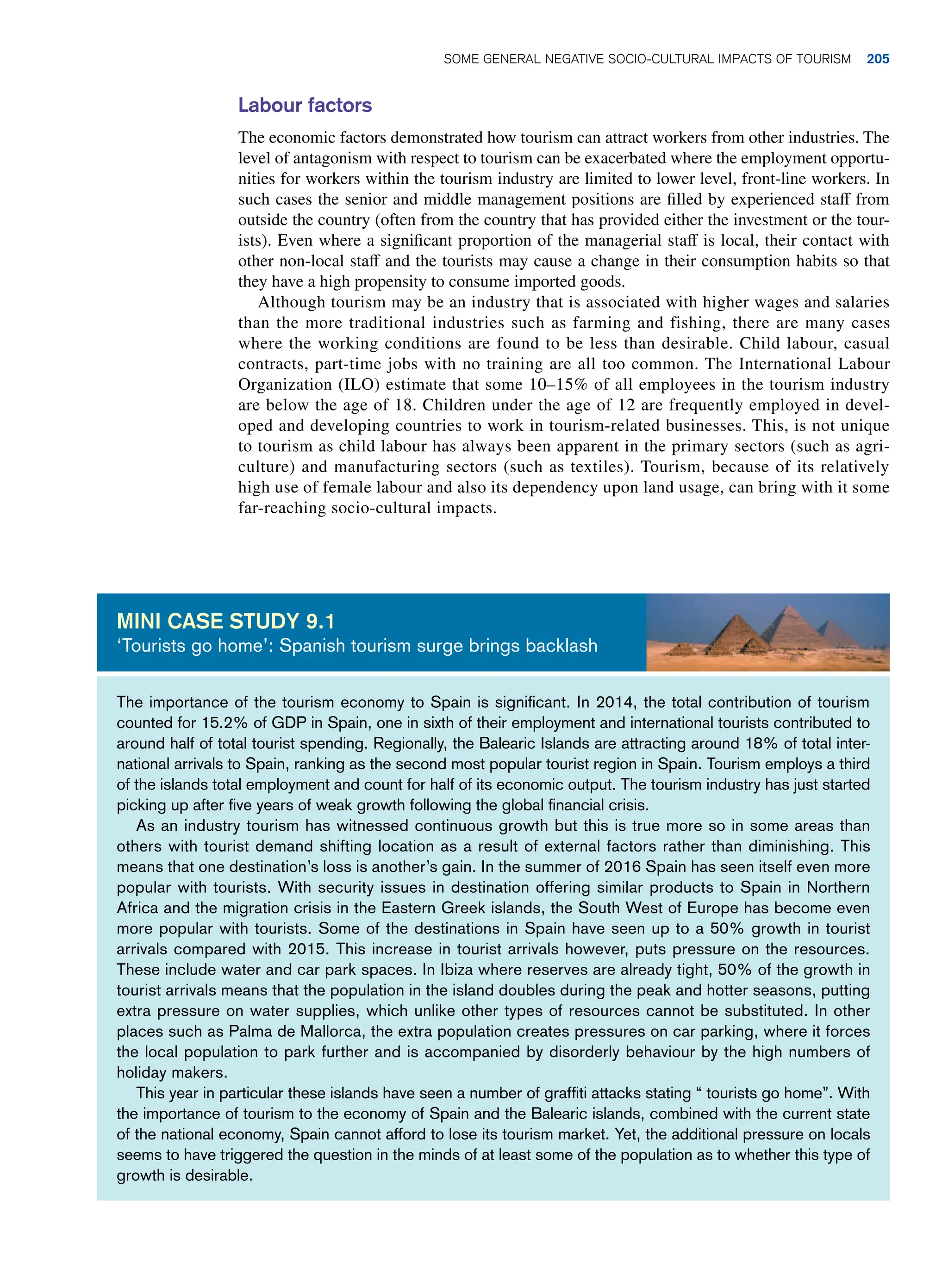 Labour factors
The economic factors demonstrated how tourism can attract workers from other industries. The
level of antagonism with respect to tourism can be exacerbated where the employment opportu-
nities for workers within the tourism industry are limited to lower level, front-line workers. In
such cases the senior and middle management positions are filled by experienced staff from
outside the country (often from the country that has provided either the investment or the tour-
ists). Even where a significant proportion of the managerial staff is local, their contact with
other non-local staff and the tourists may cause a change in their consumption habits so that
they have a high propensity to consume imported goods.
Although tourism may be an industry that is associated with higher wages and salaries
than the more traditional industries such as farming and fishing, there are many cases
where the working conditions are found to be less than desirable. Child labour, casual
contracts, part-time jobs with no training are all too common. The International Labour
Organization (ILO) estimate that some 10–15% of all employees in the tourism industry
are below the age of 18. Children under the age of 12 are frequently employed in devel-
oped and developing countries to work in tourism-related businesses. This, is not unique
to tourism as child labour has always been apparent in the primary sectors (such as agri-
culture) and manufacturing sectors (such as textiles). Tourism, because of its relatively
high use of female labour and also its dependency upon land usage, can bring with it some
far-reaching socio-cultural impacts.
The importance of the tourism economy to Spain is significant. In 2014, the total contribution of tourism
counted for 15.2% of GDP in Spain, one in sixth of their employment and international tourists contributed to
around half of total tourist spending. Regionally, the Balearic Islands are attracting around 18% of total inter-
national arrivals to Spain, ranking as the second most popular tourist region in Spain. Tourism employs a third
of the islands total employment and count for half of its economic output. The tourism industry has just started
picking up after five years of weak growth following the global financial crisis.
As an industry tourism has witnessed continuous growth but this is true more so in some areas than
others with tourist demand shifting location as a result of external factors rather than diminishing. This
means that one destination’s loss is another’s gain. In the summer of 2016 Spain has seen itself even more
popular with tourists. With security issues in destination offering similar products to Spain in Northern
Africa and the migration crisis in the Eastern Greek islands, the South West of Europe has become even
more popular with tourists. Some of the destinations in Spain have seen up to a 50% growth in tourist
arrivals compared with 2015. This increase in tourist arrivals however, puts pressure on the resources.
These include water and car park spaces. In Ibiza where reserves are already tight, 50% of the growth in
tourist arrivals means that the population in the island doubles during the peak and hotter seasons, putting
extra pressure on water supplies, which unlike other types of resources cannot be substituted. In other
places such as Palma de Mallorca, the extra population creates pressures on car parking, where it forces
the local population to park further and is accompanied by disorderly behaviour by the high numbers of
holiday makers.
This year in particular these islands have seen a number of graffiti attacks stating “ tourists go home”. With
the importance of tourism to the economy of Spain and the Balearic islands, combined with the current state
of the national economy, Spain cannot afford to lose its tourism market. Yet, the additional pressure on locals
seems to have triggered the question in the minds of at least some of the population as to whether this type of
growth is desirable.
MINI case study 9.1
‘Tourists go home’: Spanish tourism surge brings backlash
Some General Negative Socio-Cultural Impacts of Tourism 205
 