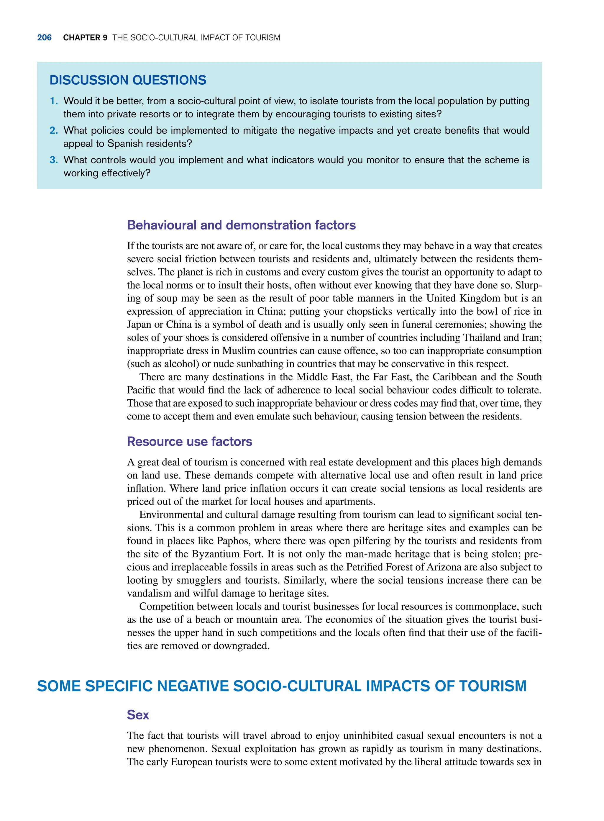 Behavioural and demonstration factors
If the tourists are not aware of, or care for, the local customs they may behave in a way that creates
severe social friction between tourists and residents and, ultimately between the residents them-
selves. The planet is rich in customs and every custom gives the tourist an opportunity to adapt to
the local norms or to insult their hosts, often without ever knowing that they have done so. Slurp-
ing of soup may be seen as the result of poor table manners in the United Kingdom but is an
expression of appreciation in China; putting your chopsticks vertically into the bowl of rice in
Japan or China is a symbol of death and is usually only seen in funeral ceremonies; showing the
soles of your shoes is considered offensive in a number of countries including Thailand and Iran;
inappropriate dress in Muslim countries can cause offence, so too can inappropriate consumption
(such as alcohol) or nude sunbathing in countries that may be conservative in this respect.
There are many destinations in the Middle East, the Far East, the Caribbean and the South
Pacific that would find the lack of adherence to local social behaviour codes difficult to tolerate.
Those that are exposed to such inappropriate behaviour or dress codes may find that, over time, they
come to accept them and even emulate such behaviour, causing tension between the residents.
Resource use factors
A great deal of tourism is concerned with real estate development and this places high demands
on land use. These demands compete with alternative local use and often result in land price
inflation. Where land price inflation occurs it can create social tensions as local residents are
priced out of the market for local houses and apartments.
Environmental and cultural damage resulting from tourism can lead to significant social ten-
sions. This is a common problem in areas where there are heritage sites and examples can be
found in places like Paphos, where there was open pilfering by the tourists and residents from
the site of the Byzantium Fort. It is not only the man-made heritage that is being stolen; pre-
cious and irreplaceable fossils in areas such as the Petrified Forest of Arizona are also subject to
looting by smugglers and tourists. Similarly, where the social tensions increase there can be
vandalism and wilful damage to heritage sites.
Competition between locals and tourist businesses for local resources is commonplace, such
as the use of a beach or mountain area. The economics of the situation gives the tourist busi-
nesses the upper hand in such competitions and the locals often find that their use of the facili-
ties are removed or downgraded.
Discussion Questions
1. Would it be better, from a socio-cultural point of view, to isolate tourists from the local population by putting
them into private resorts or to integrate them by encouraging tourists to existing sites?
2. What policies could be implemented to mitigate the negative impacts and yet create benefits that would
appeal to Spanish residents?
3. What controls would you implement and what indicators would you monitor to ensure that the scheme is
working effectively?
Some Specific Negative Socio-Cultural Impacts of Tourism
Sex
The fact that tourists will travel abroad to enjoy uninhibited casual sexual encounters is not a
new phenomenon. Sexual exploitation has grown as rapidly as tourism in many destinations.
The early European tourists were to some extent motivated by the liberal attitude towards sex in
206 Chapter 9 The Socio-Cultural Impact of Tourism
 