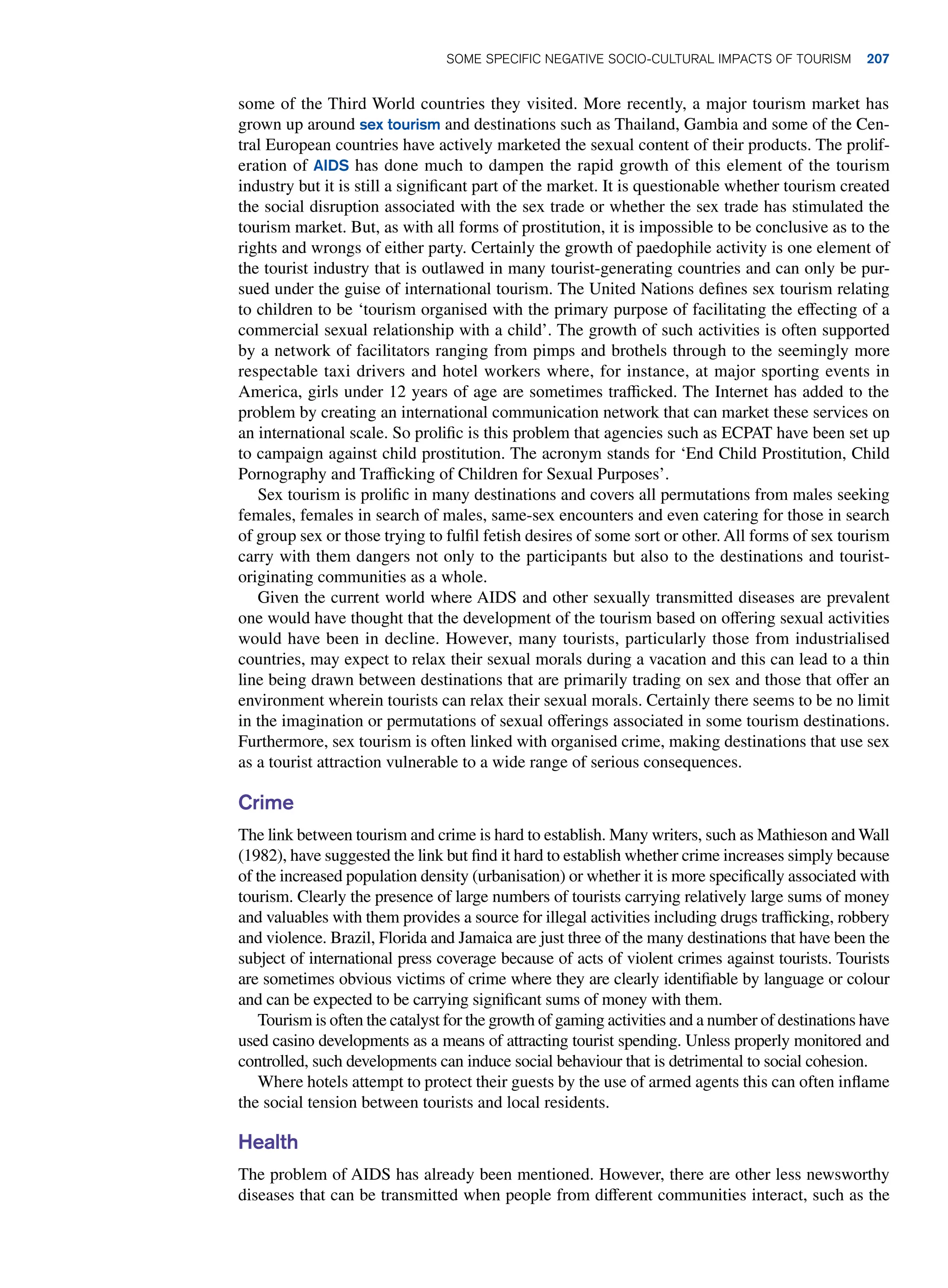 some of the Third World countries they visited. More recently, a major tourism market has
grown up around sex tourism and destinations such as Thailand, Gambia and some of the Cen-
tral European countries have actively marketed the sexual content of their products. The prolif-
eration of AIDS has done much to dampen the rapid growth of this element of the tourism
industry but it is still a significant part of the market. It is questionable whether tourism created
the social disruption associated with the sex trade or whether the sex trade has stimulated the
tourism market. But, as with all forms of prostitution, it is impossible to be conclusive as to the
rights and wrongs of either party. Certainly the growth of paedophile activity is one element of
the tourist industry that is outlawed in many tourist-generating countries and can only be pur-
sued under the guise of international tourism. The United Nations defines sex tourism relating
to children to be ‘tourism organised with the primary purpose of facilitating the effecting of a
commercial sexual relationship with a child’. The growth of such activities is often supported
by a network of facilitators ranging from pimps and brothels through to the seemingly more
respectable taxi drivers and hotel workers where, for instance, at major sporting events in
America, girls under 12 years of age are sometimes trafficked. The Internet has added to the
problem by creating an international communication network that can market these services on
an international scale. So prolific is this problem that agencies such as ECPAT have been set up
to campaign against child prostitution. The acronym stands for ‘End Child Prostitution, Child
Pornography and Trafficking of Children for Sexual Purposes’.
Sex tourism is prolific in many destinations and covers all permutations from males seeking
females, females in search of males, same-sex encounters and even catering for those in search
of group sex or those trying to fulfil fetish desires of some sort or other. All forms of sex tourism
carry with them dangers not only to the participants but also to the destinations and tourist-
originating communities as a whole.
Given the current world where AIDS and other sexually transmitted diseases are prevalent
one would have thought that the development of the tourism based on offering sexual activities
would have been in decline. However, many tourists, particularly those from industrialised
countries, may expect to relax their sexual morals during a vacation and this can lead to a thin
line being drawn between destinations that are primarily trading on sex and those that offer an
environment wherein tourists can relax their sexual morals. Certainly there seems to be no limit
in the imagination or permutations of sexual offerings associated in some tourism destinations.
Furthermore, sex tourism is often linked with organised crime, making destinations that use sex
as a tourist attraction vulnerable to a wide range of serious consequences.
Crime
The link between tourism and crime is hard to establish. Many writers, such as Mathieson and Wall
(1982), have suggested the link but find it hard to establish whether crime increases simply because
of the increased population density (urbanisation) or whether it is more specifically associated with
tourism. Clearly the presence of large numbers of tourists carrying relatively large sums of money
and valuables with them provides a source for illegal activities including drugs trafficking, robbery
and violence. Brazil, Florida and Jamaica are just three of the many destinations that have been the
subject of international press coverage because of acts of violent crimes against tourists. Tourists
are sometimes obvious victims of crime where they are clearly identifiable by language or colour
and can be expected to be carrying significant sums of money with them.
Tourism is often the catalyst for the growth of gaming activities and a number of destinations have
used casino developments as a means of attracting tourist spending. Unless properly monitored and
controlled, such developments can induce social behaviour that is detrimental to social cohesion.
Where hotels attempt to protect their guests by the use of armed agents this can often inflame
the social tension between tourists and local residents.
Health
The problem of AIDS has already been mentioned. However, there are other less newsworthy
diseases that can be transmitted when people from different communities interact, such as the
Some Specific Negative Socio-Cultural Impacts of Tourism 207
 