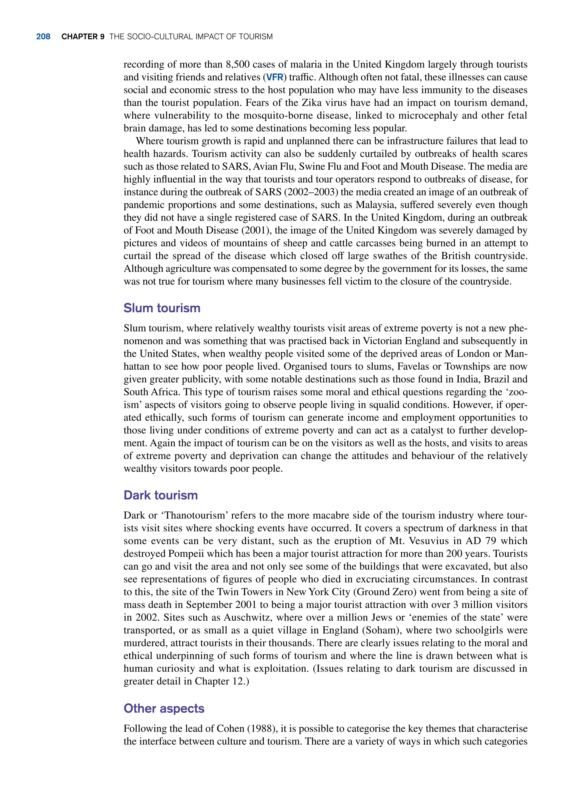 recording of more than 8,500 cases of malaria in the United Kingdom largely through tourists
and visiting friends and relatives (VFR) traffic. Although often not fatal, these illnesses can cause
social and economic stress to the host population who may have less immunity to the diseases
than the tourist population. Fears of the Zika virus have had an impact on tourism demand,
where vulnerability to the mosquito-borne disease, linked to microcephaly and other fetal
brain damage, has led to some destinations becoming less popular.
Where tourism growth is rapid and unplanned there can be infrastructure failures that lead to
health hazards. Tourism activity can also be suddenly curtailed by outbreaks of health scares
such as those related to SARS, Avian Flu, Swine Flu and Foot and Mouth Disease. The media are
highly influential in the way that tourists and tour operators respond to outbreaks of disease, for
instance during the outbreak of SARS (2002–2003) the media created an image of an outbreak of
pandemic proportions and some destinations, such as Malaysia, suffered severely even though
they did not have a single registered case of SARS. In the United Kingdom, during an outbreak
of Foot and Mouth Disease (2001), the image of the United Kingdom was severely damaged by
pictures and videos of mountains of sheep and cattle carcasses being burned in an attempt to
curtail the spread of the disease which closed off large swathes of the British countryside.
Although agriculture was compensated to some degree by the government for its losses, the same
was not true for tourism where many businesses fell victim to the closure of the countryside.
Slum tourism
Slum tourism, where relatively wealthy tourists visit areas of extreme poverty is not a new phe-
nomenon and was something that was practised back in Victorian England and subsequently in
the United States, when wealthy people visited some of the deprived areas of London or Man-
hattan to see how poor people lived. Organised tours to slums, Favelas or Townships are now
given greater publicity, with some notable destinations such as those found in India, Brazil and
South Africa. This type of tourism raises some moral and ethical questions regarding the ‘zoo-
ism’ aspects of visitors going to observe people living in squalid conditions. However, if oper-
ated ethically, such forms of tourism can generate income and employment opportunities to
those living under conditions of extreme poverty and can act as a catalyst to further develop-
ment. Again the impact of tourism can be on the visitors as well as the hosts, and visits to areas
of extreme poverty and deprivation can change the attitudes and behaviour of the relatively
wealthy visitors towards poor people.
Dark tourism
Dark or ‘Thanotourism’ refers to the more macabre side of the tourism industry where tour-
ists visit sites where shocking events have occurred. It covers a spectrum of darkness in that
some events can be very distant, such as the eruption of Mt. Vesuvius in AD 79 which
destroyed Pompeii which has been a major tourist attraction for more than 200 years. Tourists
can go and visit the area and not only see some of the buildings that were excavated, but also
see representations of figures of people who died in excruciating circumstances. In contrast
to this, the site of the Twin Towers in New York City (Ground Zero) went from being a site of
mass death in September 2001 to being a major tourist attraction with over 3 million visitors
in 2002. Sites such as Auschwitz, where over a million Jews or ‘enemies of the state’ were
transported, or as small as a quiet village in England (Soham), where two schoolgirls were
murdered, attract tourists in their thousands. There are clearly issues relating to the moral and
ethical underpinning of such forms of tourism and where the line is drawn between what is
human curiosity and what is exploitation. (Issues relating to dark tourism are discussed in
greater detail in Chapter 12.)
Other aspects
Following the lead of Cohen (1988), it is possible to categorise the key themes that characterise
the interface between culture and tourism. There are a variety of ways in which such categories
208 Chapter 9 The Socio-Cultural Impact of Tourism
 