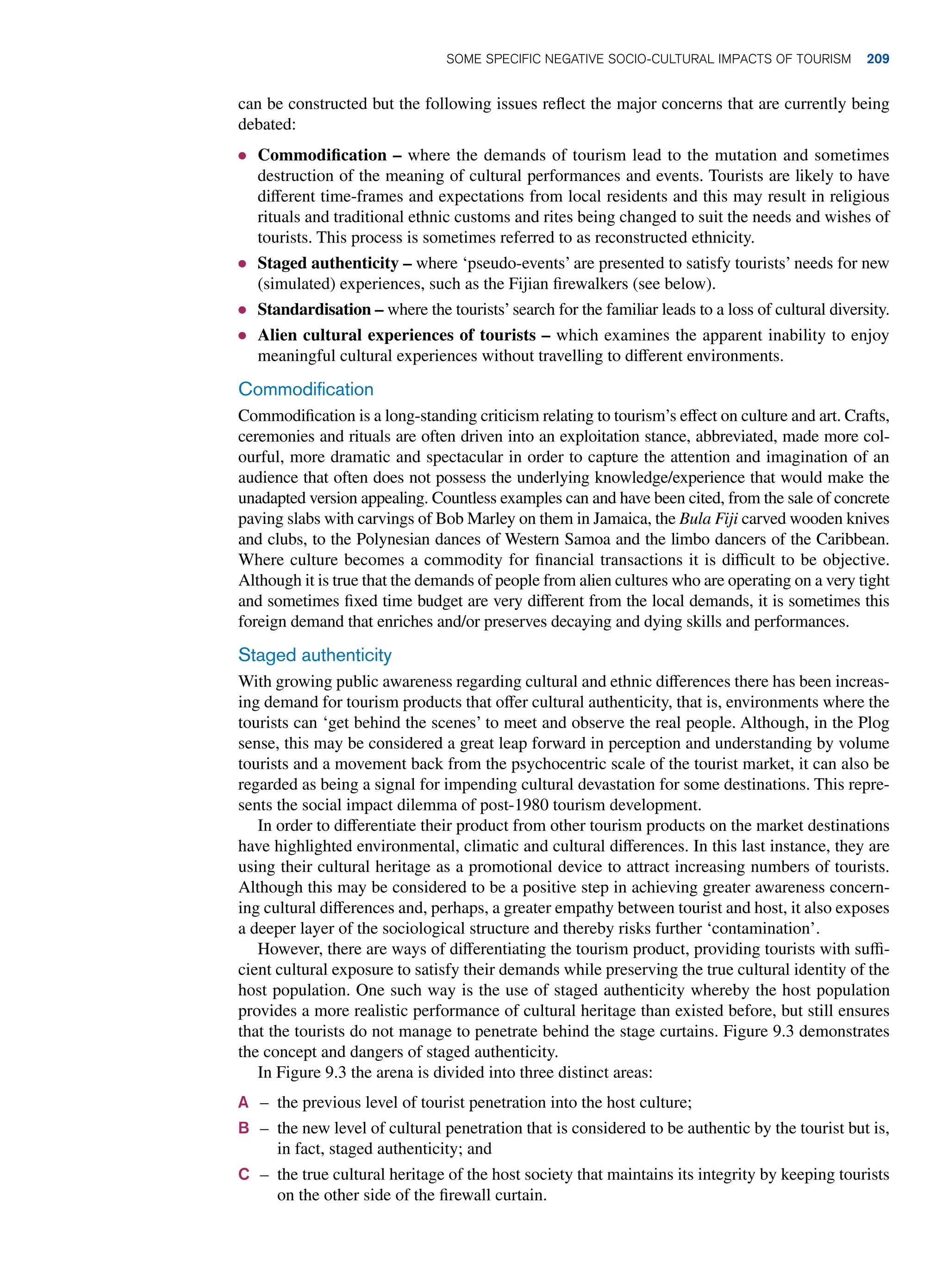 can be constructed but the following issues reflect the major concerns that are currently being
debated:
● Commodification – where the demands of tourism lead to the mutation and sometimes
destruction of the meaning of cultural performances and events. Tourists are likely to have
different time-frames and expectations from local residents and this may result in religious
rituals and traditional ethnic customs and rites being changed to suit the needs and wishes of
tourists. This process is sometimes referred to as reconstructed ethnicity.
● Staged authenticity – where ‘pseudo-events’ are presented to satisfy tourists’ needs for new
(simulated) experiences, such as the Fijian firewalkers (see below).
● Standardisation – where the tourists’search for the familiar leads to a loss of cultural diversity.
● Alien cultural experiences of tourists – which examines the apparent inability to enjoy
meaningful cultural experiences without travelling to different environments.
Commodification
Commodification is a long-standing criticism relating to tourism’s effect on culture and art. Crafts,
ceremonies and rituals are often driven into an exploitation stance, abbreviated, made more col-
ourful, more dramatic and spectacular in order to capture the attention and imagination of an
audience that often does not possess the underlying knowledge/experience that would make the
unadapted version appealing. Countless examples can and have been cited, from the sale of concrete
paving slabs with carvings of Bob Marley on them in Jamaica, the Bula Fiji carved wooden knives
and clubs, to the Polynesian dances of Western Samoa and the limbo dancers of the Caribbean.
Where culture becomes a commodity for financial transactions it is difficult to be objective.
Although it is true that the demands of people from alien cultures who are operating on a very tight
and sometimes fixed time budget are very different from the local demands, it is sometimes this
foreign demand that enriches and/or preserves decaying and dying skills and performances.
Staged authenticity
With growing public awareness regarding cultural and ethnic differences there has been increas-
ing demand for tourism products that offer cultural authenticity, that is, environments where the
tourists can ‘get behind the scenes’ to meet and observe the real people. Although, in the Plog
sense, this may be considered a great leap forward in perception and understanding by volume
tourists and a movement back from the psychocentric scale of the tourist market, it can also be
regarded as being a signal for impending cultural devastation for some destinations. This repre-
sents the social impact dilemma of post-1980 tourism development.
In order to differentiate their product from other tourism products on the market destinations
have highlighted environmental, climatic and cultural differences. In this last instance, they are
using their cultural heritage as a promotional device to attract increasing numbers of tourists.
Although this may be considered to be a positive step in achieving greater awareness concern-
ing cultural differences and, perhaps, a greater empathy between tourist and host, it also exposes
a deeper layer of the sociological structure and thereby risks further ‘contamination’.
However, there are ways of differentiating the tourism product, providing tourists with suffi-
cient cultural exposure to satisfy their demands while preserving the true cultural identity of the
host population. One such way is the use of staged authenticity whereby the host population
provides a more realistic performance of cultural heritage than existed before, but still ensures
that the tourists do not manage to penetrate behind the stage curtains. Figure 9.3 demonstrates
the concept and dangers of staged authenticity.
In Figure 9.3 the arena is divided into three distinct areas:
A	 – 
the previous level of tourist penetration into the host culture;
B – 
the new level of cultural penetration that is considered to be authentic by the tourist but is,
in fact, staged authenticity; and
C	 – 
the true cultural heritage of the host society that maintains its integrity by keeping tourists
on the other side of the firewall curtain.
Some Specific Negative Socio-Cultural Impacts of Tourism 209
 