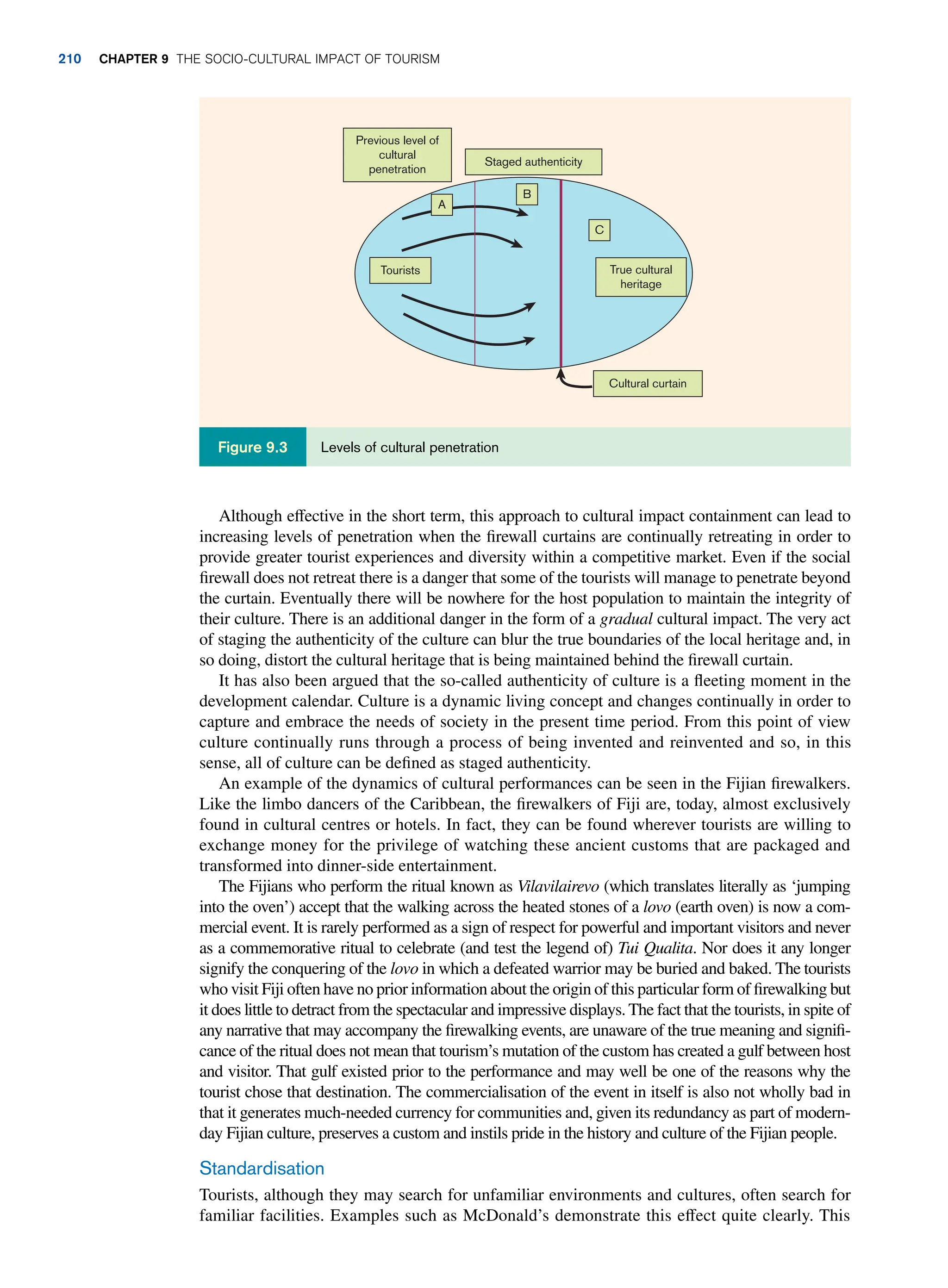 Although effective in the short term, this approach to cultural impact containment can lead to
increasing levels of penetration when the firewall curtains are continually retreating in order to
provide greater tourist experiences and diversity within a competitive market. Even if the social
firewall does not retreat there is a danger that some of the tourists will manage to penetrate beyond
the curtain. Eventually there will be nowhere for the host population to maintain the integrity of
their culture. There is an additional danger in the form of a gradual cultural impact. The very act
of staging the authenticity of the culture can blur the true boundaries of the local heritage and, in
so doing, distort the cultural heritage that is being maintained behind the firewall curtain.
It has also been argued that the so-called authenticity of culture is a fleeting moment in the
development calendar. Culture is a dynamic living concept and changes continually in order to
capture and embrace the needs of society in the present time period. From this point of view
culture continually runs through a process of being invented and reinvented and so, in this
sense, all of culture can be defined as staged authenticity.
An example of the dynamics of cultural performances can be seen in the Fijian firewalkers.
Like the limbo dancers of the Caribbean, the firewalkers of Fiji are, today, almost exclusively
found in cultural centres or hotels. In fact, they can be found wherever tourists are willing to
exchange money for the privilege of watching these ancient customs that are packaged and
transformed into dinner-side entertainment.
The Fijians who perform the ritual known as Vilavilairevo (which translates literally as ‘jumping
into the oven’) accept that the walking across the heated stones of a lovo (earth oven) is now a com-
mercial event. It is rarely performed as a sign of respect for powerful and important visitors and never
as a commemorative ritual to celebrate (and test the legend of) Tui Qualita. Nor does it any longer
signify the conquering of the lovo in which a defeated warrior may be buried and baked. The tourists
who visit Fiji often have no prior information about the origin of this particular form of firewalking but
it does little to detract from the spectacular and impressive displays. The fact that the tourists, in spite of
any narrative that may accompany the firewalking events, are unaware of the true meaning and signifi-
cance of the ritual does not mean that tourism’s mutation of the custom has created a gulf between host
and visitor. That gulf existed prior to the performance and may well be one of the reasons why the
tourist chose that destination. The commercialisation of the event in itself is also not wholly bad in
that it generates much-needed currency for communities and, given its redundancy as part of modern-
day Fijian culture, preserves a custom and instils pride in the history and culture of the Fijian people.
Standardisation
Tourists, although they may search for unfamiliar environments and cultures, often search for
familiar facilities. Examples such as McDonald’s demonstrate this effect quite clearly. This
Previous level of
cultural
penetration
A
B
C
Staged authenticity
True cultural
heritage
Cultural curtain
Tourists
Levels of cultural penetration
Figure 9.3
210 Chapter 9 The Socio-Cultural Impact of Tourism
 
