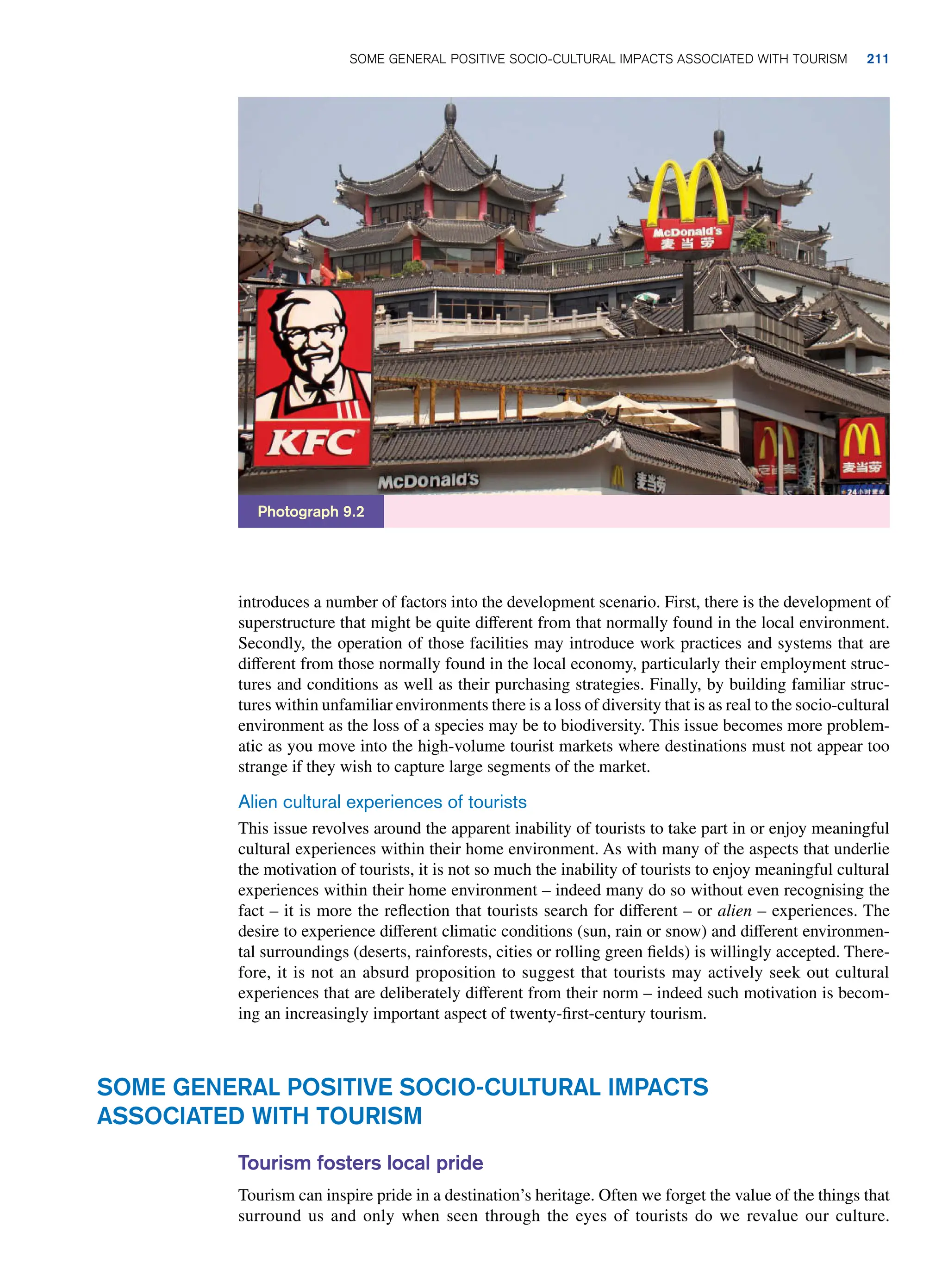 introduces a number of factors into the development scenario. First, there is the development of
superstructure that might be quite different from that normally found in the local environment.
Secondly, the operation of those facilities may introduce work practices and systems that are
different from those normally found in the local economy, particularly their employment struc-
tures and conditions as well as their purchasing strategies. Finally, by building familiar struc-
tures within unfamiliar environments there is a loss of diversity that is as real to the socio-cultural
environment as the loss of a species may be to biodiversity. This issue becomes more problem-
atic as you move into the high-volume tourist markets where destinations must not appear too
strange if they wish to capture large segments of the market.
Alien cultural experiences of tourists
This issue revolves around the apparent inability of tourists to take part in or enjoy meaningful
cultural experiences within their home environment. As with many of the aspects that underlie
the motivation of tourists, it is not so much the inability of tourists to enjoy meaningful cultural
experiences within their home environment – indeed many do so without even recognising the
fact – it is more the reflection that tourists search for different – or alien – experiences. The
desire to experience different climatic conditions (sun, rain or snow) and different environmen-
tal surroundings (deserts, rainforests, cities or rolling green fields) is willingly accepted. There-
fore, it is not an absurd proposition to suggest that tourists may actively seek out cultural
experiences that are deliberately different from their norm – indeed such motivation is becom-
ing an increasingly important aspect of twenty-first-century tourism.
Photograph 9.2
Some General Positive Socio-Cultural Impacts
Associated with Tourism
Tourism fosters local pride
Tourism can inspire pride in a destination’s heritage. Often we forget the value of the things that
surround us and only when seen through the eyes of tourists do we revalue our culture.
Some General Positive Socio-Cultural Impacts Associated with Tourism 211
 