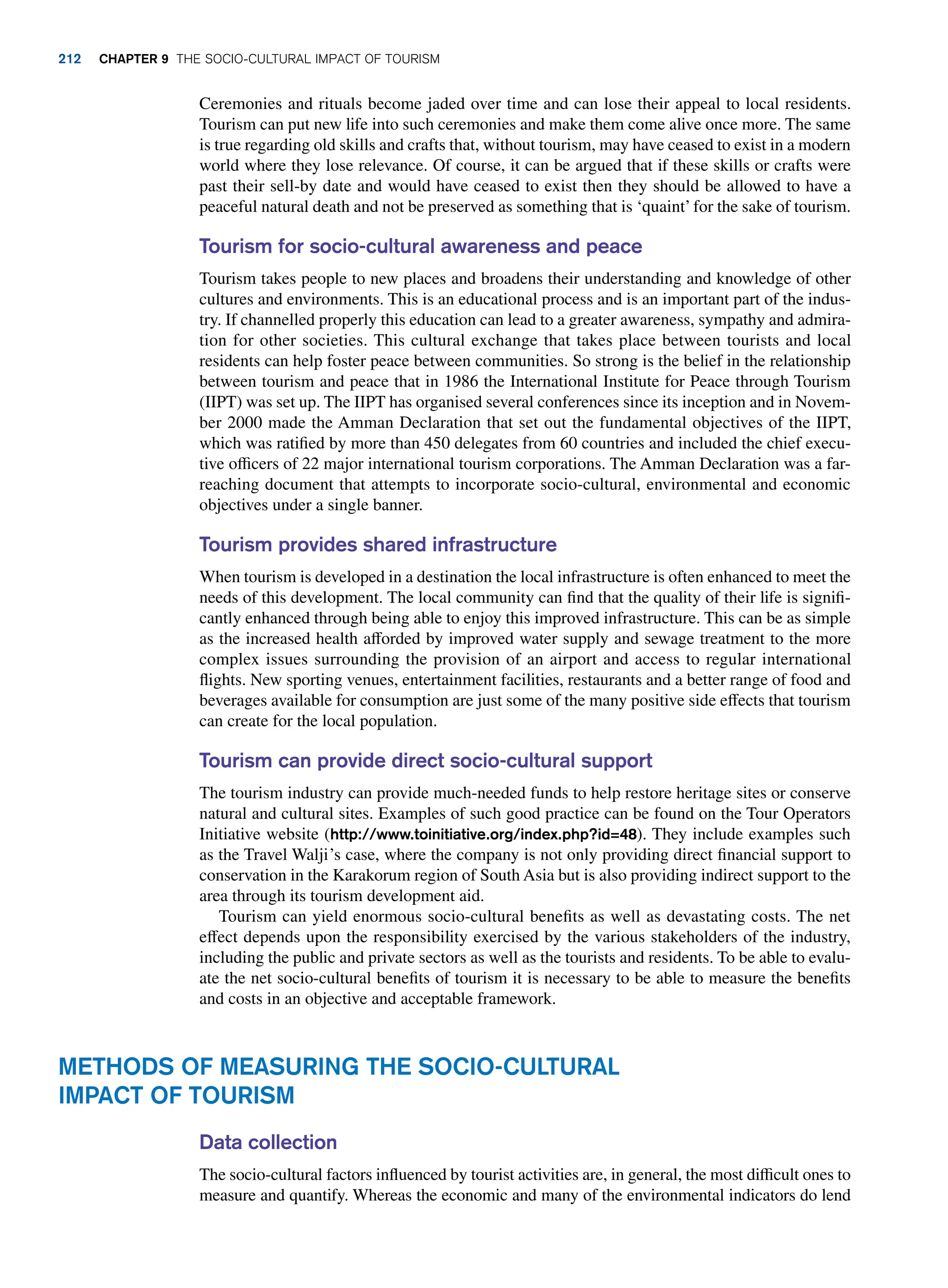 Ceremonies and rituals become jaded over time and can lose their appeal to local residents.
Tourism can put new life into such ceremonies and make them come alive once more. The same
is true regarding old skills and crafts that, without tourism, may have ceased to exist in a modern
world where they lose relevance. Of course, it can be argued that if these skills or crafts were
past their sell-by date and would have ceased to exist then they should be allowed to have a
peaceful natural death and not be preserved as something that is ‘quaint’for the sake of tourism.
Tourism for socio-cultural awareness and peace
Tourism takes people to new places and broadens their understanding and knowledge of other
cultures and environments. This is an educational process and is an important part of the indus-
try. If channelled properly this education can lead to a greater awareness, sympathy and admira-
tion for other societies. This cultural exchange that takes place between tourists and local
residents can help foster peace between communities. So strong is the belief in the relationship
between tourism and peace that in 1986 the International Institute for Peace through Tourism
(IIPT) was set up. The IIPT has organised several conferences since its inception and in Novem-
ber 2000 made the Amman Declaration that set out the fundamental objectives of the IIPT,
which was ratified by more than 450 delegates from 60 countries and included the chief execu-
tive officers of 22 major international tourism corporations. The Amman Declaration was a far-
reaching document that attempts to incorporate socio-cultural, environmental and economic
objectives under a single banner.
Tourism provides shared infrastructure
When tourism is developed in a destination the local infrastructure is often enhanced to meet the
needs of this development. The local community can find that the quality of their life is signifi-
cantly enhanced through being able to enjoy this improved infrastructure. This can be as simple
as the increased health afforded by improved water supply and sewage treatment to the more
complex issues surrounding the provision of an airport and access to regular international
flights. New sporting venues, entertainment facilities, restaurants and a better range of food and
beverages available for consumption are just some of the many positive side effects that tourism
can create for the local population.
Tourism can provide direct socio-cultural support
The tourism industry can provide much-needed funds to help restore heritage sites or conserve
natural and cultural sites. Examples of such good practice can be found on the Tour Operators
Initiative website (http://www.toinitiative.org/index.php?id=48). They include examples such
as the Travel Walji’s case, where the company is not only providing direct financial support to
conservation in the Karakorum region of South Asia but is also providing indirect support to the
area through its tourism development aid.
Tourism can yield enormous socio-cultural benefits as well as devastating costs. The net
effect depends upon the responsibility exercised by the various stakeholders of the industry,
including the public and private sectors as well as the tourists and residents. To be able to evalu-
ate the net socio-cultural benefits of tourism it is necessary to be able to measure the benefits
and costs in an objective and acceptable framework.
Methods of Measuring the Socio-Cultural
Impact of Tourism
Data collection
The socio-cultural factors influenced by tourist activities are, in general, the most difficult ones to
measure and quantify. Whereas the economic and many of the environmental indicators do lend
212 Chapter 9 The Socio-Cultural Impact of Tourism
 