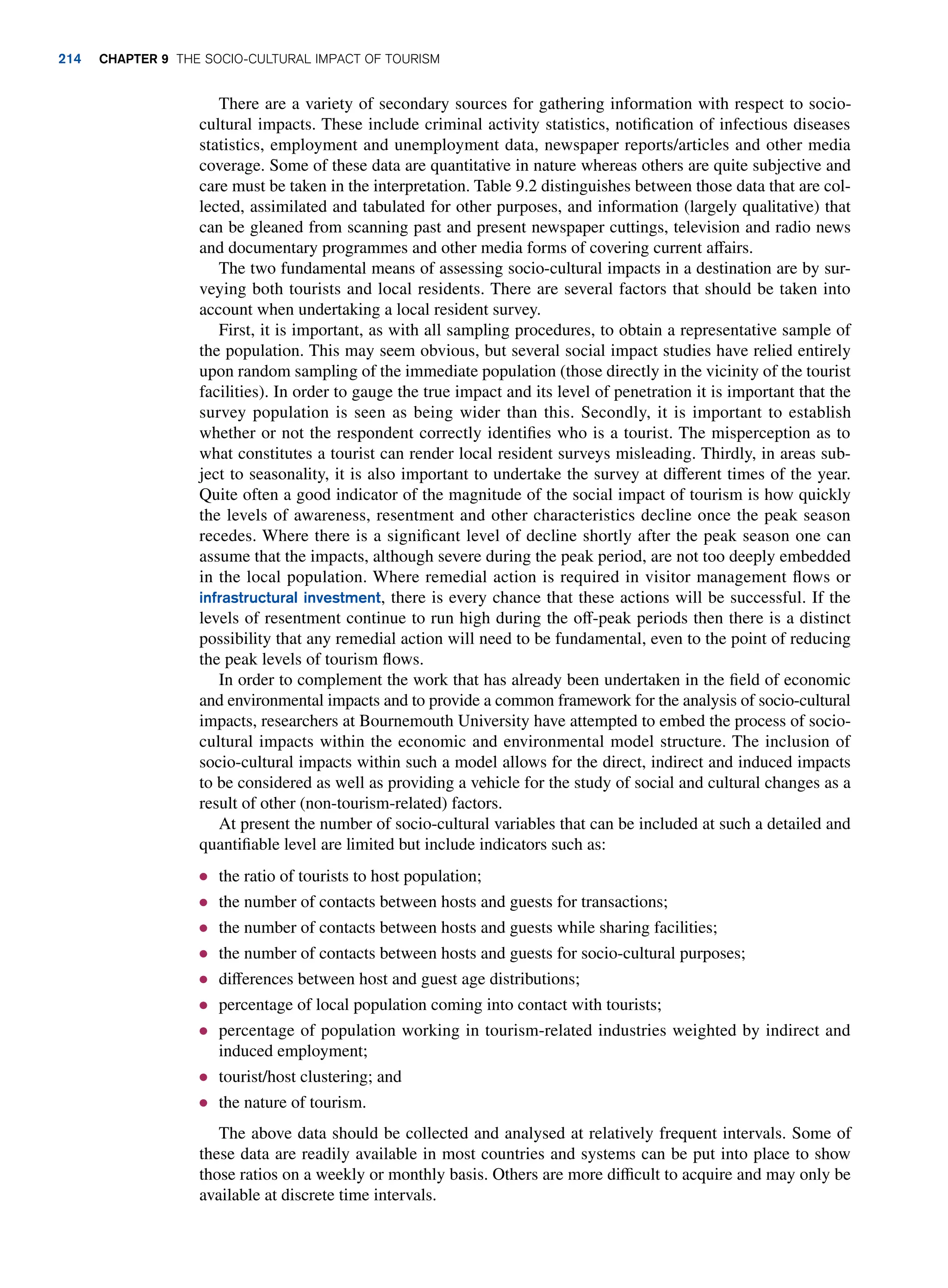 There are a variety of secondary sources for gathering information with respect to socio-
cultural impacts. These include criminal activity statistics, notification of infectious diseases
statistics, employment and unemployment data, newspaper reports/articles and other media
coverage. Some of these data are quantitative in nature whereas others are quite subjective and
care must be taken in the interpretation. Table 9.2 distinguishes between those data that are col-
lected, assimilated and tabulated for other purposes, and information (largely qualitative) that
can be gleaned from scanning past and present newspaper cuttings, television and radio news
and documentary programmes and other media forms of covering current affairs.
The two fundamental means of assessing socio-cultural impacts in a destination are by sur-
veying both tourists and local residents. There are several factors that should be taken into
account when undertaking a local resident survey.
First, it is important, as with all sampling procedures, to obtain a representative sample of
the population. This may seem obvious, but several social impact studies have relied entirely
upon random sampling of the immediate population (those directly in the vicinity of the tourist
facilities). In order to gauge the true impact and its level of penetration it is important that the
survey population is seen as being wider than this. Secondly, it is important to establish
whether or not the respondent correctly identifies who is a tourist. The misperception as to
what constitutes a tourist can render local resident surveys misleading. Thirdly, in areas sub-
ject to seasonality, it is also important to undertake the survey at different times of the year.
Quite often a good indicator of the magnitude of the social impact of tourism is how quickly
the levels of awareness, resentment and other characteristics decline once the peak season
recedes. Where there is a significant level of decline shortly after the peak season one can
assume that the impacts, although severe during the peak period, are not too deeply embedded
in the local population. Where remedial action is required in visitor management flows or
infrastructural investment, there is every chance that these actions will be successful. If the
levels of resentment continue to run high during the off-peak periods then there is a distinct
possibility that any remedial action will need to be fundamental, even to the point of reducing
the peak levels of tourism flows.
In order to complement the work that has already been undertaken in the field of economic
and environmental impacts and to provide a common framework for the analysis of socio-cultural
impacts, researchers at Bournemouth University have attempted to embed the process of socio-
cultural impacts within the economic and environmental model structure. The inclusion of
socio-cultural impacts within such a model allows for the direct, indirect and induced impacts
to be considered as well as providing a vehicle for the study of social and cultural changes as a
result of other (non-tourism-related) factors.
At present the number of socio-cultural variables that can be included at such a detailed and
quantifiable level are limited but include indicators such as:
● the ratio of tourists to host population;
● the number of contacts between hosts and guests for transactions;
● the number of contacts between hosts and guests while sharing facilities;
● the number of contacts between hosts and guests for socio-cultural purposes;
● differences between host and guest age distributions;
● percentage of local population coming into contact with tourists;
● percentage of population working in tourism-related industries weighted by indirect and
induced employment;
● tourist/host clustering; and
● the nature of tourism.
The above data should be collected and analysed at relatively frequent intervals. Some of
these data are readily available in most countries and systems can be put into place to show
those ratios on a weekly or monthly basis. Others are more difficult to acquire and may only be
available at discrete time intervals.
214 Chapter 9 The Socio-Cultural Impact of Tourism
 