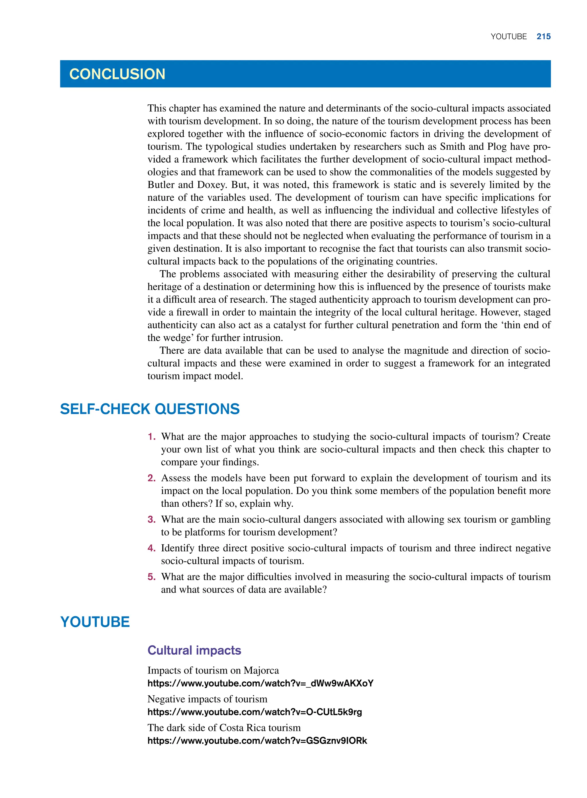 1. What are the major approaches to studying the socio-cultural impacts of tourism? Create
your own list of what you think are socio-cultural impacts and then check this chapter to
compare your findings.
2. Assess the models have been put forward to explain the development of tourism and its
impact on the local population. Do you think some members of the population benefit more
than others? If so, explain why.
3. What are the main socio-cultural dangers associated with allowing sex tourism or gambling
to be platforms for tourism development?
4. Identify three direct positive socio-cultural impacts of tourism and three indirect negative
socio-cultural impacts of tourism.
5. What are the major difficulties involved in measuring the socio-cultural impacts of tourism
and what sources of data are available?
Self-Check Questions
Conclusion
This chapter has examined the nature and determinants of the socio-cultural impacts associated
with tourism development. In so doing, the nature of the tourism development process has been
explored together with the influence of socio-economic factors in driving the development of
tourism. The typological studies undertaken by researchers such as Smith and Plog have pro-
vided a framework which facilitates the further development of socio-cultural impact method-
ologies and that framework can be used to show the commonalities of the models suggested by
Butler and Doxey. But, it was noted, this framework is static and is severely limited by the
nature of the variables used. The development of tourism can have specific implications for
incidents of crime and health, as well as influencing the individual and collective lifestyles of
the local population. It was also noted that there are positive aspects to tourism’s socio-cultural
impacts and that these should not be neglected when evaluating the performance of tourism in a
given destination. It is also important to recognise the fact that tourists can also transmit socio-
cultural impacts back to the populations of the originating countries.
The problems associated with measuring either the desirability of preserving the cultural
heritage of a destination or determining how this is influenced by the presence of tourists make
it a difficult area of research. The staged authenticity approach to tourism development can pro-
vide a firewall in order to maintain the integrity of the local cultural heritage. However, staged
authenticity can also act as a catalyst for further cultural penetration and form the ‘thin end of
the wedge’ for further intrusion.
There are data available that can be used to analyse the magnitude and direction of socio-
cultural impacts and these were examined in order to suggest a framework for an integrated
tourism impact model.
Cultural impacts
Impacts of tourism on Majorca
https://www.youtube.com/watch?v=_dWw9wAKXoY
Negative impacts of tourism
https://www.youtube.com/watch?v=O-CUtL5k9rg
The dark side of Costa Rica tourism
https://www.youtube.com/watch?v=GSGznv9IORk
Youtube
	Youtube 215
 