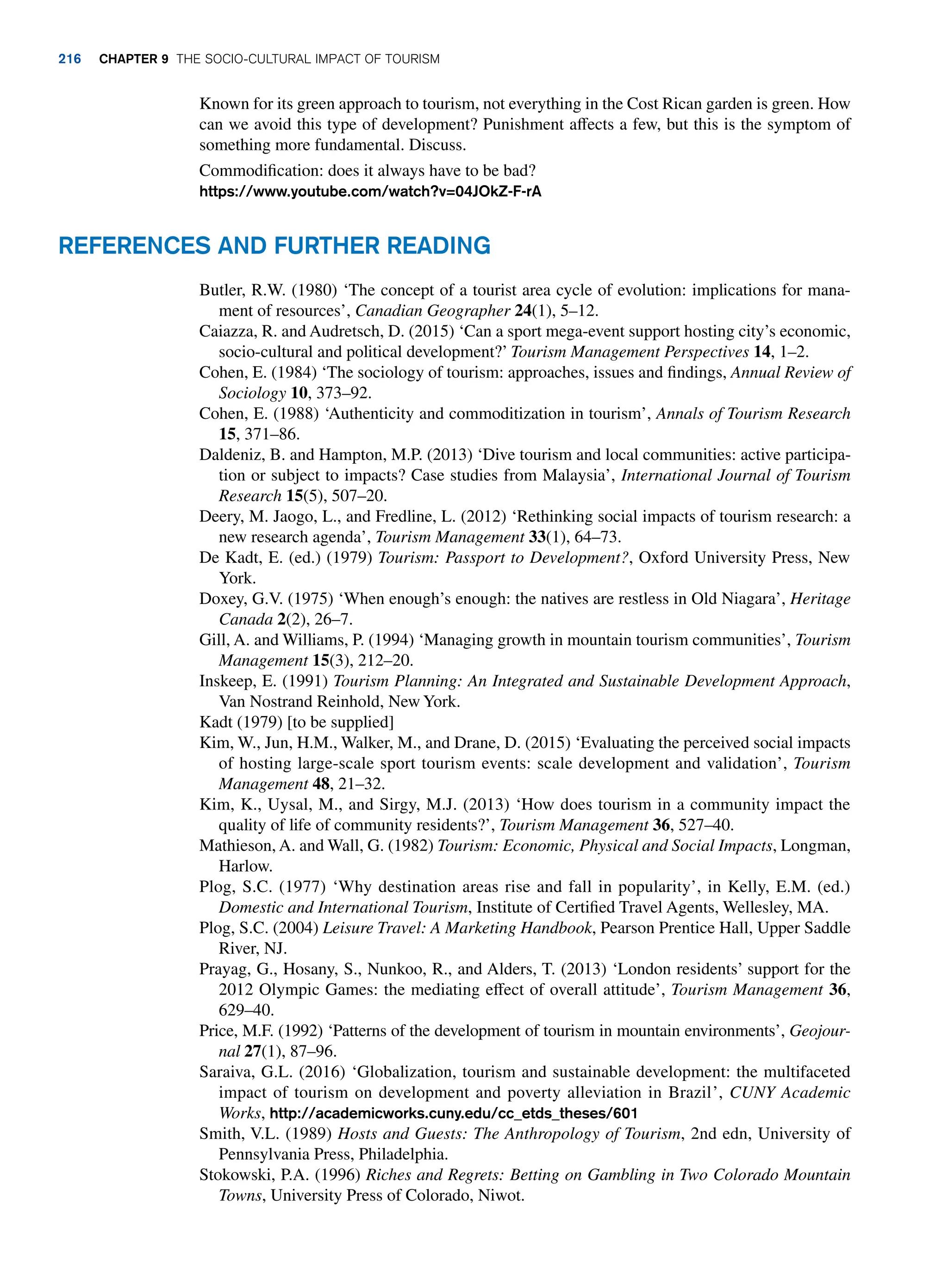 Known for its green approach to tourism, not everything in the Cost Rican garden is green. How
can we avoid this type of development? Punishment affects a few, but this is the symptom of
something more fundamental. Discuss.
Commodification: does it always have to be bad?
https://www.youtube.com/watch?v=04JOkZ-F-rA
Butler, R.W. (1980) ‘The concept of a tourist area cycle of evolution: implications for mana-
ment of resources’, Canadian Geographer 24(1), 5–12.
Caiazza, R. and Audretsch, D. (2015) ‘Can a sport mega-event support hosting city’s economic,
socio-cultural and political development?’ Tourism Management Perspectives 14, 1–2.
Cohen, E. (1984) ‘The sociology of tourism: approaches, issues and findings, Annual Review of
Sociology 10, 373–92.
Cohen, E. (1988) ‘Authenticity and commoditization in tourism’, Annals of Tourism Research
15, 371–86.
Daldeniz, B. and Hampton, M.P. (2013) ‘Dive tourism and local communities: active participa-
tion or subject to impacts? Case studies from Malaysia’, International Journal of Tourism
Research 15(5), 507–20.
Deery, M. Jaogo, L., and Fredline, L. (2012) ‘Rethinking social impacts of tourism research: a
new research agenda’, Tourism Management 33(1), 64–73.
De Kadt, E. (ed.) (1979) Tourism: Passport to Development?, Oxford University Press, New
York.
Doxey, G.V. (1975) ‘When enough’s enough: the natives are restless in Old Niagara’, Heritage
Canada 2(2), 26–7.
Gill, A. and Williams, P. (1994) ‘Managing growth in mountain tourism communities’, Tourism
Management 15(3), 212–20.
Inskeep, E. (1991) Tourism Planning: An Integrated and Sustainable Development Approach,
Van Nostrand Reinhold, New York.
Kadt (1979) [to be supplied]
Kim, W., Jun, H.M., Walker, M., and Drane, D. (2015) ‘Evaluating the perceived social impacts
of hosting large-scale sport tourism events: scale development and validation’, Tourism
Management 48, 21–32.
Kim, K., Uysal, M., and Sirgy, M.J. (2013) ‘How does tourism in a community impact the
quality of life of community residents?’, Tourism Management 36, 527–40.
Mathieson, A. and Wall, G. (1982) Tourism: Economic, Physical and Social Impacts, Longman,
Harlow.
Plog, S.C. (1977) ‘Why destination areas rise and fall in popularity’, in Kelly, E.M. (ed.)
Domestic and International Tourism, Institute of Certified Travel Agents, Wellesley, MA.
Plog, S.C. (2004) Leisure Travel: A Marketing Handbook, Pearson Prentice Hall, Upper Saddle
River, NJ.
Prayag, G., Hosany, S., Nunkoo, R., and Alders, T. (2013) ‘London residents’ support for the
2012 Olympic Games: the mediating effect of overall attitude’, Tourism Management 36,
629–40.
Price, M.F. (1992) ‘Patterns of the development of tourism in mountain environments’, Geojour-
nal 27(1), 87–96.
Saraiva, G.L. (2016) ‘Globalization, tourism and sustainable development: the multifaceted
impact of tourism on development and poverty alleviation in Brazil’, CUNY Academic
Works, http://academicworks.cuny.edu/cc_etds_theses/601
Smith, V.L. (1989) Hosts and Guests: The Anthropology of Tourism, 2nd edn, University of
Pennsylvania Press, Philadelphia.
Stokowski, P.A. (1996) Riches and Regrets: Betting on Gambling in Two Colorado Mountain
Towns, University Press of Colorado, Niwot.
References and Further Reading
216 Chapter 9 The Socio-Cultural Impact of Tourism
 
