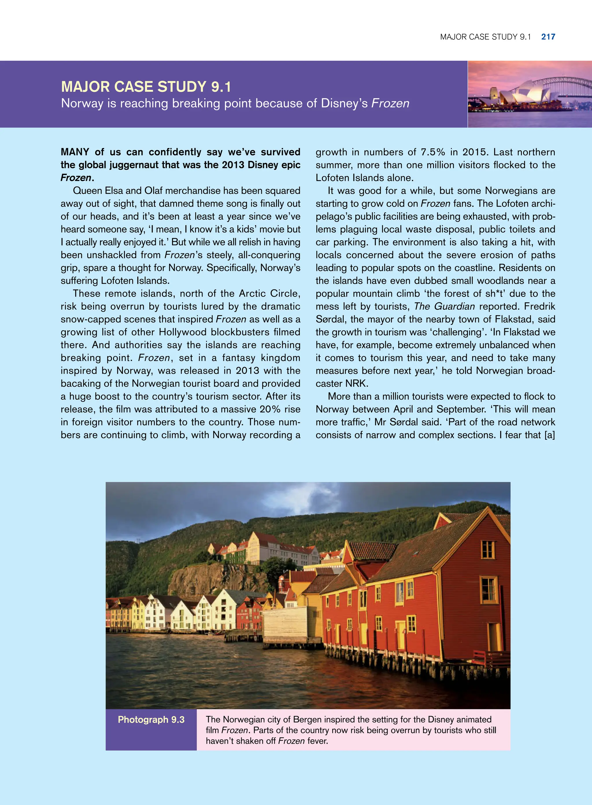Major Case Study 9.1
Norway is reaching breaking point because of Disney’s Frozen
growth in numbers of 7.5% in 2015. Last northern
summer, more than one million visitors flocked to the
Lofoten Islands alone.
It was good for a while, but some Norwegians are
starting to grow cold on Frozen fans. The Lofoten archi-
pelago’s public facilities are being exhausted, with prob-
lems plaguing local waste disposal, public toilets and
car parking. The environment is also taking a hit, with
locals concerned about the severe erosion of paths
leading to popular spots on the coastline. Residents on
the islands have even dubbed small woodlands near a
popular mountain climb ‘the forest of sh*t’ due to the
mess left by tourists, The Guardian reported. Fredrik
Sørdal, the mayor of the nearby town of Flakstad, said
the growth in tourism was ‘challenging’. ‘In Flakstad we
have, for example, become extremely unbalanced when
it comes to tourism this year, and need to take many
measures before next year,’ he told Norwegian broad-
caster NRK.
More than a million tourists were expected to flock to
Norway between April and September. ‘This will mean
more traffic,’ Mr Sørdal said. ‘Part of the road network
consists of narrow and complex sections. I fear that [a]
MANY of us can confidently say we’ve survived
the global juggernaut that was the 2013 Disney epic
Frozen.
Queen Elsa and Olaf merchandise has been squared
away out of sight, that damned theme song is finally out
of our heads, and it’s been at least a year since we’ve
heard someone say, ‘I mean, I know it’s a kids’ movie but
I actually really enjoyed it.’ But while we all relish in having
been unshackled from Frozen’s steely, all-conquering
grip, spare a thought for Norway. Specifically, Norway’s
suffering Lofoten Islands.
These remote islands, north of the Arctic Circle,
risk being overrun by tourists lured by the dramatic
snow-capped scenes that inspired Frozen as well as a
growing list of other Hollywood blockbusters filmed
there. And authorities say the islands are reaching
breaking point. Frozen, set in a fantasy kingdom
inspired by Norway, was released in 2013 with the
bacaking of the Norwegian tourist board and provided
a huge boost to the country’s tourism sector. After its
release, the film was attributed to a massive 20% rise
in foreign visitor numbers to the country. Those num-
bers are continuing to climb, with Norway recording a
The Norwegian city of Bergen inspired the setting for the Disney animated
film Frozen. Parts of the country now risk being overrun by tourists who still
haven’t shaken off Frozen fever.
Photograph 9.3
Major Case Study 9.1 217
 