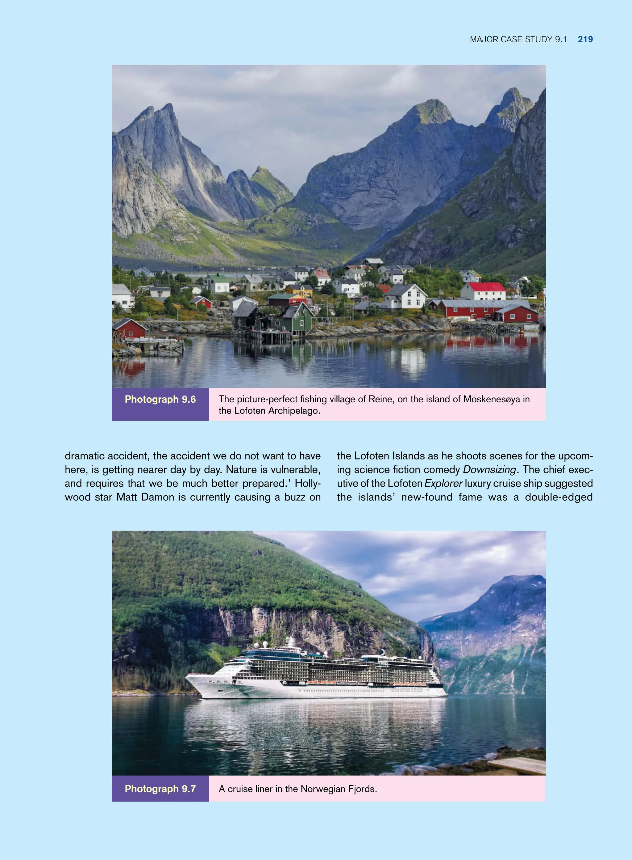 the Lofoten Islands as he shoots scenes for the upcom-
ing science fiction comedy Downsizing. The chief exec-
utive of the Lofoten Explorer luxury cruise ship suggested
the islands’ new-found fame was a double-edged
dramatic accident, the accident we do not want to have
here, is getting nearer day by day. Nature is vulnerable,
and requires that we be much better prepared.’ Holly-
wood star Matt Damon is currently causing a buzz on
The picture-perfect fishing village of Reine, on the island of Moskenesøya in
the Lofoten Archipelago.
Photograph 9.6
Photograph 9.7 A cruise liner in the Norwegian Fjords.
Major Case Study 9.1 219
 