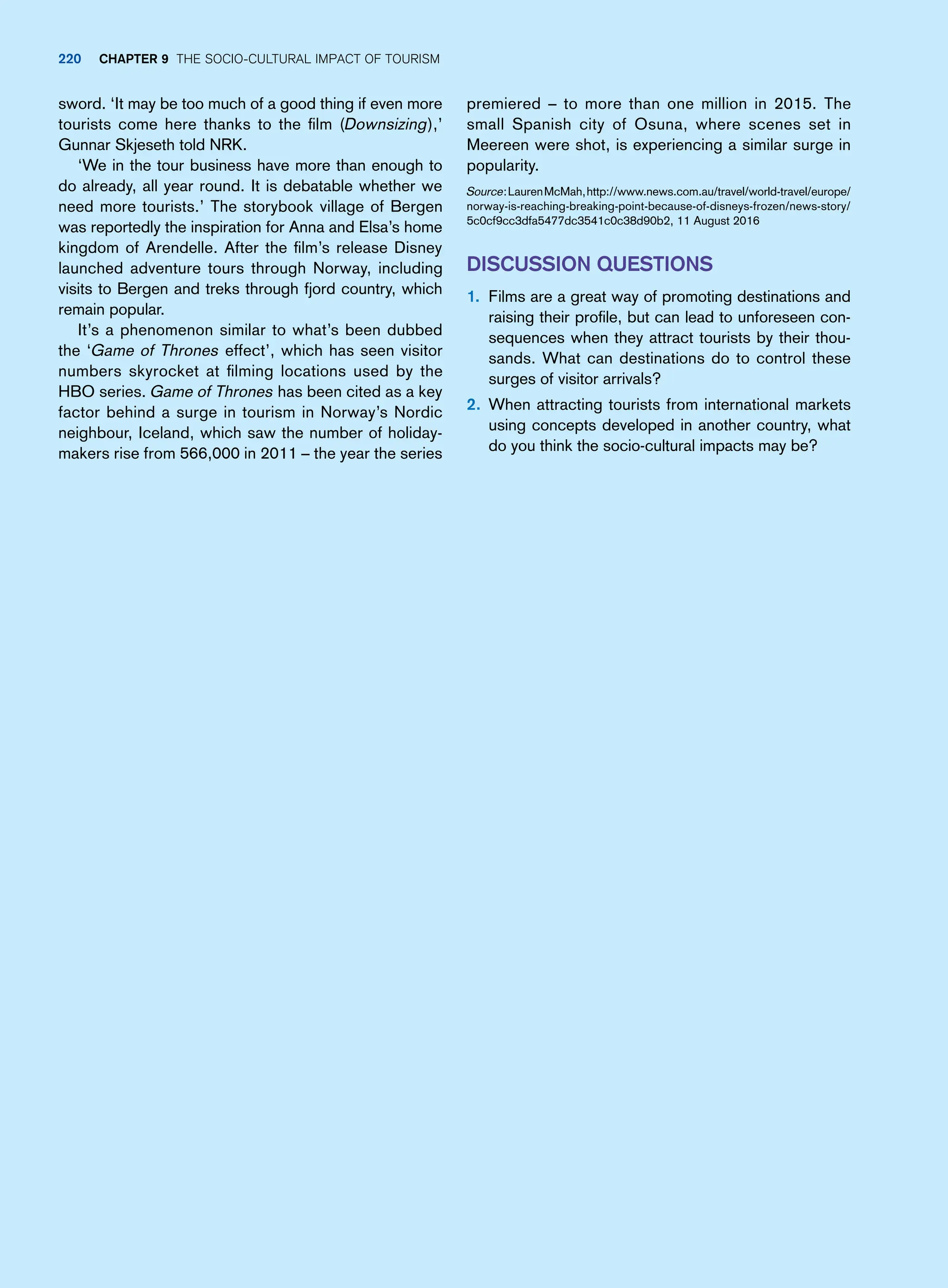 premiered – to more than one million in 2015. The
small Spanish city of Osuna, where scenes set in
Meereen were shot, is experiencing a similar surge in
popularity.
Source:LaurenMcMah,http://www.news.com.au/travel/world-travel/europe/
norway-is-reaching-breaking-point-because-of-disneys-frozen/news-story/
5c0cf9cc3dfa5477dc3541c0c38d90b2, 11 August 2016
Discussion Questions
1. Films are a great way of promoting destinations and
raising their profile, but can lead to unforeseen con-
sequences when they attract tourists by their thou-
sands. What can destinations do to control these
surges of visitor arrivals?
2. When attracting tourists from international markets
using concepts developed in another country, what
do you think the socio-cultural impacts may be?
sword. ‘It may be too much of a good thing if even more
tourists come here thanks to the film (Downsizing),’
Gunnar Skjeseth told NRK.
‘We in the tour business have more than enough to
do already, all year round. It is debatable whether we
need more tourists.’ The storybook village of Bergen
was reportedly the inspiration for Anna and Elsa’s home
kingdom of Arendelle. After the film’s release Disney
launched adventure tours through Norway, including
visits to Bergen and treks through fjord country, which
remain popular.
It’s a phenomenon similar to what’s been dubbed
the ‘Game of Thrones effect’, which has seen visitor
numbers skyrocket at filming locations used by the
HBO series. Game of Thrones has been cited as a key
factor behind a surge in tourism in Norway’s Nordic
neighbour, Iceland, which saw the number of holiday-
makers rise from 566,000 in 2011 – the year the series
220 Chapter 9 The Socio-Cultural Impact of Tourism
 