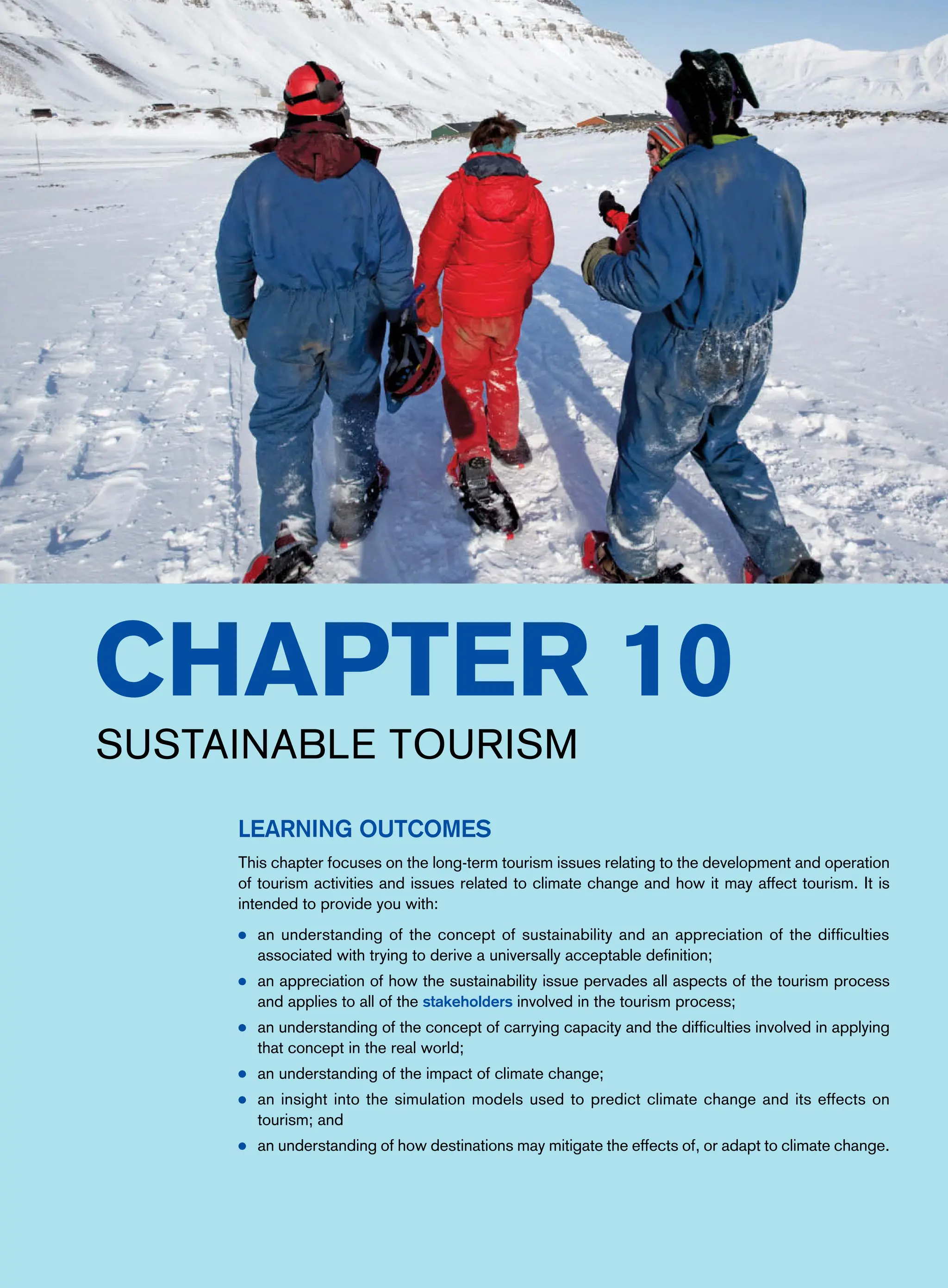 Chapter 10
Sustainable Tourism
Learning Outcomes
This chapter focuses on the long-term tourism issues relating to the development and operation
of tourism activities and issues related to climate change and how it may affect tourism. It is
intended to provide you with:
● an understanding of the concept of sustainability and an appreciation of the difficulties
associated with trying to derive a universally acceptable definition;
● an appreciation of how the sustainability issue pervades all aspects of the tourism process
and applies to all of the stakeholders involved in the tourism process;
● an understanding of the concept of carrying capacity and the difficulties involved in applying
that concept in the real world;
● an understanding of the impact of climate change;
● an insight into the simulation models used to predict climate change and its effects on
tourism; and
● an understanding of how destinations may mitigate the effects of, or adapt to climate change.
 
