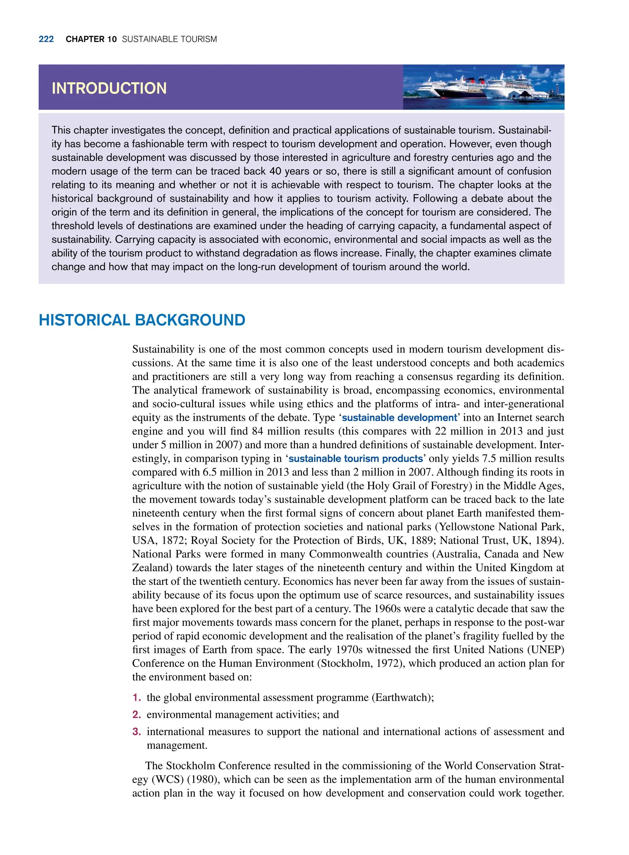 This chapter investigates the concept, definition and practical applications of sustainable tourism. Sustainabil-
ity has become a fashionable term with respect to tourism development and operation. However, even though
sustainable development was discussed by those interested in agriculture and forestry centuries ago and the
modern usage of the term can be traced back 40 years or so, there is still a significant amount of confusion
relating to its meaning and whether or not it is achievable with respect to tourism. The chapter looks at the
historical background of sustainability and how it applies to tourism activity. Following a debate about the
origin of the term and its definition in general, the implications of the concept for tourism are considered. The
threshold levels of destinations are examined under the heading of carrying capacity, a fundamental aspect of
sustainability. Carrying capacity is associated with economic, environmental and social impacts as well as the
ability of the tourism product to withstand degradation as flows increase. Finally, the chapter examines climate
change and how that may impact on the long-run development of tourism around the world.
Introduction
Historical Background
Sustainability is one of the most common concepts used in modern tourism development dis-
cussions. At the same time it is also one of the least understood concepts and both academics
and practitioners are still a very long way from reaching a consensus regarding its definition.
The analytical framework of sustainability is broad, encompassing economics, environmental
and socio-cultural issues while using ethics and the platforms of intra- and inter-generational
equity as the instruments of the debate. Type ‘sustainable development’ into an Internet search
engine and you will find 84 million results (this compares with 22 million in 2013 and just
under 5 million in 2007) and more than a hundred definitions of sustainable development. Inter-
estingly, in comparison typing in ‘sustainable tourism products’ only yields 7.5 million results
compared with 6.5 million in 2013 and less than 2 million in 2007. Although finding its roots in
agriculture with the notion of sustainable yield (the Holy Grail of Forestry) in the Middle Ages,
the movement towards today’s sustainable development platform can be traced back to the late
nineteenth century when the first formal signs of concern about planet Earth manifested them-
selves in the formation of protection societies and national parks (Yellowstone National Park,
USA, 1872; Royal Society for the Protection of Birds, UK, 1889; National Trust, UK, 1894).
National Parks were formed in many Commonwealth countries (Australia, Canada and New
Zealand) towards the later stages of the nineteenth century and within the United Kingdom at
the start of the twentieth century. Economics has never been far away from the issues of sustain-
ability because of its focus upon the optimum use of scarce resources, and sustainability issues
have been explored for the best part of a century. The 1960s were a catalytic decade that saw the
first major movements towards mass concern for the planet, perhaps in response to the post-war
period of rapid economic development and the realisation of the planet’s fragility fuelled by the
first images of Earth from space. The early 1970s witnessed the first United Nations (UNEP)
Conference on the Human Environment (Stockholm, 1972), which produced an action plan for
the environment based on:
1. the global environmental assessment programme (Earthwatch);
2. environmental management activities; and
3. international measures to support the national and international actions of assessment and
management.
The Stockholm Conference resulted in the commissioning of the World Conservation Strat-
egy (WCS) (1980), which can be seen as the implementation arm of the human environmental
action plan in the way it focused on how development and conservation could work together.
222 chapter 10 Sustainable Tourism
 