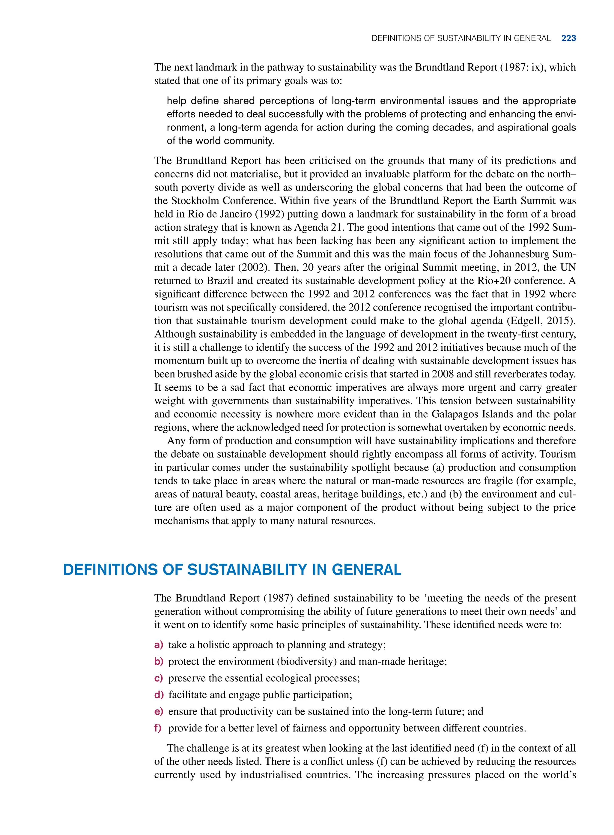 The next landmark in the pathway to sustainability was the Brundtland Report (1987: ix), which
stated that one of its primary goals was to:
help define shared perceptions of long-term environmental issues and the appropriate
efforts needed to deal successfully with the problems of protecting and enhancing the envi-
ronment, a long-term agenda for action during the coming decades, and aspirational goals
of the world community.
The Brundtland Report has been criticised on the grounds that many of its predictions and
concerns did not materialise, but it provided an invaluable platform for the debate on the north–
south poverty divide as well as underscoring the global concerns that had been the outcome of
the Stockholm Conference. Within five years of the Brundtland Report the Earth Summit was
held in Rio de Janeiro (1992) putting down a landmark for sustainability in the form of a broad
action strategy that is known as Agenda 21. The good intentions that came out of the 1992 Sum-
mit still apply today; what has been lacking has been any significant action to implement the
resolutions that came out of the Summit and this was the main focus of the Johannesburg Sum-
mit a decade later (2002). Then, 20 years after the original Summit meeting, in 2012, the UN
returned to Brazil and created its sustainable development policy at the Rio+20 conference. A
significant difference between the 1992 and 2012 conferences was the fact that in 1992 where
tourism was not specifically considered, the 2012 conference recognised the important contribu-
tion that sustainable tourism development could make to the global agenda (Edgell, 2015).
Although sustainability is embedded in the language of development in the twenty-first century,
it is still a challenge to identify the success of the 1992 and 2012 initiatives because much of the
momentum built up to overcome the inertia of dealing with sustainable development issues has
been brushed aside by the global economic crisis that started in 2008 and still reverberates today.
It seems to be a sad fact that economic imperatives are always more urgent and carry greater
weight with governments than sustainability imperatives. This tension between sustainability
and economic necessity is nowhere more evident than in the Galapagos Islands and the polar
regions, where the acknowledged need for protection is somewhat overtaken by economic needs.
Any form of production and consumption will have sustainability implications and therefore
the debate on sustainable development should rightly encompass all forms of activity. Tourism
in particular comes under the sustainability spotlight because (a) production and consumption
tends to take place in areas where the natural or man-made resources are fragile (for example,
areas of natural beauty, coastal areas, heritage buildings, etc.) and (b) the environment and cul-
ture are often used as a major component of the product without being subject to the price
mechanisms that apply to many natural resources.
Definitions of Sustainability in General
The Brundtland Report (1987) defined sustainability to be ‘meeting the needs of the present
generation without compromising the ability of future generations to meet their own needs’ and
it went on to identify some basic principles of sustainability. These identified needs were to:
a) take a holistic approach to planning and strategy;
b) protect the environment (biodiversity) and man-made heritage;
c) preserve the essential ecological processes;
d) facilitate and engage public participation;
e) ensure that productivity can be sustained into the long-term future; and
f) provide for a better level of fairness and opportunity between different countries.
The challenge is at its greatest when looking at the last identified need (f) in the context of all
of the other needs listed. There is a conflict unless (f) can be achieved by reducing the resources
currently used by industrialised countries. The increasing pressures placed on the world’s
Definitions of Sustainability in General 223
 