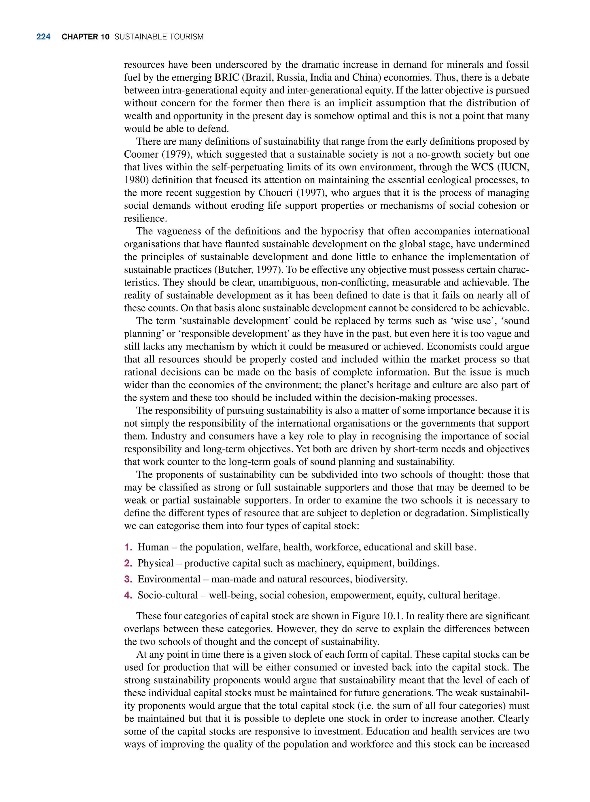 resources have been underscored by the dramatic increase in demand for minerals and fossil
fuel by the emerging BRIC (Brazil, Russia, India and China) economies. Thus, there is a debate
between intra-generational equity and inter-generational equity. If the latter objective is pursued
without concern for the former then there is an implicit assumption that the distribution of
wealth and opportunity in the present day is somehow optimal and this is not a point that many
would be able to defend.
There are many definitions of sustainability that range from the early definitions proposed by
Coomer (1979), which suggested that a sustainable society is not a no-growth society but one
that lives within the self-perpetuating limits of its own environment, through the WCS (IUCN,
1980) definition that focused its attention on maintaining the essential ecological processes, to
the more recent suggestion by Choucri (1997), who argues that it is the process of managing
social demands without eroding life support properties or mechanisms of social cohesion or
resilience.
The vagueness of the definitions and the hypocrisy that often accompanies international
organisations that have flaunted sustainable development on the global stage, have undermined
the principles of sustainable development and done little to enhance the implementation of
sustainable practices (Butcher, 1997). To be effective any objective must possess certain charac-
teristics. They should be clear, unambiguous, non-conflicting, measurable and achievable. The
reality of sustainable development as it has been defined to date is that it fails on nearly all of
these counts. On that basis alone sustainable development cannot be considered to be achievable.
The term ‘sustainable development’ could be replaced by terms such as ‘wise use’, ‘sound
planning’or ‘responsible development’as they have in the past, but even here it is too vague and
still lacks any mechanism by which it could be measured or achieved. Economists could argue
that all resources should be properly costed and included within the market process so that
rational decisions can be made on the basis of complete information. But the issue is much
wider than the economics of the environment; the planet’s heritage and culture are also part of
the system and these too should be included within the decision-making processes.
The responsibility of pursuing sustainability is also a matter of some importance because it is
not simply the responsibility of the international organisations or the governments that support
them. Industry and consumers have a key role to play in recognising the importance of social
responsibility and long-term objectives. Yet both are driven by short-term needs and objectives
that work counter to the long-term goals of sound planning and sustainability.
The proponents of sustainability can be subdivided into two schools of thought: those that
may be classified as strong or full sustainable supporters and those that may be deemed to be
weak or partial sustainable supporters. In order to examine the two schools it is necessary to
define the different types of resource that are subject to depletion or degradation. Simplistically
we can categorise them into four types of capital stock:
1. Human – the population, welfare, health, workforce, educational and skill base.
2. Physical – productive capital such as machinery, equipment, buildings.
3. Environmental – man-made and natural resources, biodiversity.
4. Socio-cultural – well-being, social cohesion, empowerment, equity, cultural heritage.
These four categories of capital stock are shown in Figure 10.1. In reality there are significant
overlaps between these categories. However, they do serve to explain the differences between
the two schools of thought and the concept of sustainability.
At any point in time there is a given stock of each form of capital. These capital stocks can be
used for production that will be either consumed or invested back into the capital stock. The
strong sustainability proponents would argue that sustainability meant that the level of each of
these individual capital stocks must be maintained for future generations. The weak sustainabil-
ity proponents would argue that the total capital stock (i.e. the sum of all four categories) must
be maintained but that it is possible to deplete one stock in order to increase another. Clearly
some of the capital stocks are responsive to investment. Education and health services are two
ways of improving the quality of the population and workforce and this stock can be increased
224 chapter 10 Sustainable Tourism
 