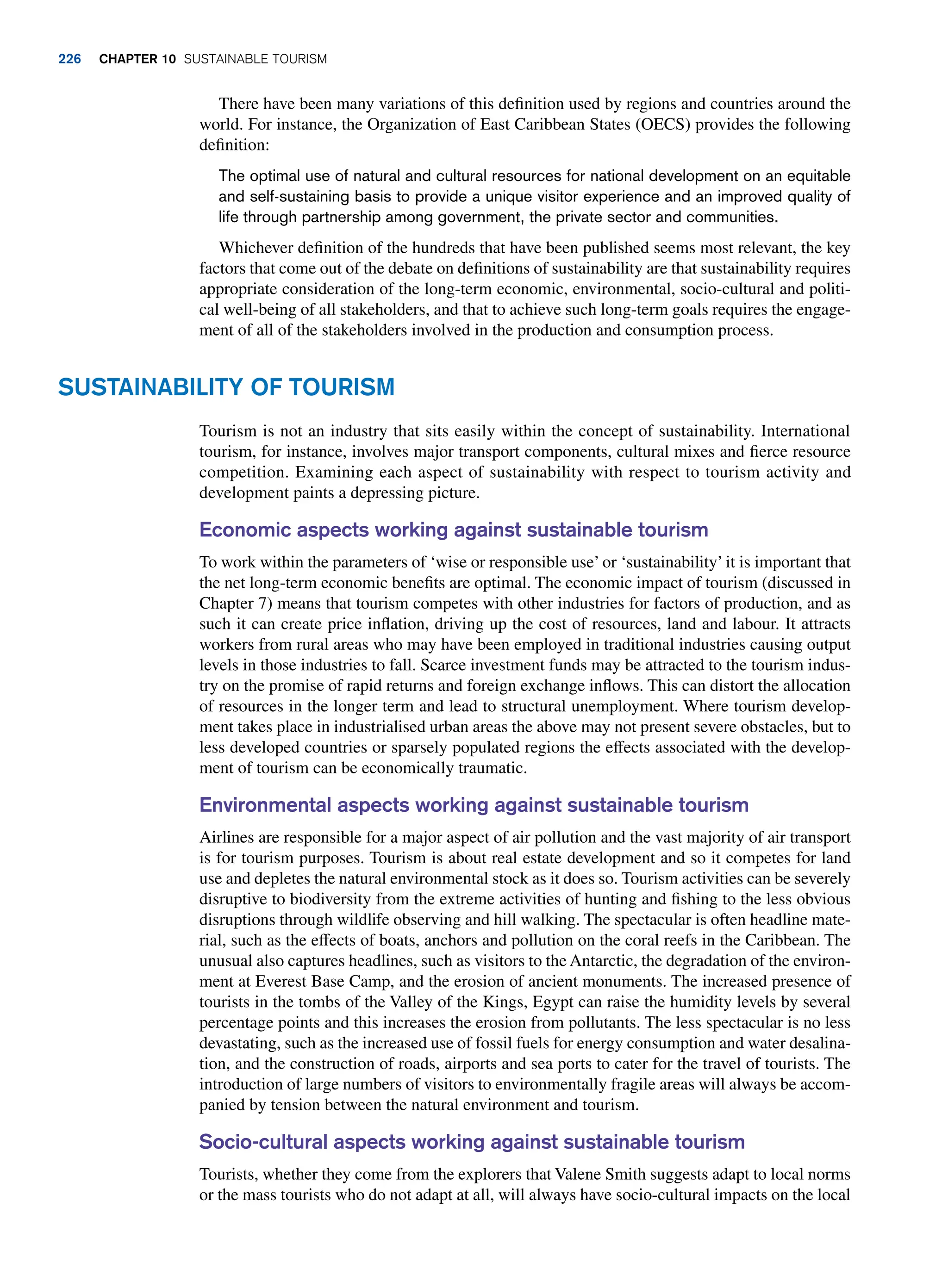 There have been many variations of this definition used by regions and countries around the
world. For instance, the Organization of East Caribbean States (OECS) provides the following
definition:
The optimal use of natural and cultural resources for national development on an equitable
and self-sustaining basis to provide a unique visitor experience and an improved quality of
life through partnership among government, the private sector and communities.
Whichever definition of the hundreds that have been published seems most relevant, the key
factors that come out of the debate on definitions of sustainability are that sustainability requires
appropriate consideration of the long-term economic, environmental, socio-cultural and politi-
cal well-being of all stakeholders, and that to achieve such long-term goals requires the engage-
ment of all of the stakeholders involved in the production and consumption process.
Sustainability of Tourism
Tourism is not an industry that sits easily within the concept of sustainability. International
tourism, for instance, involves major transport components, cultural mixes and fierce resource
competition. Examining each aspect of sustainability with respect to tourism activity and
development paints a depressing picture.
Economic aspects working against sustainable tourism
To work within the parameters of ‘wise or responsible use’ or ‘sustainability’ it is important that
the net long-term economic benefits are optimal. The economic impact of tourism (discussed in
Chapter 7) means that tourism competes with other industries for factors of production, and as
such it can create price inflation, driving up the cost of resources, land and labour. It attracts
workers from rural areas who may have been employed in traditional industries causing output
levels in those industries to fall. Scarce investment funds may be attracted to the tourism indus-
try on the promise of rapid returns and foreign exchange inflows. This can distort the allocation
of resources in the longer term and lead to structural unemployment. Where tourism develop-
ment takes place in industrialised urban areas the above may not present severe obstacles, but to
less developed countries or sparsely populated regions the effects associated with the develop-
ment of tourism can be economically traumatic.
Environmental aspects working against sustainable tourism
Airlines are responsible for a major aspect of air pollution and the vast majority of air transport
is for tourism purposes. Tourism is about real estate development and so it competes for land
use and depletes the natural environmental stock as it does so. Tourism activities can be severely
disruptive to biodiversity from the extreme activities of hunting and fishing to the less obvious
disruptions through wildlife observing and hill walking. The spectacular is often headline mate-
rial, such as the effects of boats, anchors and pollution on the coral reefs in the Caribbean. The
unusual also captures headlines, such as visitors to the Antarctic, the degradation of the environ-
ment at Everest Base Camp, and the erosion of ancient monuments. The increased presence of
tourists in the tombs of the Valley of the Kings, Egypt can raise the humidity levels by several
percentage points and this increases the erosion from pollutants. The less spectacular is no less
devastating, such as the increased use of fossil fuels for energy consumption and water desalina-
tion, and the construction of roads, airports and sea ports to cater for the travel of tourists. The
introduction of large numbers of visitors to environmentally fragile areas will always be accom-
panied by tension between the natural environment and tourism.
Socio-cultural aspects working against sustainable tourism
Tourists, whether they come from the explorers that Valene Smith suggests adapt to local norms
or the mass tourists who do not adapt at all, will always have socio-cultural impacts on the local
226 chapter 10 Sustainable Tourism
 
