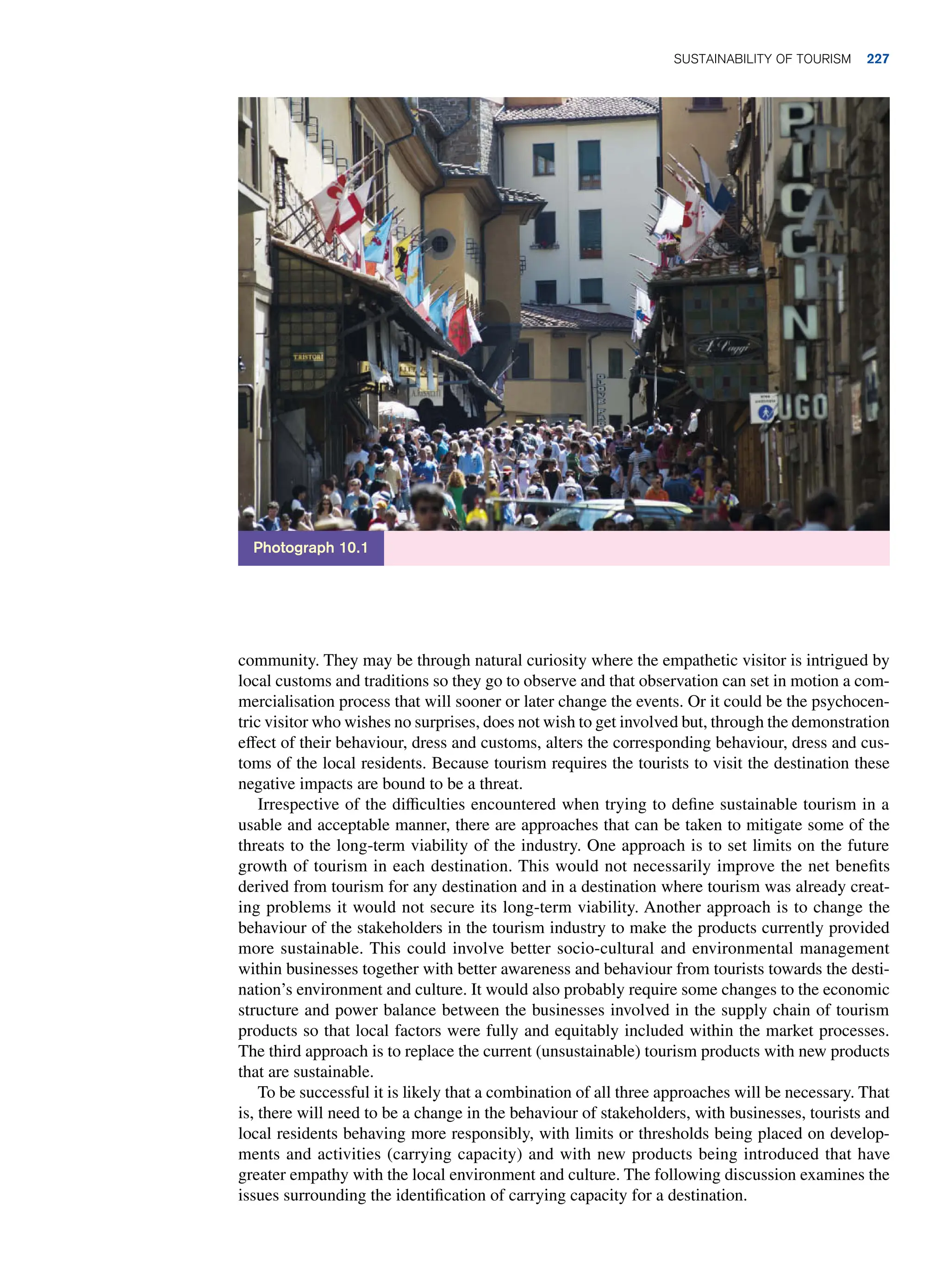 community. They may be through natural curiosity where the empathetic visitor is intrigued by
local customs and traditions so they go to observe and that observation can set in motion a com-
mercialisation process that will sooner or later change the events. Or it could be the psychocen-
tric visitor who wishes no surprises, does not wish to get involved but, through the demonstration
effect of their behaviour, dress and customs, alters the corresponding behaviour, dress and cus-
toms of the local residents. Because tourism requires the tourists to visit the destination these
negative impacts are bound to be a threat.
Irrespective of the difficulties encountered when trying to define sustainable tourism in a
usable and acceptable manner, there are approaches that can be taken to mitigate some of the
threats to the long-term viability of the industry. One approach is to set limits on the future
growth of tourism in each destination. This would not necessarily improve the net benefits
derived from tourism for any destination and in a destination where tourism was already creat-
ing problems it would not secure its long-term viability. Another approach is to change the
behaviour of the stakeholders in the tourism industry to make the products currently provided
more sustainable. This could involve better socio-cultural and environmental management
within businesses together with better awareness and behaviour from tourists towards the desti-
nation’s environment and culture. It would also probably require some changes to the economic
structure and power balance between the businesses involved in the supply chain of tourism
products so that local factors were fully and equitably included within the market processes.
The third approach is to replace the current (unsustainable) tourism products with new products
that are sustainable.
To be successful it is likely that a combination of all three approaches will be necessary. That
is, there will need to be a change in the behaviour of stakeholders, with businesses, tourists and
local residents behaving more responsibly, with limits or thresholds being placed on develop-
ments and activities (carrying capacity) and with new products being introduced that have
greater empathy with the local environment and culture. The following discussion examines the
issues surrounding the identification of carrying capacity for a destination.
Photograph 10.1
Sustainability of Tourism 227
 