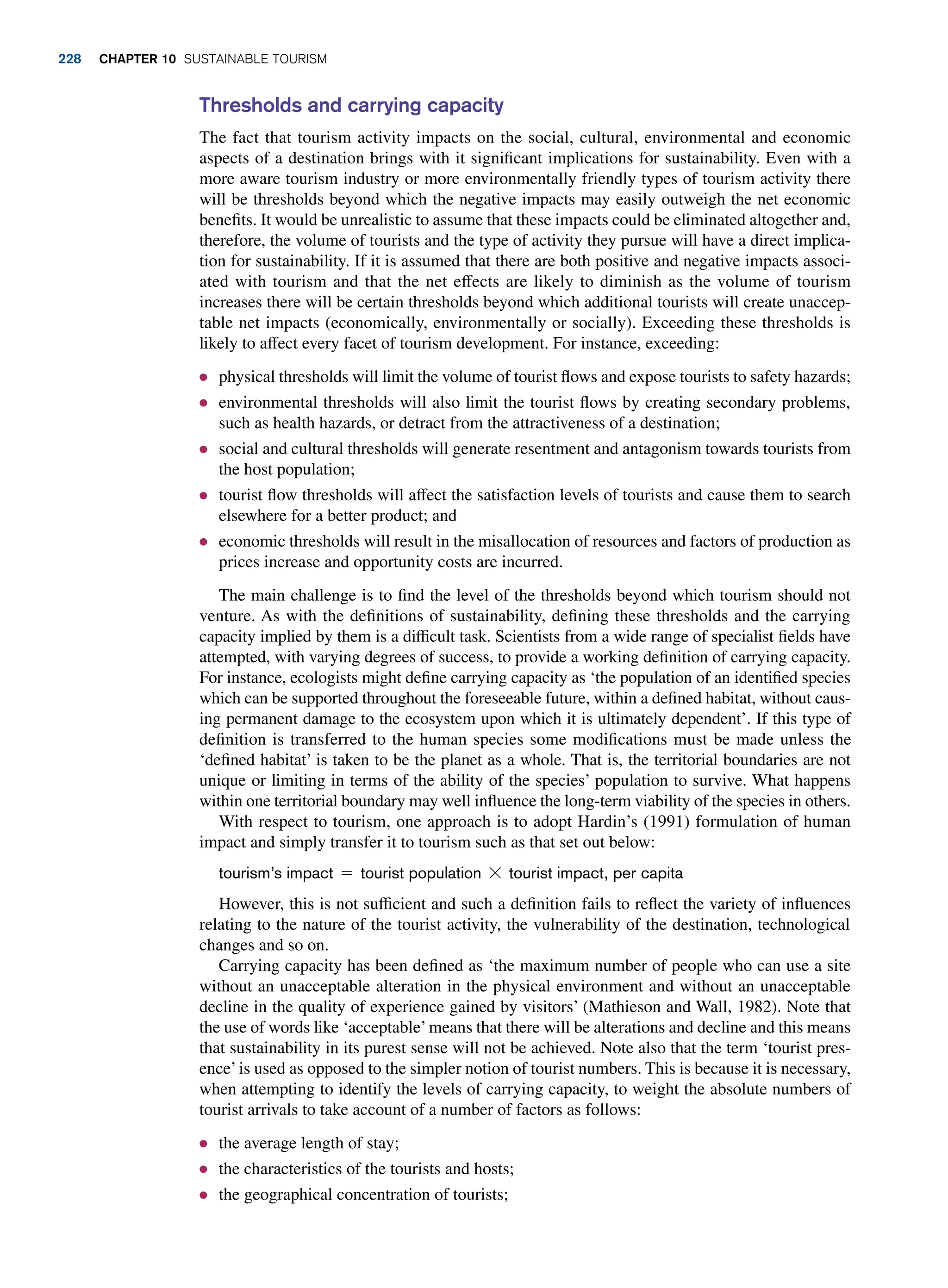 Thresholds and carrying capacity
The fact that tourism activity impacts on the social, cultural, environmental and economic
aspects of a destination brings with it significant implications for sustainability. Even with a
more aware tourism industry or more environmentally friendly types of tourism activity there
will be thresholds beyond which the negative impacts may easily outweigh the net economic
benefits. It would be unrealistic to assume that these impacts could be eliminated altogether and,
therefore, the volume of tourists and the type of activity they pursue will have a direct implica-
tion for sustainability. If it is assumed that there are both positive and negative impacts associ-
ated with tourism and that the net effects are likely to diminish as the volume of tourism
increases there will be certain thresholds beyond which additional tourists will create unaccep-
table net impacts (economically, environmentally or socially). Exceeding these thresholds is
likely to affect every facet of tourism development. For instance, exceeding:
● physical thresholds will limit the volume of tourist flows and expose tourists to safety hazards;
● environmental thresholds will also limit the tourist flows by creating secondary problems,
such as health hazards, or detract from the attractiveness of a destination;
● social and cultural thresholds will generate resentment and antagonism towards tourists from
the host population;
● tourist flow thresholds will affect the satisfaction levels of tourists and cause them to search
elsewhere for a better product; and
● economic thresholds will result in the misallocation of resources and factors of production as
prices increase and opportunity costs are incurred.
The main challenge is to find the level of the thresholds beyond which tourism should not
venture. As with the definitions of sustainability, defining these thresholds and the carrying
capacity implied by them is a difficult task. Scientists from a wide range of specialist fields have
attempted, with varying degrees of success, to provide a working definition of carrying capacity.
For instance, ecologists might define carrying capacity as ‘the population of an identified species
which can be supported throughout the foreseeable future, within a defined habitat, without caus-
ing permanent damage to the ecosystem upon which it is ultimately dependent’. If this type of
definition is transferred to the human species some modifications must be made unless the
‘defined habitat’ is taken to be the planet as a whole. That is, the territorial boundaries are not
unique or limiting in terms of the ability of the species’ population to survive. What happens
within one territorial boundary may well influence the long-term viability of the species in others.
With respect to tourism, one approach is to adopt Hardin’s (1991) formulation of human
impact and simply transfer it to tourism such as that set out below:
tourism’s impact = tourist population * tourist impact, per capita
However, this is not sufficient and such a definition fails to reflect the variety of influences
relating to the nature of the tourist activity, the vulnerability of the destination, technological
changes and so on.
Carrying capacity has been defined as ‘the maximum number of people who can use a site
without an unacceptable alteration in the physical environment and without an unacceptable
decline in the quality of experience gained by visitors’ (Mathieson and Wall, 1982). Note that
the use of words like ‘acceptable’means that there will be alterations and decline and this means
that sustainability in its purest sense will not be achieved. Note also that the term ‘tourist pres-
ence’is used as opposed to the simpler notion of tourist numbers. This is because it is necessary,
when attempting to identify the levels of carrying capacity, to weight the absolute numbers of
tourist arrivals to take account of a number of factors as follows:
● the average length of stay;
● the characteristics of the tourists and hosts;
● the geographical concentration of tourists;
228 chapter 10 Sustainable Tourism
 