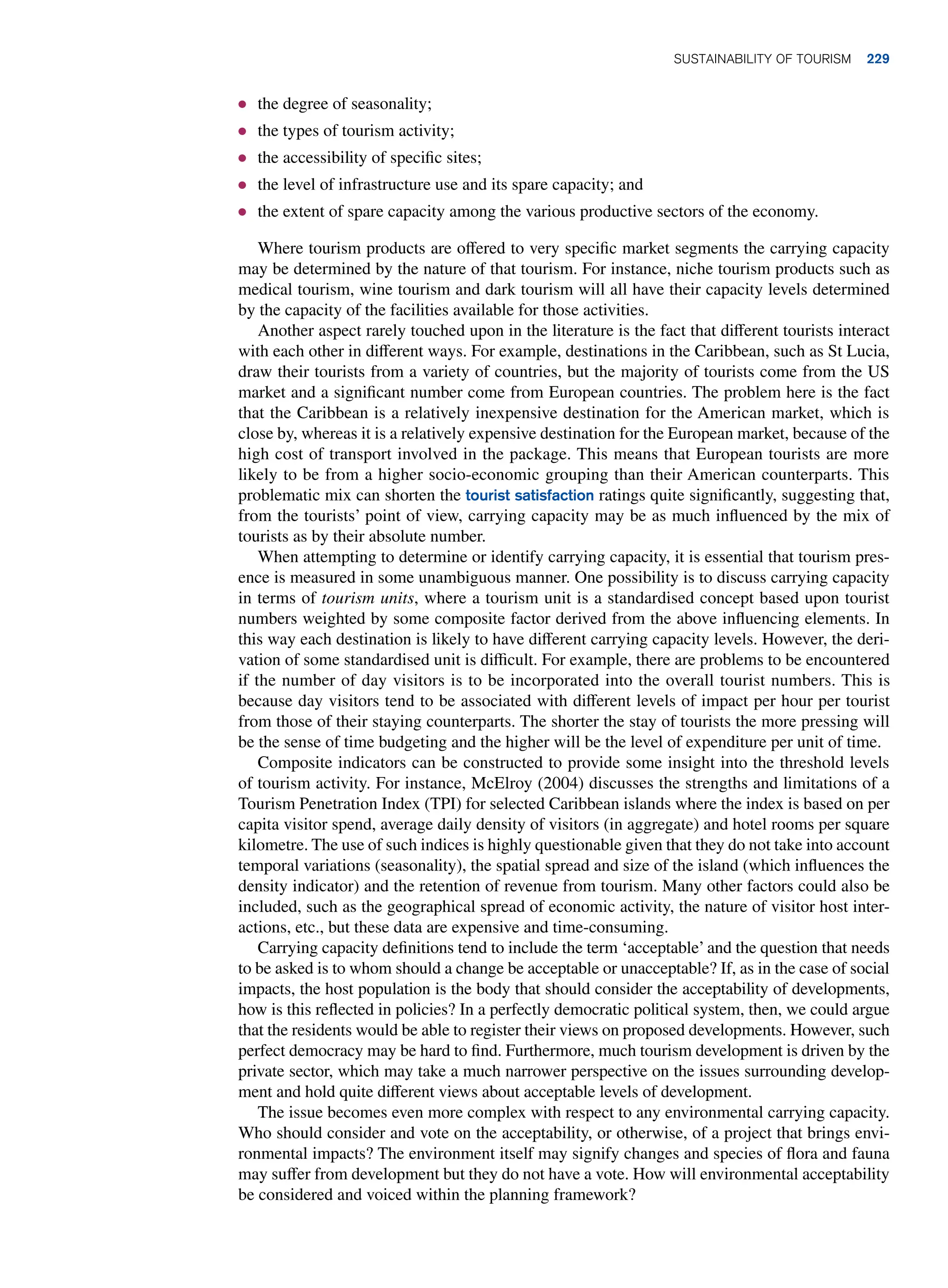 ● the degree of seasonality;
● the types of tourism activity;
● the accessibility of specific sites;
● the level of infrastructure use and its spare capacity; and
● the extent of spare capacity among the various productive sectors of the economy.
Where tourism products are offered to very specific market segments the carrying capacity
may be determined by the nature of that tourism. For instance, niche tourism products such as
medical tourism, wine tourism and dark tourism will all have their capacity levels determined
by the capacity of the facilities available for those activities.
Another aspect rarely touched upon in the literature is the fact that different tourists interact
with each other in different ways. For example, destinations in the Caribbean, such as St Lucia,
draw their tourists from a variety of countries, but the majority of tourists come from the US
market and a significant number come from European countries. The problem here is the fact
that the Caribbean is a relatively inexpensive destination for the American market, which is
close by, whereas it is a relatively expensive destination for the European market, because of the
high cost of transport involved in the package. This means that European tourists are more
likely to be from a higher socio-economic grouping than their American counterparts. This
problematic mix can shorten the tourist satisfaction ratings quite significantly, suggesting that,
from the tourists’ point of view, carrying capacity may be as much influenced by the mix of
tourists as by their absolute number.
When attempting to determine or identify carrying capacity, it is essential that tourism pres-
ence is measured in some unambiguous manner. One possibility is to discuss carrying capacity
in terms of tourism units, where a tourism unit is a standardised concept based upon tourist
numbers weighted by some composite factor derived from the above influencing elements. In
this way each destination is likely to have different carrying capacity levels. However, the deri-
vation of some standardised unit is difficult. For example, there are problems to be encountered
if the number of day visitors is to be incorporated into the overall tourist numbers. This is
because day visitors tend to be associated with different levels of impact per hour per tourist
from those of their staying counterparts. The shorter the stay of tourists the more pressing will
be the sense of time budgeting and the higher will be the level of expenditure per unit of time.
Composite indicators can be constructed to provide some insight into the threshold levels
of tourism activity. For instance, McElroy (2004) discusses the strengths and limitations of a
Tourism Penetration Index (TPI) for selected Caribbean islands where the index is based on per
capita visitor spend, average daily density of visitors (in aggregate) and hotel rooms per square
kilometre. The use of such indices is highly questionable given that they do not take into account
temporal variations (seasonality), the spatial spread and size of the island (which influences the
density indicator) and the retention of revenue from tourism. Many other factors could also be
included, such as the geographical spread of economic activity, the nature of visitor host inter-
actions, etc., but these data are expensive and time-consuming.
Carrying capacity definitions tend to include the term ‘acceptable’ and the question that needs
to be asked is to whom should a change be acceptable or unacceptable? If, as in the case of social
impacts, the host population is the body that should consider the acceptability of developments,
how is this reflected in policies? In a perfectly democratic political system, then, we could argue
that the residents would be able to register their views on proposed developments. However, such
perfect democracy may be hard to find. Furthermore, much tourism development is driven by the
private sector, which may take a much narrower perspective on the issues surrounding develop-
ment and hold quite different views about acceptable levels of development.
The issue becomes even more complex with respect to any environmental carrying capacity.
Who should consider and vote on the acceptability, or otherwise, of a project that brings envi-
ronmental impacts? The environment itself may signify changes and species of flora and fauna
may suffer from development but they do not have a vote. How will environmental acceptability
be considered and voiced within the planning framework?
Sustainability of Tourism 229
 