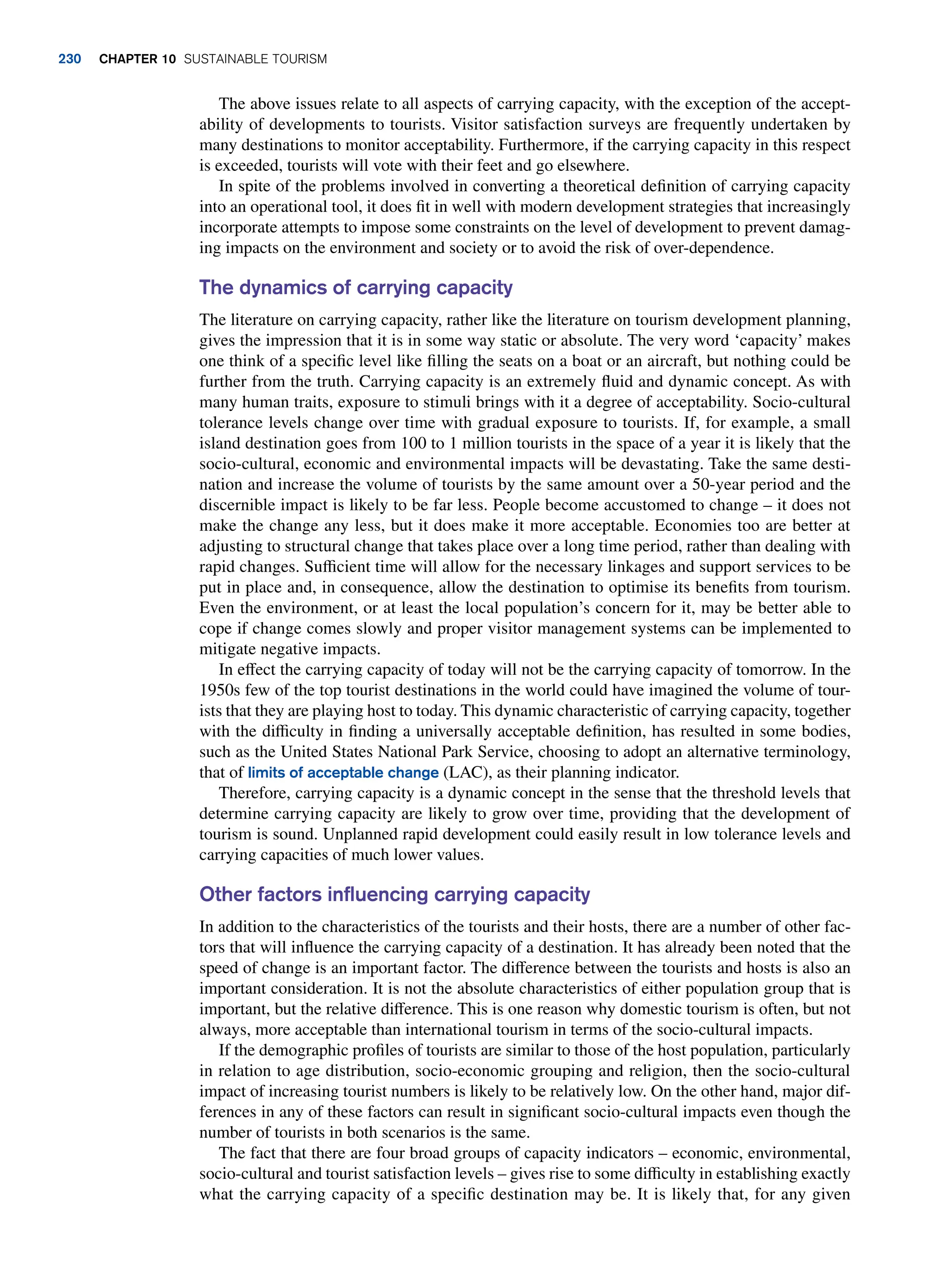 The above issues relate to all aspects of carrying capacity, with the exception of the accept-
ability of developments to tourists. Visitor satisfaction surveys are frequently undertaken by
many destinations to monitor acceptability. Furthermore, if the carrying capacity in this respect
is exceeded, tourists will vote with their feet and go elsewhere.
In spite of the problems involved in converting a theoretical definition of carrying capacity
into an operational tool, it does fit in well with modern development strategies that increasingly
incorporate attempts to impose some constraints on the level of development to prevent damag-
ing impacts on the environment and society or to avoid the risk of over-dependence.
The dynamics of carrying capacity
The literature on carrying capacity, rather like the literature on tourism development planning,
gives the impression that it is in some way static or absolute. The very word ‘capacity’ makes
one think of a specific level like filling the seats on a boat or an aircraft, but nothing could be
further from the truth. Carrying capacity is an extremely fluid and dynamic concept. As with
many human traits, exposure to stimuli brings with it a degree of acceptability. Socio-cultural
tolerance levels change over time with gradual exposure to tourists. If, for example, a small
island destination goes from 100 to 1 million tourists in the space of a year it is likely that the
socio-cultural, economic and environmental impacts will be devastating. Take the same desti-
nation and increase the volume of tourists by the same amount over a 50-year period and the
discernible impact is likely to be far less. People become accustomed to change – it does not
make the change any less, but it does make it more acceptable. Economies too are better at
adjusting to structural change that takes place over a long time period, rather than dealing with
rapid changes. Sufficient time will allow for the necessary linkages and support services to be
put in place and, in consequence, allow the destination to optimise its benefits from tourism.
Even the environment, or at least the local population’s concern for it, may be better able to
cope if change comes slowly and proper visitor management systems can be implemented to
mitigate negative impacts.
In effect the carrying capacity of today will not be the carrying capacity of tomorrow. In the
1950s few of the top tourist destinations in the world could have imagined the volume of tour-
ists that they are playing host to today. This dynamic characteristic of carrying capacity, together
with the difficulty in finding a universally acceptable definition, has resulted in some bodies,
such as the United States National Park Service, choosing to adopt an alternative terminology,
that of limits of acceptable change (LAC), as their planning indicator.
Therefore, carrying capacity is a dynamic concept in the sense that the threshold levels that
determine carrying capacity are likely to grow over time, providing that the development of
tourism is sound. Unplanned rapid development could easily result in low tolerance levels and
carrying capacities of much lower values.
Other factors influencing carrying capacity
In addition to the characteristics of the tourists and their hosts, there are a number of other fac-
tors that will influence the carrying capacity of a destination. It has already been noted that the
speed of change is an important factor. The difference between the tourists and hosts is also an
important consideration. It is not the absolute characteristics of either population group that is
important, but the relative difference. This is one reason why domestic tourism is often, but not
always, more acceptable than international tourism in terms of the socio-cultural impacts.
If the demographic profiles of tourists are similar to those of the host population, particularly
in relation to age distribution, socio-economic grouping and religion, then the socio-cultural
impact of increasing tourist numbers is likely to be relatively low. On the other hand, major dif-
ferences in any of these factors can result in significant socio-cultural impacts even though the
number of tourists in both scenarios is the same.
The fact that there are four broad groups of capacity indicators – economic, environmental,
socio-cultural and tourist satisfaction levels – gives rise to some difficulty in establishing exactly
what the carrying capacity of a specific destination may be. It is likely that, for any given
230 chapter 10 Sustainable Tourism
 