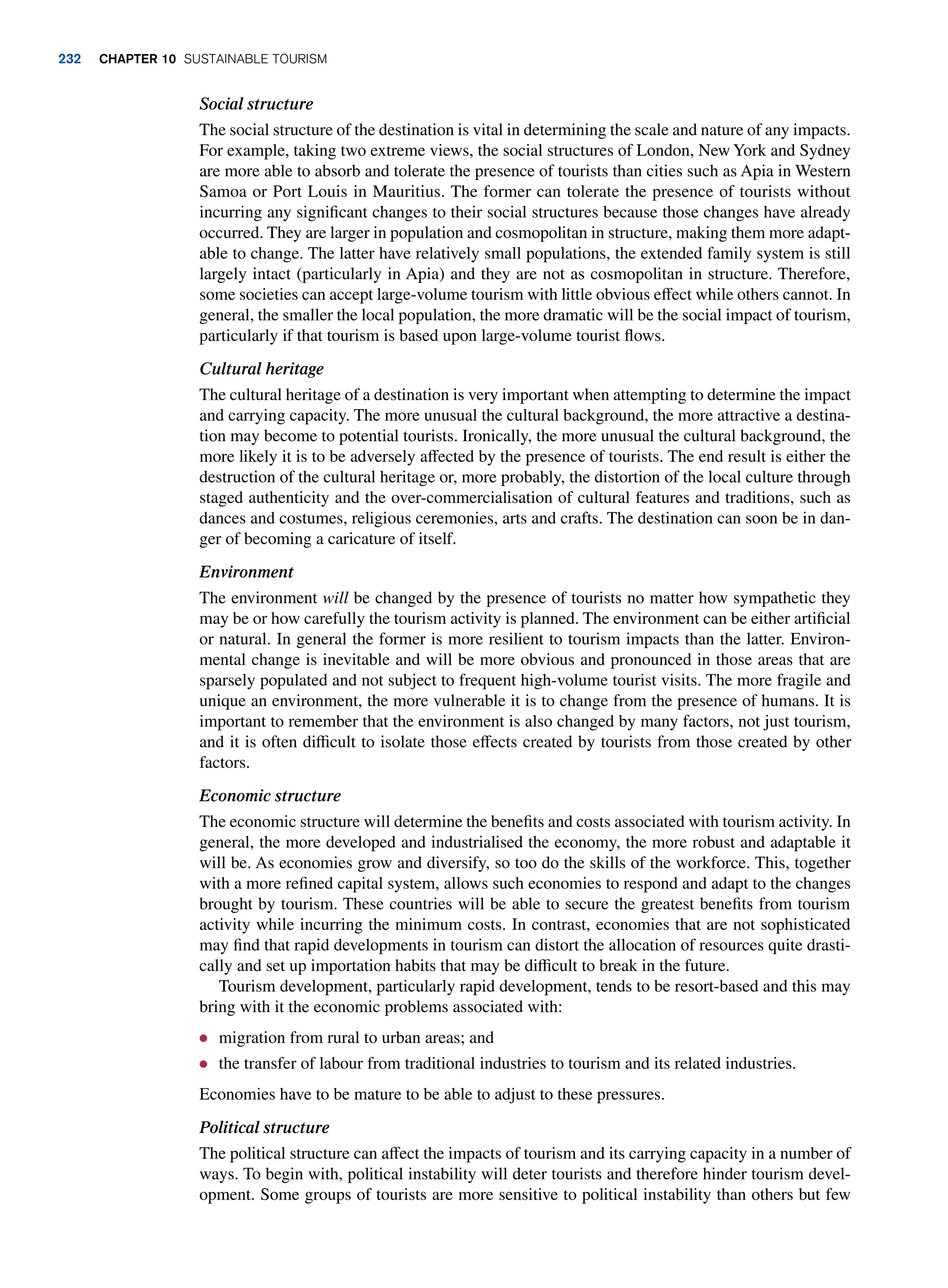 Social structure
The social structure of the destination is vital in determining the scale and nature of any impacts.
For example, taking two extreme views, the social structures of London, New York and Sydney
are more able to absorb and tolerate the presence of tourists than cities such as Apia in Western
Samoa or Port Louis in Mauritius. The former can tolerate the presence of tourists without
incurring any significant changes to their social structures because those changes have already
occurred. They are larger in population and cosmopolitan in structure, making them more adapt-
able to change. The latter have relatively small populations, the extended family system is still
largely intact (particularly in Apia) and they are not as cosmopolitan in structure. Therefore,
some societies can accept large-volume tourism with little obvious effect while others cannot. In
general, the smaller the local population, the more dramatic will be the social impact of tourism,
particularly if that tourism is based upon large-volume tourist flows.
Cultural heritage
The cultural heritage of a destination is very important when attempting to determine the impact
and carrying capacity. The more unusual the cultural background, the more attractive a destina-
tion may become to potential tourists. Ironically, the more unusual the cultural background, the
more likely it is to be adversely affected by the presence of tourists. The end result is either the
destruction of the cultural heritage or, more probably, the distortion of the local culture through
staged authenticity and the over-commercialisation of cultural features and traditions, such as
dances and costumes, religious ceremonies, arts and crafts. The destination can soon be in dan-
ger of becoming a caricature of itself.
Environment
The environment will be changed by the presence of tourists no matter how sympathetic they
may be or how carefully the tourism activity is planned. The environment can be either artificial
or natural. In general the former is more resilient to tourism impacts than the latter. Environ-
mental change is inevitable and will be more obvious and pronounced in those areas that are
sparsely populated and not subject to frequent high-volume tourist visits. The more fragile and
unique an environment, the more vulnerable it is to change from the presence of humans. It is
important to remember that the environment is also changed by many factors, not just tourism,
and it is often difficult to isolate those effects created by tourists from those created by other
factors.
Economic structure
The economic structure will determine the benefits and costs associated with tourism activity. In
general, the more developed and industrialised the economy, the more robust and adaptable it
will be. As economies grow and diversify, so too do the skills of the workforce. This, together
with a more refined capital system, allows such economies to respond and adapt to the changes
brought by tourism. These countries will be able to secure the greatest benefits from tourism
activity while incurring the minimum costs. In contrast, economies that are not sophisticated
may find that rapid developments in tourism can distort the allocation of resources quite drasti-
cally and set up importation habits that may be difficult to break in the future.
Tourism development, particularly rapid development, tends to be resort-based and this may
bring with it the economic problems associated with:
● migration from rural to urban areas; and
● the transfer of labour from traditional industries to tourism and its related industries.
Economies have to be mature to be able to adjust to these pressures.
Political structure
The political structure can affect the impacts of tourism and its carrying capacity in a number of
ways. To begin with, political instability will deter tourists and therefore hinder tourism devel-
opment. Some groups of tourists are more sensitive to political instability than others but few
232 chapter 10 Sustainable Tourism
 