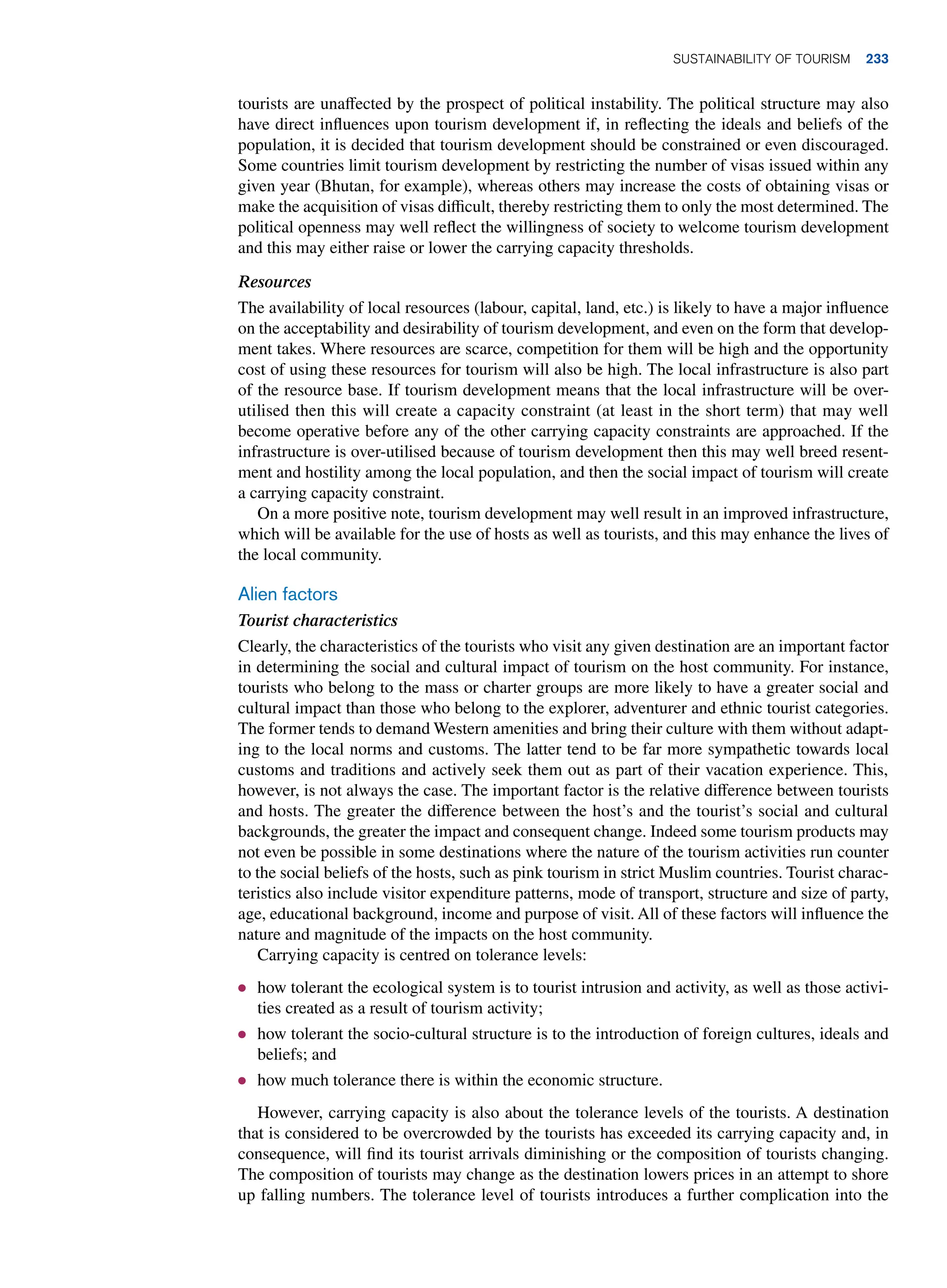 tourists are unaffected by the prospect of political instability. The political structure may also
have direct influences upon tourism development if, in reflecting the ideals and beliefs of the
population, it is decided that tourism development should be constrained or even discouraged.
Some countries limit tourism development by restricting the number of visas issued within any
given year (Bhutan, for example), whereas others may increase the costs of obtaining visas or
make the acquisition of visas difficult, thereby restricting them to only the most determined. The
political openness may well reflect the willingness of society to welcome tourism development
and this may either raise or lower the carrying capacity thresholds.
Resources
The availability of local resources (labour, capital, land, etc.) is likely to have a major influence
on the acceptability and desirability of tourism development, and even on the form that develop-
ment takes. Where resources are scarce, competition for them will be high and the opportunity
cost of using these resources for tourism will also be high. The local infrastructure is also part
of the resource base. If tourism development means that the local infrastructure will be over-
utilised then this will create a capacity constraint (at least in the short term) that may well
become operative before any of the other carrying capacity constraints are approached. If the
infrastructure is over-utilised because of tourism development then this may well breed resent-
ment and hostility among the local population, and then the social impact of tourism will create
a carrying capacity constraint.
On a more positive note, tourism development may well result in an improved infrastructure,
which will be available for the use of hosts as well as tourists, and this may enhance the lives of
the local community.
Alien factors
Tourist characteristics
Clearly, the characteristics of the tourists who visit any given destination are an important factor
in determining the social and cultural impact of tourism on the host community. For instance,
tourists who belong to the mass or charter groups are more likely to have a greater social and
cultural impact than those who belong to the explorer, adventurer and ethnic tourist categories.
The former tends to demand Western amenities and bring their culture with them without adapt-
ing to the local norms and customs. The latter tend to be far more sympathetic towards local
customs and traditions and actively seek them out as part of their vacation experience. This,
however, is not always the case. The important factor is the relative difference between tourists
and hosts. The greater the difference between the host’s and the tourist’s social and cultural
backgrounds, the greater the impact and consequent change. Indeed some tourism products may
not even be possible in some destinations where the nature of the tourism activities run counter
to the social beliefs of the hosts, such as pink tourism in strict Muslim countries. Tourist charac-
teristics also include visitor expenditure patterns, mode of transport, structure and size of party,
age, educational background, income and purpose of visit. All of these factors will influence the
nature and magnitude of the impacts on the host community.
Carrying capacity is centred on tolerance levels:
● how tolerant the ecological system is to tourist intrusion and activity, as well as those activi-
ties created as a result of tourism activity;
● how tolerant the socio-cultural structure is to the introduction of foreign cultures, ideals and
beliefs; and
● how much tolerance there is within the economic structure.
However, carrying capacity is also about the tolerance levels of the tourists. A destination
that is considered to be overcrowded by the tourists has exceeded its carrying capacity and, in
consequence, will find its tourist arrivals diminishing or the composition of tourists changing.
The composition of tourists may change as the destination lowers prices in an attempt to shore
up falling numbers. The tolerance level of tourists introduces a further complication into the
Sustainability of Tourism 233
 