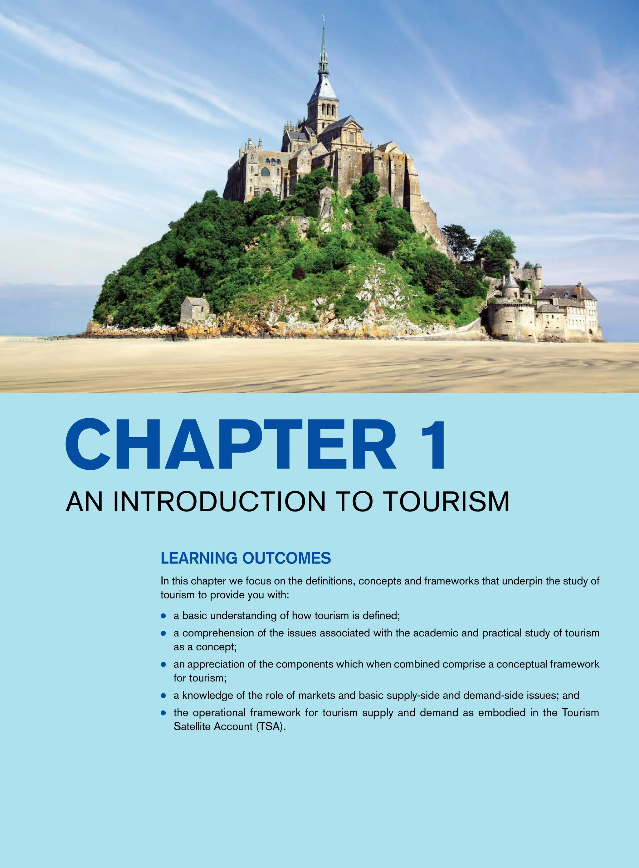 Chapter 1
An Introduction to Tourism
Learning Outcomes
In this chapter we focus on the definitions, concepts and frameworks that underpin the study of
tourism to provide you with:
● a basic understanding of how tourism is defined;
● a comprehension of the issues associated with the academic and practical study of tourism
as a concept;
● an appreciation of the components which when combined comprise a conceptual framework
for tourism;
● a knowledge of the role of markets and basic supply-side and demand-side issues; and
● the operational framework for tourism supply and demand as embodied in the Tourism
Satellite Account (TSA).
 
