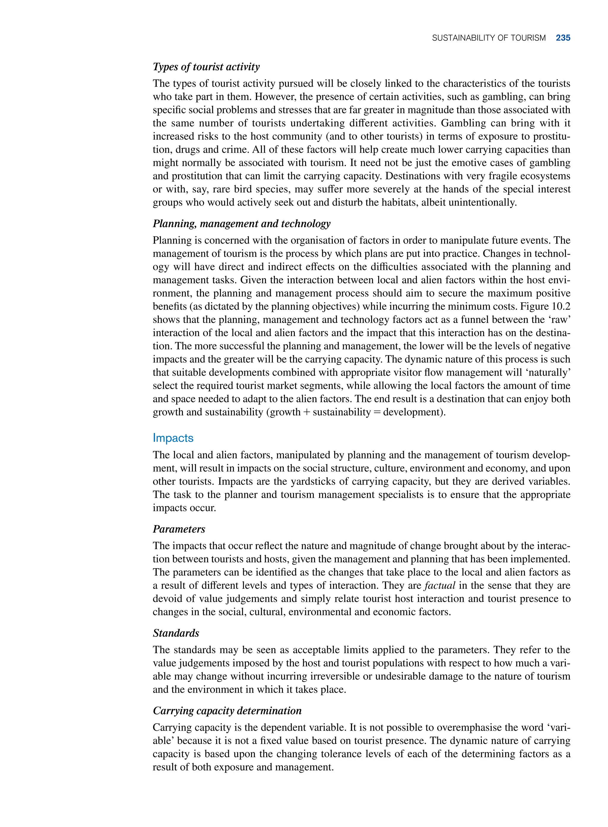 Types of tourist activity
The types of tourist activity pursued will be closely linked to the characteristics of the tourists
who take part in them. However, the presence of certain activities, such as gambling, can bring
specific social problems and stresses that are far greater in magnitude than those associated with
the same number of tourists undertaking different activities. Gambling can bring with it
increased risks to the host community (and to other tourists) in terms of exposure to prostitu-
tion, drugs and crime. All of these factors will help create much lower carrying capacities than
might normally be associated with tourism. It need not be just the emotive cases of gambling
and prostitution that can limit the carrying capacity. Destinations with very fragile ecosystems
or with, say, rare bird species, may suffer more severely at the hands of the special interest
groups who would actively seek out and disturb the habitats, albeit unintentionally.
Planning, management and technology
Planning is concerned with the organisation of factors in order to manipulate future events. The
management of tourism is the process by which plans are put into practice. Changes in technol-
ogy will have direct and indirect effects on the difficulties associated with the planning and
management tasks. Given the interaction between local and alien factors within the host envi-
ronment, the planning and management process should aim to secure the maximum positive
benefits (as dictated by the planning objectives) while incurring the minimum costs. Figure 10.2
shows that the planning, management and technology factors act as a funnel between the ‘raw’
interaction of the local and alien factors and the impact that this interaction has on the destina-
tion. The more successful the planning and management, the lower will be the levels of negative
impacts and the greater will be the carrying capacity. The dynamic nature of this process is such
that suitable developments combined with appropriate visitor flow management will ‘naturally’
select the required tourist market segments, while allowing the local factors the amount of time
and space needed to adapt to the alien factors. The end result is a destination that can enjoy both
growth and sustainability (growth + sustainability = development).
Impacts
The local and alien factors, manipulated by planning and the management of tourism develop-
ment, will result in impacts on the social structure, culture, environment and economy, and upon
other tourists. Impacts are the yardsticks of carrying capacity, but they are derived variables.
The task to the planner and tourism management specialists is to ensure that the appropriate
impacts occur.
Parameters
The impacts that occur reflect the nature and magnitude of change brought about by the interac-
tion between tourists and hosts, given the management and planning that has been implemented.
The parameters can be identified as the changes that take place to the local and alien factors as
a result of different levels and types of interaction. They are factual in the sense that they are
devoid of value judgements and simply relate tourist host interaction and tourist presence to
changes in the social, cultural, environmental and economic factors.
Standards
The standards may be seen as acceptable limits applied to the parameters. They refer to the
value judgements imposed by the host and tourist populations with respect to how much a vari-
able may change without incurring irreversible or undesirable damage to the nature of tourism
and the environment in which it takes place.
Carrying capacity determination
Carrying capacity is the dependent variable. It is not possible to overemphasise the word ‘vari-
able’ because it is not a fixed value based on tourist presence. The dynamic nature of carrying
capacity is based upon the changing tolerance levels of each of the determining factors as a
result of both exposure and management.
Sustainability of Tourism 235
 