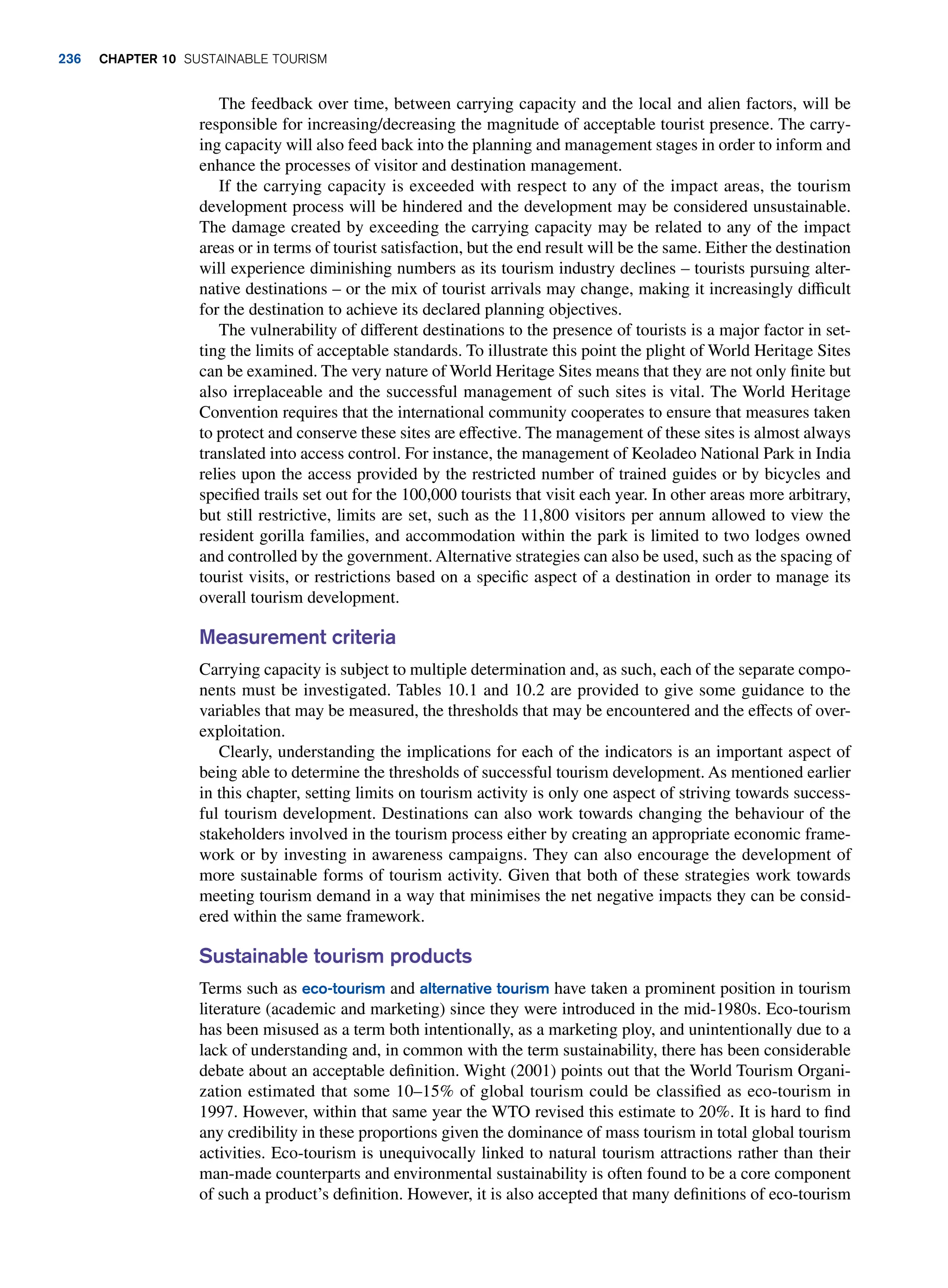 The feedback over time, between carrying capacity and the local and alien factors, will be
responsible for increasing/decreasing the magnitude of acceptable tourist presence. The carry-
ing capacity will also feed back into the planning and management stages in order to inform and
enhance the processes of visitor and destination management.
If the carrying capacity is exceeded with respect to any of the impact areas, the tourism
development process will be hindered and the development may be considered unsustainable.
The damage created by exceeding the carrying capacity may be related to any of the impact
areas or in terms of tourist satisfaction, but the end result will be the same. Either the destination
will experience diminishing numbers as its tourism industry declines – tourists pursuing alter-
native destinations – or the mix of tourist arrivals may change, making it increasingly difficult
for the destination to achieve its declared planning objectives.
The vulnerability of different destinations to the presence of tourists is a major factor in set-
ting the limits of acceptable standards. To illustrate this point the plight of World Heritage Sites
can be examined. The very nature of World Heritage Sites means that they are not only finite but
also irreplaceable and the successful management of such sites is vital. The World Heritage
Convention requires that the international community cooperates to ensure that measures taken
to protect and conserve these sites are effective. The management of these sites is almost always
translated into access control. For instance, the management of Keoladeo National Park in India
relies upon the access provided by the restricted number of trained guides or by bicycles and
specified trails set out for the 100,000 tourists that visit each year. In other areas more arbitrary,
but still restrictive, limits are set, such as the 11,800 visitors per annum allowed to view the
resident gorilla families, and accommodation within the park is limited to two lodges owned
and controlled by the government. Alternative strategies can also be used, such as the spacing of
tourist visits, or restrictions based on a specific aspect of a destination in order to manage its
overall tourism development.
Measurement criteria
Carrying capacity is subject to multiple determination and, as such, each of the separate compo-
nents must be investigated. Tables 10.1 and 10.2 are provided to give some guidance to the
variables that may be measured, the thresholds that may be encountered and the effects of over-
exploitation.
Clearly, understanding the implications for each of the indicators is an important aspect of
being able to determine the thresholds of successful tourism development. As mentioned earlier
in this chapter, setting limits on tourism activity is only one aspect of striving towards success-
ful tourism development. Destinations can also work towards changing the behaviour of the
stakeholders involved in the tourism process either by creating an appropriate economic frame-
work or by investing in awareness campaigns. They can also encourage the development of
more sustainable forms of tourism activity. Given that both of these strategies work towards
meeting tourism demand in a way that minimises the net negative impacts they can be consid-
ered within the same framework.
Sustainable tourism products
Terms such as eco-tourism and alternative tourism have taken a prominent position in tourism
literature (academic and marketing) since they were introduced in the mid-1980s. Eco-tourism
has been misused as a term both intentionally, as a marketing ploy, and unintentionally due to a
lack of understanding and, in common with the term sustainability, there has been considerable
debate about an acceptable definition. Wight (2001) points out that the World Tourism Organi-
zation estimated that some 10–15% of global tourism could be classified as eco-tourism in
1997. However, within that same year the WTO revised this estimate to 20%. It is hard to find
any credibility in these proportions given the dominance of mass tourism in total global tourism
activities. Eco-tourism is unequivocally linked to natural tourism attractions rather than their
man-made counterparts and environmental sustainability is often found to be a core component
of such a product’s definition. However, it is also accepted that many definitions of eco-tourism
236 chapter 10 Sustainable Tourism
 