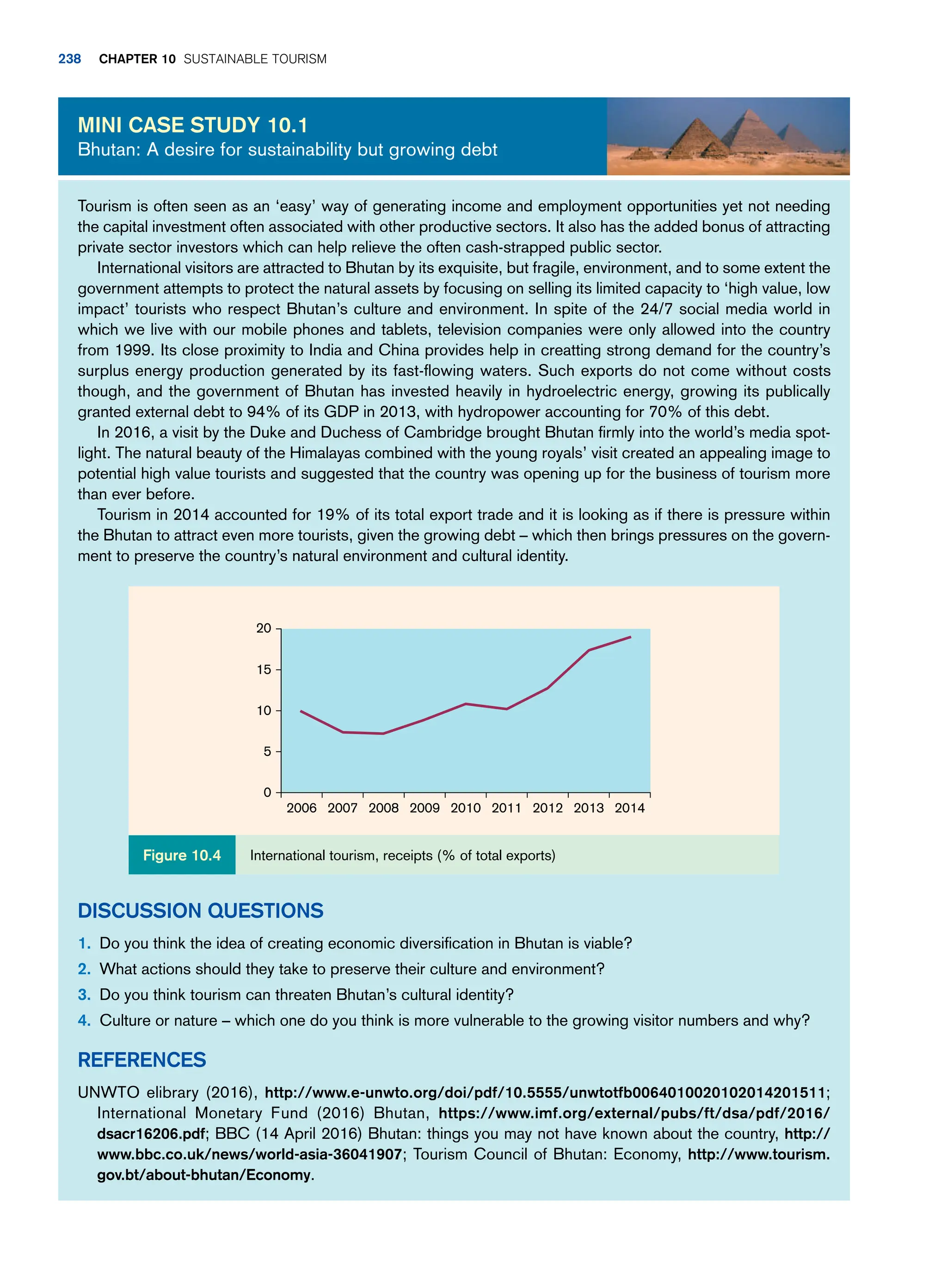 Tourism is often seen as an ‘easy’ way of generating income and employment opportunities yet not needing
the capital investment often associated with other productive sectors. It also has the added bonus of attracting
private sector investors which can help relieve the often cash-strapped public sector.
International visitors are attracted to Bhutan by its exquisite, but fragile, environment, and to some extent the
government attempts to protect the natural assets by focusing on selling its limited capacity to ‘high value, low
impact’ tourists who respect Bhutan’s culture and environment. In spite of the 24/7 social media world in
which we live with our mobile phones and tablets, television companies were only allowed into the country
from 1999. Its close proximity to India and China provides help in creatting strong demand for the country’s
surplus energy production generated by its fast-flowing waters. Such exports do not come without costs
though, and the government of Bhutan has invested heavily in hydroelectric energy, growing its publically
granted external debt to 94% of its GDP in 2013, with hydropower accounting for 70% of this debt.
In 2016, a visit by the Duke and Duchess of Cambridge brought Bhutan firmly into the world’s media spot-
light. The natural beauty of the Himalayas combined with the young royals’ visit created an appealing image to
potential high value tourists and suggested that the country was opening up for the business of tourism more
than ever before.
Tourism in 2014 accounted for 19% of its total export trade and it is looking as if there is pressure within
the Bhutan to attract even more tourists, given the growing debt – which then brings pressures on the govern-
ment to preserve the country’s natural environment and cultural identity.
Discussion Questions
1. Do you think the idea of creating economic diversification in Bhutan is viable?
2. What actions should they take to preserve their culture and environment?
3. Do you think tourism can threaten Bhutan’s cultural identity?
4. Culture or nature – which one do you think is more vulnerable to the growing visitor numbers and why?
References
UNWTO elibrary (2016), http://www.e-unwto.org/doi/pdf/10.5555/unwtotfb0064010020102014201511;
International Monetary Fund (2016) Bhutan, https://www.imf.org/external/pubs/ft/dsa/pdf/2016/
dsacr16206.pdf; BBC (14 April 2016) Bhutan: things you may not have known about the country, http://
www.bbc.co.uk/news/world-asia-36041907; Tourism Council of Bhutan: Economy, http://www.tourism.
gov.bt/about-bhutan/Economy.
Mini case study 10.1
Bhutan: A desire for sustainability but growing debt
20
15
10
5
0
2006 2007 2008 2009 2010 2011 2012 2013 2014
International tourism, receipts (% of total exports)
Figure 10.4
238 chapter 10 Sustainable Tourism
 