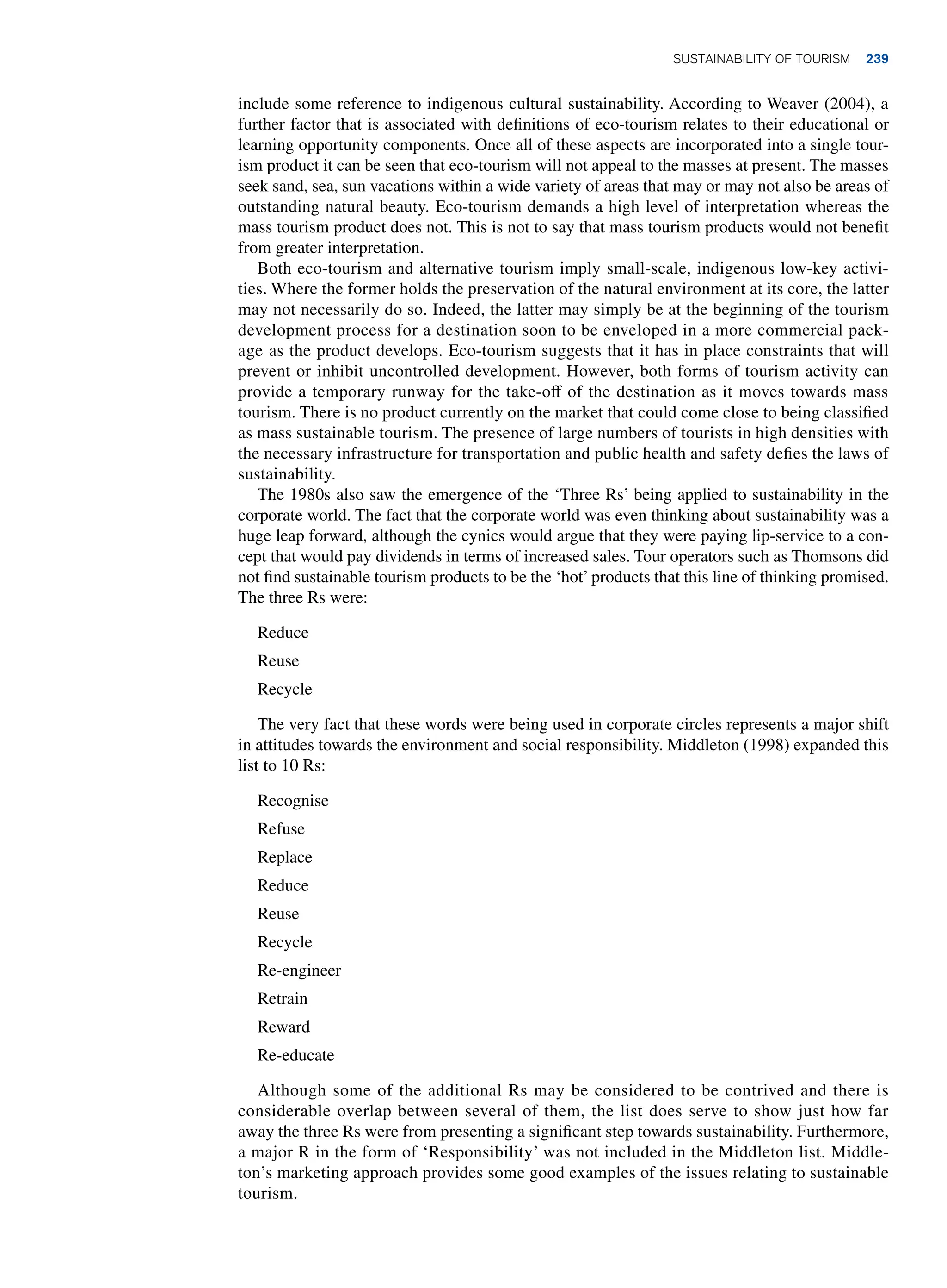 include some reference to indigenous cultural sustainability. According to Weaver (2004), a
further factor that is associated with definitions of eco-tourism relates to their educational or
learning opportunity components. Once all of these aspects are incorporated into a single tour-
ism product it can be seen that eco-tourism will not appeal to the masses at present. The masses
seek sand, sea, sun vacations within a wide variety of areas that may or may not also be areas of
outstanding natural beauty. Eco-tourism demands a high level of interpretation whereas the
mass tourism product does not. This is not to say that mass tourism products would not benefit
from greater interpretation.
Both eco-tourism and alternative tourism imply small-scale, indigenous low-key activi-
ties. Where the former holds the preservation of the natural environment at its core, the latter
may not necessarily do so. Indeed, the latter may simply be at the beginning of the tourism
development process for a destination soon to be enveloped in a more commercial pack-
age as the product develops. Eco-tourism suggests that it has in place constraints that will
prevent or inhibit uncontrolled development. However, both forms of tourism activity can
provide a temporary runway for the take-off of the destination as it moves towards mass
tourism. There is no product currently on the market that could come close to being classified
as mass sustainable tourism. The presence of large numbers of tourists in high densities with
the necessary infrastructure for transportation and public health and safety defies the laws of
sustainability.
The 1980s also saw the emergence of the ‘Three Rs’ being applied to sustainability in the
corporate world. The fact that the corporate world was even thinking about sustainability was a
huge leap forward, although the cynics would argue that they were paying lip-service to a con-
cept that would pay dividends in terms of increased sales. Tour operators such as Thomsons did
not find sustainable tourism products to be the ‘hot’ products that this line of thinking promised.
The three Rs were:
Reduce
Reuse
Recycle
The very fact that these words were being used in corporate circles represents a major shift
in attitudes towards the environment and social responsibility. Middleton (1998) expanded this
list to 10 Rs:
Recognise
Refuse
Replace
Reduce
Reuse
Recycle
Re-engineer
Retrain
Reward
Re-educate
Although some of the additional Rs may be considered to be contrived and there is
considerable overlap between several of them, the list does serve to show just how far
away the three Rs were from presenting a significant step towards sustainability. Furthermore,
a major R in the form of ‘Responsibility’ was not included in the Middleton list. Middle-
ton’s marketing approach provides some good examples of the issues relating to sustainable
tourism.
Sustainability of Tourism 239
 