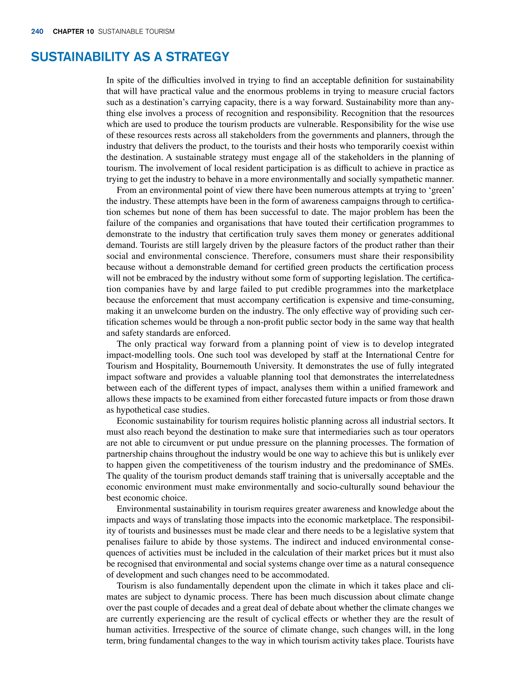 Sustainability As a Strategy
In spite of the difficulties involved in trying to find an acceptable definition for sustainability
that will have practical value and the enormous problems in trying to measure crucial factors
such as a destination’s carrying capacity, there is a way forward. Sustainability more than any-
thing else involves a process of recognition and responsibility. Recognition that the resources
which are used to produce the tourism products are vulnerable. Responsibility for the wise use
of these resources rests across all stakeholders from the governments and planners, through the
industry that delivers the product, to the tourists and their hosts who temporarily coexist within
the destination. A sustainable strategy must engage all of the stakeholders in the planning of
tourism. The involvement of local resident participation is as difficult to achieve in practice as
trying to get the industry to behave in a more environmentally and socially sympathetic manner.
From an environmental point of view there have been numerous attempts at trying to ‘green’
the industry. These attempts have been in the form of awareness campaigns through to certifica-
tion schemes but none of them has been successful to date. The major problem has been the
failure of the companies and organisations that have touted their certification programmes to
demonstrate to the industry that certification truly saves them money or generates additional
demand. Tourists are still largely driven by the pleasure factors of the product rather than their
social and environmental conscience. Therefore, consumers must share their responsibility
because without a demonstrable demand for certified green products the certification process
will not be embraced by the industry without some form of supporting legislation. The certifica-
tion companies have by and large failed to put credible programmes into the marketplace
because the enforcement that must accompany certification is expensive and time-consuming,
making it an unwelcome burden on the industry. The only effective way of providing such cer-
tification schemes would be through a non-profit public sector body in the same way that health
and safety standards are enforced.
The only practical way forward from a planning point of view is to develop integrated
impact-modelling tools. One such tool was developed by staff at the International Centre for
Tourism and Hospitality, Bournemouth University. It demonstrates the use of fully integrated
impact software and provides a valuable planning tool that demonstrates the interrelatedness
between each of the different types of impact, analyses them within a unified framework and
allows these impacts to be examined from either forecasted future impacts or from those drawn
as hypothetical case studies.
Economic sustainability for tourism requires holistic planning across all industrial sectors. It
must also reach beyond the destination to make sure that intermediaries such as tour operators
are not able to circumvent or put undue pressure on the planning processes. The formation of
partnership chains throughout the industry would be one way to achieve this but is unlikely ever
to happen given the competitiveness of the tourism industry and the predominance of SMEs.
The quality of the tourism product demands staff training that is universally acceptable and the
economic environment must make environmentally and socio-culturally sound behaviour the
best economic choice.
Environmental sustainability in tourism requires greater awareness and knowledge about the
impacts and ways of translating those impacts into the economic marketplace. The responsibil-
ity of tourists and businesses must be made clear and there needs to be a legislative system that
penalises failure to abide by those systems. The indirect and induced environmental conse-
quences of activities must be included in the calculation of their market prices but it must also
be recognised that environmental and social systems change over time as a natural consequence
of development and such changes need to be accommodated.
Tourism is also fundamentally dependent upon the climate in which it takes place and cli-
mates are subject to dynamic process. There has been much discussion about climate change
over the past couple of decades and a great deal of debate about whether the climate changes we
are currently experiencing are the result of cyclical effects or whether they are the result of
human activities. Irrespective of the source of climate change, such changes will, in the long
term, bring fundamental changes to the way in which tourism activity takes place. Tourists have
240 chapter 10 Sustainable Tourism
 