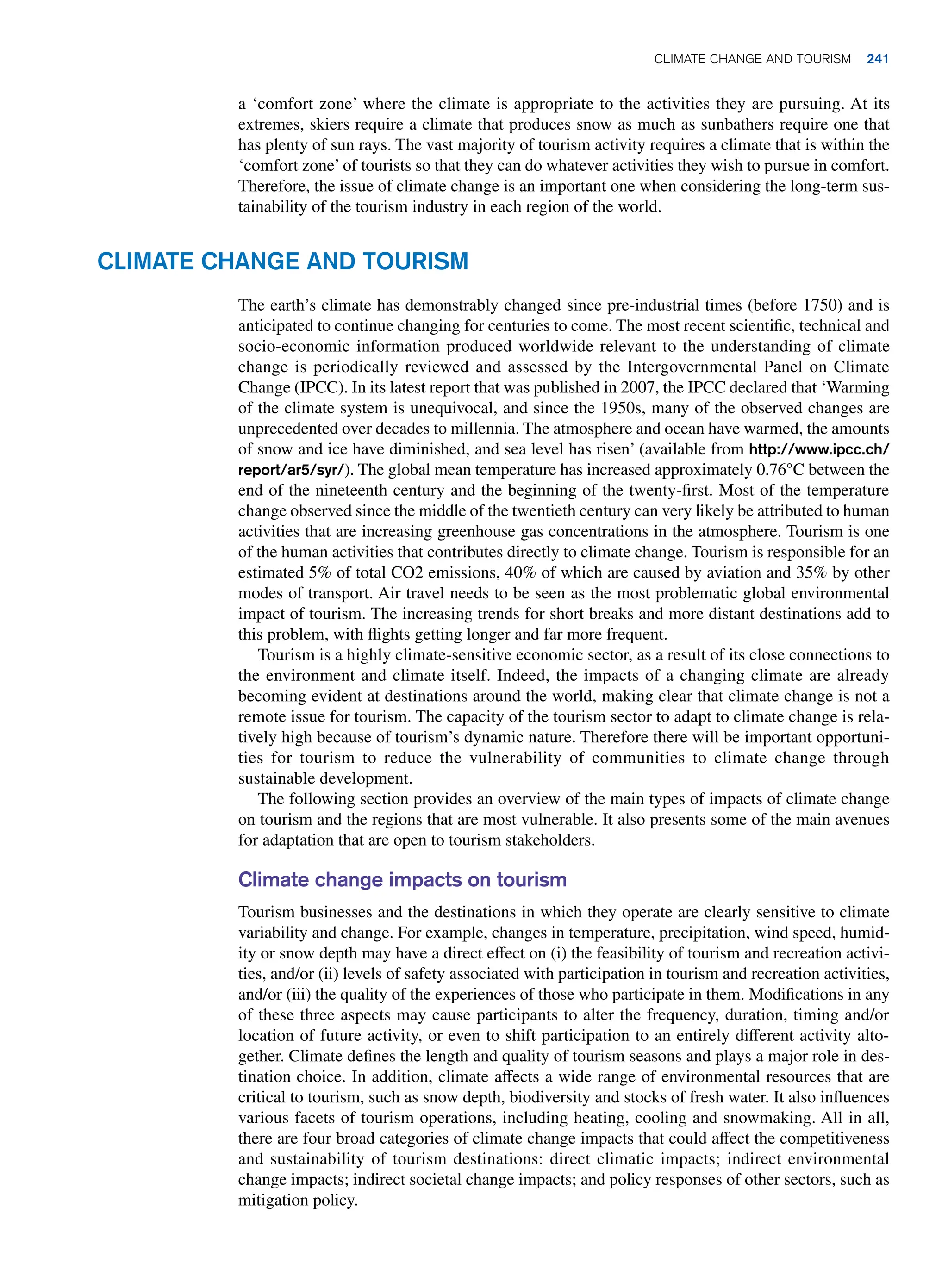 a ‘comfort zone’ where the climate is appropriate to the activities they are pursuing. At its
extremes, skiers require a climate that produces snow as much as sunbathers require one that
has plenty of sun rays. The vast majority of tourism activity requires a climate that is within the
‘comfort zone’ of tourists so that they can do whatever activities they wish to pursue in comfort.
Therefore, the issue of climate change is an important one when considering the long-term sus-
tainability of the tourism industry in each region of the world.
Climate Change and Tourism
The earth’s climate has demonstrably changed since pre-industrial times (before 1750) and is
anticipated to continue changing for centuries to come. The most recent scientific, technical and
socio-economic information produced worldwide relevant to the understanding of climate
change is periodically reviewed and assessed by the Intergovernmental Panel on Climate
Change (IPCC). In its latest report that was published in 2007, the IPCC declared that ‘Warming
of the climate system is unequivocal, and since the 1950s, many of the observed changes are
unprecedented over decades to millennia. The atmosphere and ocean have warmed, the amounts
of snow and ice have diminished, and sea level has risen’ (available from http://www.ipcc.ch/
report/ar5/syr/). The global mean temperature has increased approximately 0.76°C between the
end of the nineteenth century and the beginning of the twenty-first. Most of the temperature
change observed since the middle of the twentieth century can very likely be attributed to human
activities that are increasing greenhouse gas concentrations in the atmosphere. Tourism is one
of the human activities that contributes directly to climate change. Tourism is responsible for an
estimated 5% of total CO2 emissions, 40% of which are caused by aviation and 35% by other
modes of transport. Air travel needs to be seen as the most problematic global environmental
impact of tourism. The increasing trends for short breaks and more distant destinations add to
this problem, with flights getting longer and far more frequent.
Tourism is a highly climate-sensitive economic sector, as a result of its close connections to
the environment and climate itself. Indeed, the impacts of a changing climate are already
becoming evident at destinations around the world, making clear that climate change is not a
remote issue for tourism. The capacity of the tourism sector to adapt to climate change is rela-
tively high because of tourism’s dynamic nature. Therefore there will be important opportuni-
ties for tourism to reduce the vulnerability of communities to climate change through
sustainable development.
The following section provides an overview of the main types of impacts of climate change
on tourism and the regions that are most vulnerable. It also presents some of the main avenues
for adaptation that are open to tourism stakeholders.
Climate change impacts on tourism
Tourism businesses and the destinations in which they operate are clearly sensitive to climate
variability and change. For example, changes in temperature, precipitation, wind speed, humid-
ity or snow depth may have a direct effect on (i) the feasibility of tourism and recreation activi-
ties, and/or (ii) levels of safety associated with participation in tourism and recreation activities,
and/or (iii) the quality of the experiences of those who participate in them. Modifications in any
of these three aspects may cause participants to alter the frequency, duration, timing and/or
location of future activity, or even to shift participation to an entirely different activity alto-
gether. Climate defines the length and quality of tourism seasons and plays a major role in des-
tination choice. In addition, climate affects a wide range of environmental resources that are
critical to tourism, such as snow depth, biodiversity and stocks of fresh water. It also influences
various facets of tourism operations, including heating, cooling and snowmaking. All in all,
there are four broad categories of climate change impacts that could affect the competitiveness
and sustainability of tourism destinations: direct climatic impacts; indirect environmental
change impacts; indirect societal change impacts; and policy responses of other sectors, such as
mitigation policy.
Climate Change and Tourism 241
 
