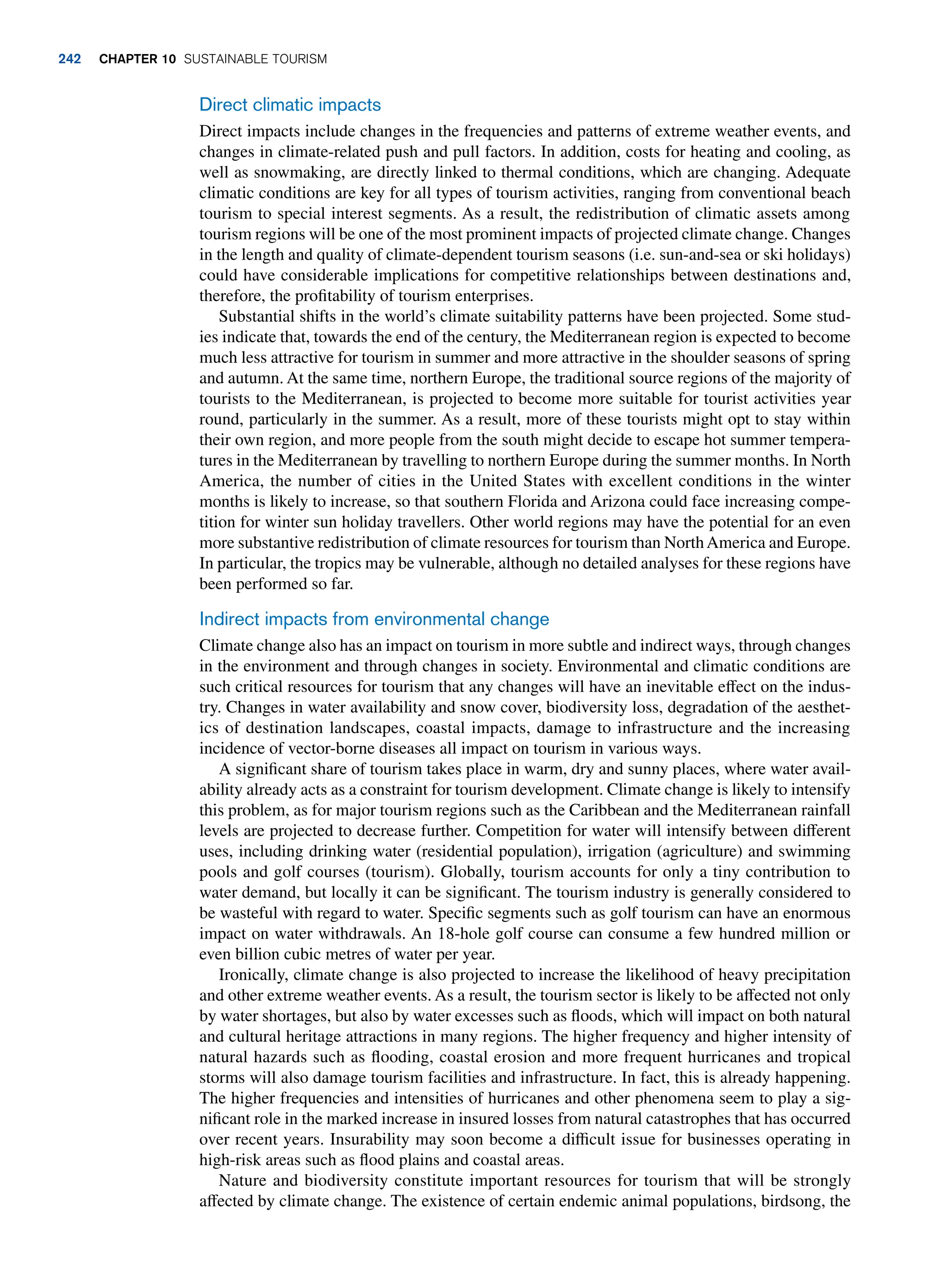 Direct climatic impacts
Direct impacts include changes in the frequencies and patterns of extreme weather events, and
changes in climate-related push and pull factors. In addition, costs for heating and cooling, as
well as snowmaking, are directly linked to thermal conditions, which are changing. Adequate
climatic conditions are key for all types of tourism activities, ranging from conventional beach
tourism to special interest segments. As a result, the redistribution of climatic assets among
tourism regions will be one of the most prominent impacts of projected climate change. Changes
in the length and quality of climate-dependent tourism seasons (i.e. sun-and-sea or ski holidays)
could have considerable implications for competitive relationships between destinations and,
therefore, the profitability of tourism enterprises.
Substantial shifts in the world’s climate suitability patterns have been projected. Some stud-
ies indicate that, towards the end of the century, the Mediterranean region is expected to become
much less attractive for tourism in summer and more attractive in the shoulder seasons of spring
and autumn. At the same time, northern Europe, the traditional source regions of the majority of
tourists to the Mediterranean, is projected to become more suitable for tourist activities year
round, particularly in the summer. As a result, more of these tourists might opt to stay within
their own region, and more people from the south might decide to escape hot summer tempera-
tures in the Mediterranean by travelling to northern Europe during the summer months. In North
America, the number of cities in the United States with excellent conditions in the winter
months is likely to increase, so that southern Florida and Arizona could face increasing compe-
tition for winter sun holiday travellers. Other world regions may have the potential for an even
more substantive redistribution of climate resources for tourism than NorthAmerica and Europe.
In particular, the tropics may be vulnerable, although no detailed analyses for these regions have
been performed so far.
Indirect impacts from environmental change
Climate change also has an impact on tourism in more subtle and indirect ways, through changes
in the environment and through changes in society. Environmental and climatic conditions are
such critical resources for tourism that any changes will have an inevitable effect on the indus-
try. Changes in water availability and snow cover, biodiversity loss, degradation of the aesthet-
ics of destination landscapes, coastal impacts, damage to infrastructure and the increasing
incidence of vector-borne diseases all impact on tourism in various ways.
A significant share of tourism takes place in warm, dry and sunny places, where water avail-
ability already acts as a constraint for tourism development. Climate change is likely to intensify
this problem, as for major tourism regions such as the Caribbean and the Mediterranean rainfall
levels are projected to decrease further. Competition for water will intensify between different
uses, including drinking water (residential population), irrigation (agriculture) and swimming
pools and golf courses (tourism). Globally, tourism accounts for only a tiny contribution to
water demand, but locally it can be significant. The tourism industry is generally considered to
be wasteful with regard to water. Specific segments such as golf tourism can have an enormous
impact on water withdrawals. An 18-hole golf course can consume a few hundred million or
even billion cubic metres of water per year.
Ironically, climate change is also projected to increase the likelihood of heavy precipitation
and other extreme weather events. As a result, the tourism sector is likely to be affected not only
by water shortages, but also by water excesses such as floods, which will impact on both natural
and cultural heritage attractions in many regions. The higher frequency and higher intensity of
natural hazards such as flooding, coastal erosion and more frequent hurricanes and tropical
storms will also damage tourism facilities and infrastructure. In fact, this is already happening.
The higher frequencies and intensities of hurricanes and other phenomena seem to play a sig-
nificant role in the marked increase in insured losses from natural catastrophes that has occurred
over recent years. Insurability may soon become a difficult issue for businesses operating in
high-risk areas such as flood plains and coastal areas.
Nature and biodiversity constitute important resources for tourism that will be strongly
affected by climate change. The existence of certain endemic animal populations, birdsong, the
242 chapter 10 Sustainable Tourism
 