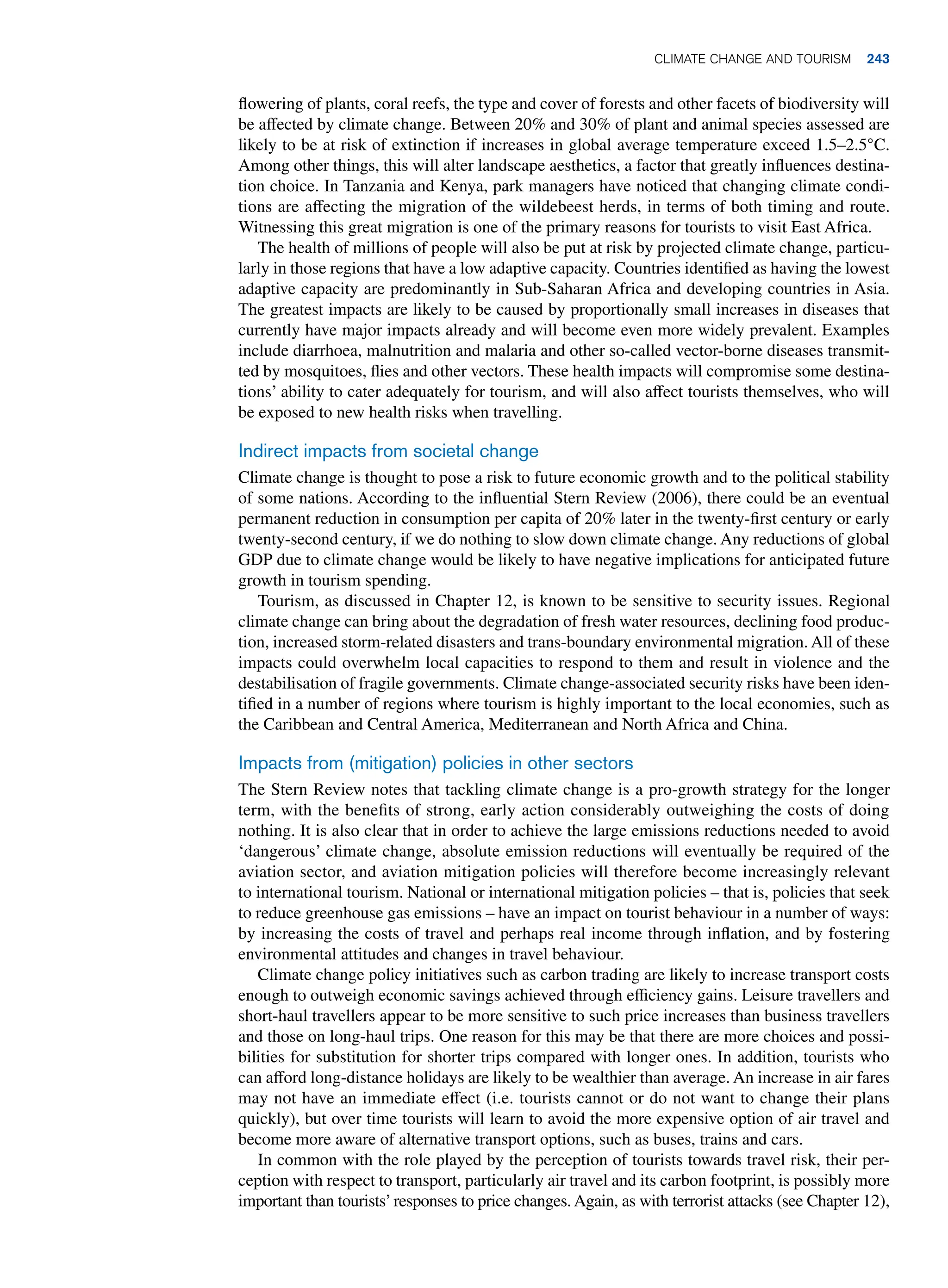 flowering of plants, coral reefs, the type and cover of forests and other facets of biodiversity will
be affected by climate change. Between 20% and 30% of plant and animal species assessed are
likely to be at risk of extinction if increases in global average temperature exceed 1.5–2.5°C.
Among other things, this will alter landscape aesthetics, a factor that greatly influences destina-
tion choice. In Tanzania and Kenya, park managers have noticed that changing climate condi-
tions are affecting the migration of the wildebeest herds, in terms of both timing and route.
Witnessing this great migration is one of the primary reasons for tourists to visit East Africa.
The health of millions of people will also be put at risk by projected climate change, particu-
larly in those regions that have a low adaptive capacity. Countries identified as having the lowest
adaptive capacity are predominantly in Sub-Saharan Africa and developing countries in Asia.
The greatest impacts are likely to be caused by proportionally small increases in diseases that
currently have major impacts already and will become even more widely prevalent. Examples
include diarrhoea, malnutrition and malaria and other so-called vector-borne diseases transmit-
ted by mosquitoes, flies and other vectors. These health impacts will compromise some destina-
tions’ ability to cater adequately for tourism, and will also affect tourists themselves, who will
be exposed to new health risks when travelling.
Indirect impacts from societal change
Climate change is thought to pose a risk to future economic growth and to the political stability
of some nations. According to the influential Stern Review (2006), there could be an eventual
permanent reduction in consumption per capita of 20% later in the twenty-first century or early
twenty-second century, if we do nothing to slow down climate change. Any reductions of global
GDP due to climate change would be likely to have negative implications for anticipated future
growth in tourism spending.
Tourism, as discussed in Chapter 12, is known to be sensitive to security issues. Regional
climate change can bring about the degradation of fresh water resources, declining food produc-
tion, increased storm-related disasters and trans-boundary environmental migration. All of these
impacts could overwhelm local capacities to respond to them and result in violence and the
destabilisation of fragile governments. Climate change-associated security risks have been iden-
tified in a number of regions where tourism is highly important to the local economies, such as
the Caribbean and Central America, Mediterranean and North Africa and China.
Impacts from (mitigation) policies in other sectors
The Stern Review notes that tackling climate change is a pro-growth strategy for the longer
term, with the benefits of strong, early action considerably outweighing the costs of doing
nothing. It is also clear that in order to achieve the large emissions reductions needed to avoid
‘dangerous’ climate change, absolute emission reductions will eventually be required of the
aviation sector, and aviation mitigation policies will therefore become increasingly relevant
to international tourism. National or international mitigation policies – that is, policies that seek
to reduce greenhouse gas emissions – have an impact on tourist behaviour in a number of ways:
by increasing the costs of travel and perhaps real income through inflation, and by fostering
environmental attitudes and changes in travel behaviour.
Climate change policy initiatives such as carbon trading are likely to increase transport costs
enough to outweigh economic savings achieved through efficiency gains. Leisure travellers and
short-haul travellers appear to be more sensitive to such price increases than business travellers
and those on long-haul trips. One reason for this may be that there are more choices and possi-
bilities for substitution for shorter trips compared with longer ones. In addition, tourists who
can afford long-distance holidays are likely to be wealthier than average. An increase in air fares
may not have an immediate effect (i.e. tourists cannot or do not want to change their plans
quickly), but over time tourists will learn to avoid the more expensive option of air travel and
become more aware of alternative transport options, such as buses, trains and cars.
In common with the role played by the perception of tourists towards travel risk, their per-
ception with respect to transport, particularly air travel and its carbon footprint, is possibly more
important than tourists’responses to price changes. Again, as with terrorist attacks (see Chapter 12),
Climate Change and Tourism 243
 