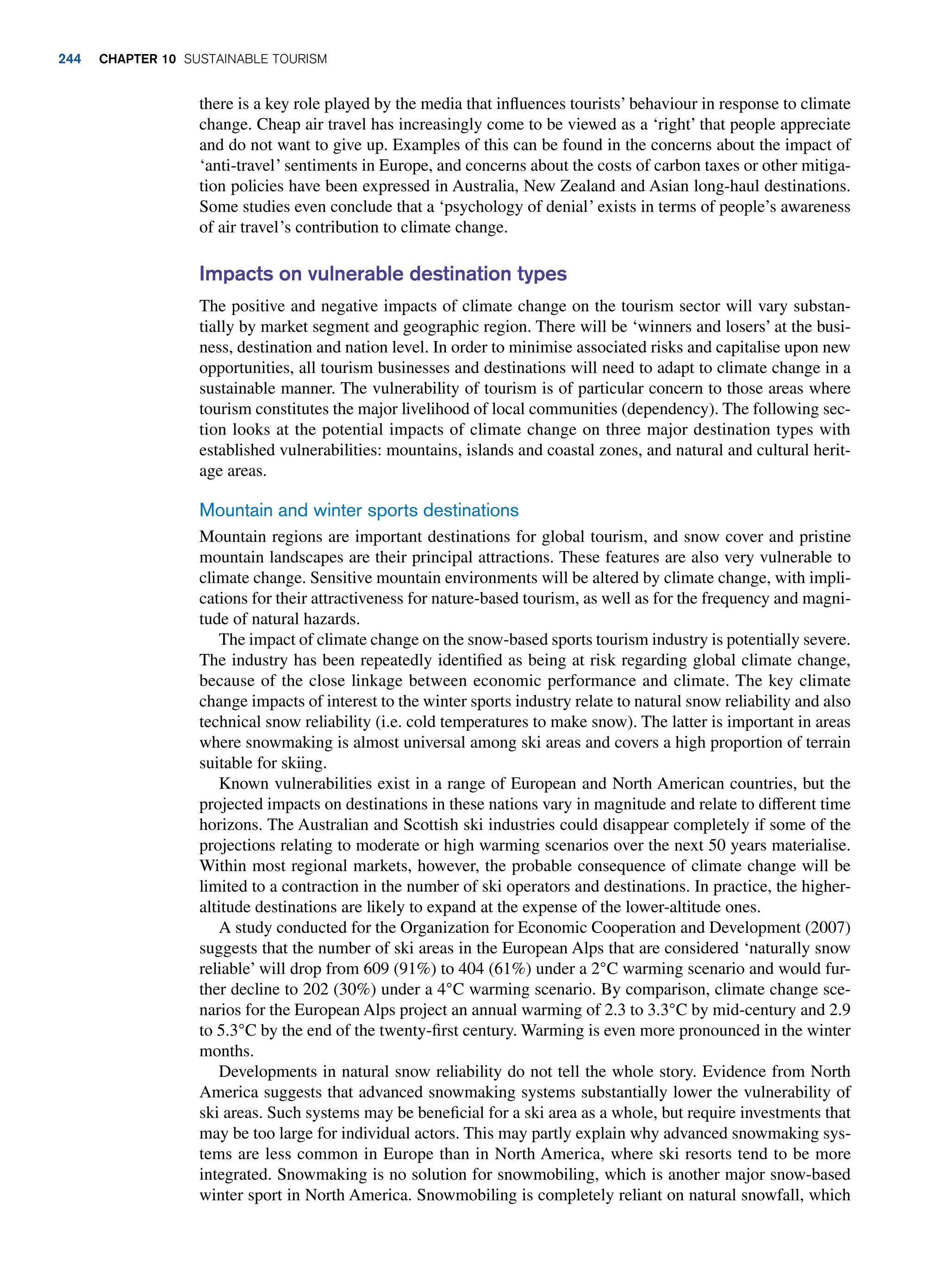 there is a key role played by the media that influences tourists’ behaviour in response to climate
change. Cheap air travel has increasingly come to be viewed as a ‘right’ that people appreciate
and do not want to give up. Examples of this can be found in the concerns about the impact of
‘anti-travel’ sentiments in Europe, and concerns about the costs of carbon taxes or other mitiga-
tion policies have been expressed in Australia, New Zealand and Asian long-haul destinations.
Some studies even conclude that a ‘psychology of denial’ exists in terms of people’s awareness
of air travel’s contribution to climate change.
Impacts on vulnerable destination types
The positive and negative impacts of climate change on the tourism sector will vary substan-
tially by market segment and geographic region. There will be ‘winners and losers’ at the busi-
ness, destination and nation level. In order to minimise associated risks and capitalise upon new
opportunities, all tourism businesses and destinations will need to adapt to climate change in a
sustainable manner. The vulnerability of tourism is of particular concern to those areas where
tourism constitutes the major livelihood of local communities (dependency). The following sec-
tion looks at the potential impacts of climate change on three major destination types with
established vulnerabilities: mountains, islands and coastal zones, and natural and cultural herit-
age areas.
Mountain and winter sports destinations
Mountain regions are important destinations for global tourism, and snow cover and pristine
mountain landscapes are their principal attractions. These features are also very vulnerable to
climate change. Sensitive mountain environments will be altered by climate change, with impli-
cations for their attractiveness for nature-based tourism, as well as for the frequency and magni-
tude of natural hazards.
The impact of climate change on the snow-based sports tourism industry is potentially severe.
The industry has been repeatedly identified as being at risk regarding global climate change,
because of the close linkage between economic performance and climate. The key climate
change impacts of interest to the winter sports industry relate to natural snow reliability and also
technical snow reliability (i.e. cold temperatures to make snow). The latter is important in areas
where snowmaking is almost universal among ski areas and covers a high proportion of terrain
suitable for skiing.
Known vulnerabilities exist in a range of European and North American countries, but the
projected impacts on destinations in these nations vary in magnitude and relate to different time
horizons. The Australian and Scottish ski industries could disappear completely if some of the
projections relating to moderate or high warming scenarios over the next 50 years materialise.
Within most regional markets, however, the probable consequence of climate change will be
limited to a contraction in the number of ski operators and destinations. In practice, the higher-
altitude destinations are likely to expand at the expense of the lower-altitude ones.
A study conducted for the Organization for Economic Cooperation and Development (2007)
suggests that the number of ski areas in the European Alps that are considered ‘naturally snow
reliable’ will drop from 609 (91%) to 404 (61%) under a 2°C warming scenario and would fur-
ther decline to 202 (30%) under a 4°C warming scenario. By comparison, climate change sce-
narios for the European Alps project an annual warming of 2.3 to 3.3°C by mid-century and 2.9
to 5.3°C by the end of the twenty-first century. Warming is even more pronounced in the winter
months.
Developments in natural snow reliability do not tell the whole story. Evidence from North
America suggests that advanced snowmaking systems substantially lower the vulnerability of
ski areas. Such systems may be beneficial for a ski area as a whole, but require investments that
may be too large for individual actors. This may partly explain why advanced snowmaking sys-
tems are less common in Europe than in North America, where ski resorts tend to be more
integrated. Snowmaking is no solution for snowmobiling, which is another major snow-based
winter sport in North America. Snowmobiling is completely reliant on natural snowfall, which
244 chapter 10 Sustainable Tourism
 
