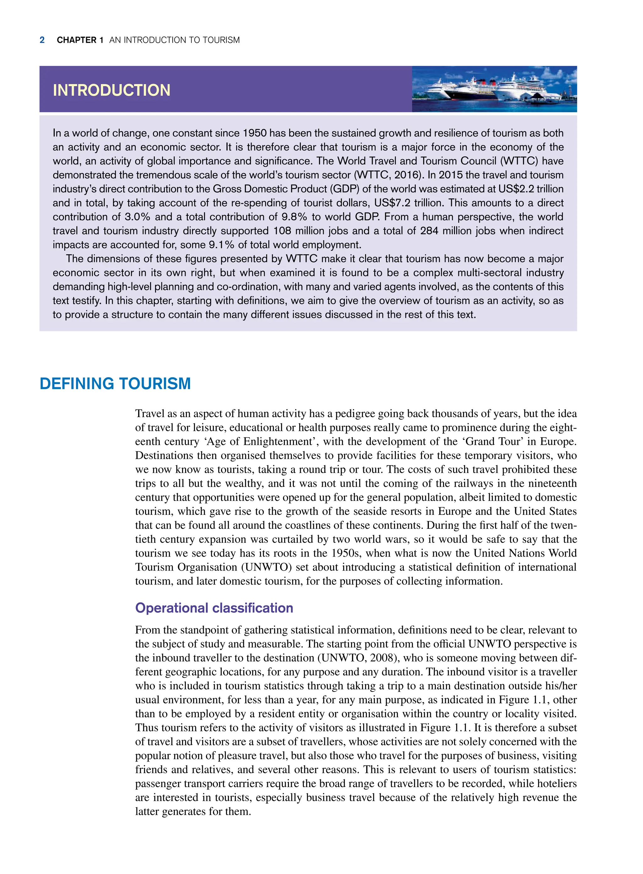Travel as an aspect of human activity has a pedigree going back thousands of years, but the idea
of travel for leisure, educational or health purposes really came to prominence during the eight-
eenth century ‘Age of Enlightenment’, with the development of the ‘Grand Tour’ in Europe.
Destinations then organised themselves to provide facilities for these temporary visitors, who
we now know as tourists, taking a round trip or tour. The costs of such travel prohibited these
trips to all but the wealthy, and it was not until the coming of the railways in the nineteenth
century that opportunities were opened up for the general population, albeit limited to domestic
tourism, which gave rise to the growth of the seaside resorts in Europe and the United States
that can be found all around the coastlines of these continents. During the first half of the twen-
tieth century expansion was curtailed by two world wars, so it would be safe to say that the
tourism we see today has its roots in the 1950s, when what is now the United Nations World
Tourism Organisation (UNWTO) set about introducing a statistical definition of international
tourism, and later domestic tourism, for the purposes of collecting information.
Operational classification
From the standpoint of gathering statistical information, definitions need to be clear, relevant to
the subject of study and measurable. The starting point from the official UNWTO perspective is
the inbound traveller to the destination (UNWTO, 2008), who is someone moving between dif-
ferent geographic locations, for any purpose and any duration. The inbound visitor is a traveller
who is included in tourism statistics through taking a trip to a main destination outside his/her
usual environment, for less than a year, for any main purpose, as indicated in Figure 1.1, other
than to be employed by a resident entity or organisation within the country or locality visited.
Thus tourism refers to the activity of visitors as illustrated in Figure 1.1. It is therefore a subset
of travel and visitors are a subset of travellers, whose activities are not solely concerned with the
popular notion of pleasure travel, but also those who travel for the purposes of business, visiting
friends and relatives, and several other reasons. This is relevant to users of tourism statistics:
passenger transport carriers require the broad range of travellers to be recorded, while hoteliers
are interested in tourists, especially business travel because of the relatively high revenue the
latter generates for them.
In a world of change, one constant since 1950 has been the sustained growth and resilience of tourism as both
an activity and an economic sector. It is therefore clear that tourism is a major force in the economy of the
world, an activity of global importance and significance. The World Travel and Tourism Council (WTTC) have
demonstrated the tremendous scale of the world’s tourism sector (WTTC, 2016). In 2015 the travel and tourism
industry’s direct contribution to the Gross Domestic Product (GDP) of the world was estimated at US$2.2 trillion
and in total, by taking account of the re-spending of tourist dollars, US$7.2 trillion. This amounts to a direct
contribution of 3.0% and a total contribution of 9.8% to world GDP. From a human perspective, the world
travel and tourism industry directly supported 108 million jobs and a total of 284 million jobs when indirect
impacts are accounted for, some 9.1% of total world employment.
The dimensions of these figures presented by WTTC make it clear that tourism has now become a major
economic sector in its own right, but when examined it is found to be a complex multi-sectoral industry
demanding high-level planning and co-ordination, with many and varied agents involved, as the contents of this
text testify. In this chapter, starting with definitions, we aim to give the overview of tourism as an activity, so as
to provide a structure to contain the many different issues discussed in the rest of this text.
INTRODUCTION
DEFINING TOURISM
2 CHAPTER 1 AN INTRODUCTION TO TOURISM
 