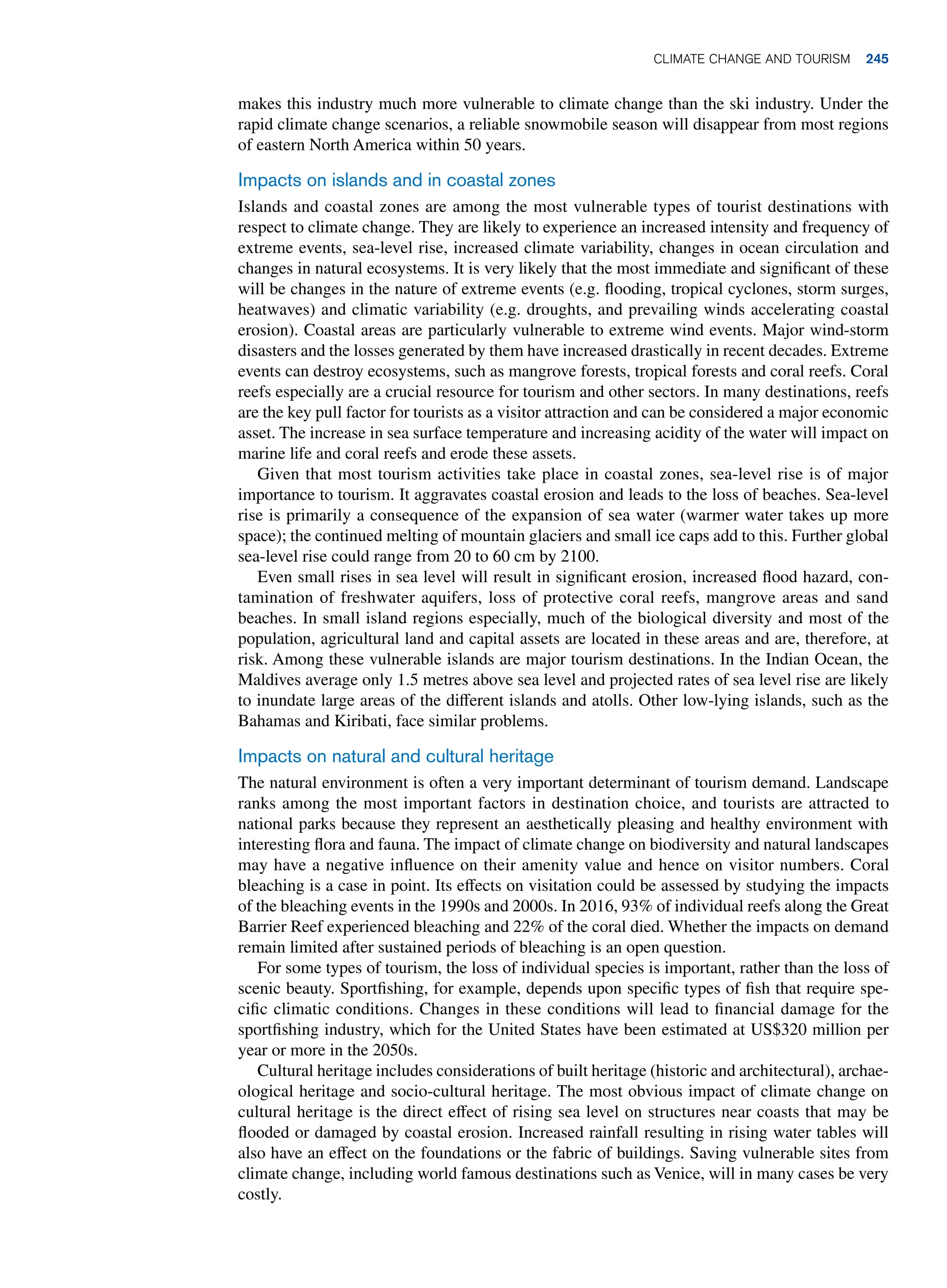 makes this industry much more vulnerable to climate change than the ski industry. Under the
rapid climate change scenarios, a reliable snowmobile season will disappear from most regions
of eastern North America within 50 years.
Impacts on islands and in coastal zones
Islands and coastal zones are among the most vulnerable types of tourist destinations with
respect to climate change. They are likely to experience an increased intensity and frequency of
extreme events, sea-level rise, increased climate variability, changes in ocean circulation and
changes in natural ecosystems. It is very likely that the most immediate and significant of these
will be changes in the nature of extreme events (e.g. flooding, tropical cyclones, storm surges,
heatwaves) and climatic variability (e.g. droughts, and prevailing winds accelerating coastal
erosion). Coastal areas are particularly vulnerable to extreme wind events. Major wind-storm
disasters and the losses generated by them have increased drastically in recent decades. Extreme
events can destroy ecosystems, such as mangrove forests, tropical forests and coral reefs. Coral
reefs especially are a crucial resource for tourism and other sectors. In many destinations, reefs
are the key pull factor for tourists as a visitor attraction and can be considered a major economic
asset. The increase in sea surface temperature and increasing acidity of the water will impact on
marine life and coral reefs and erode these assets.
Given that most tourism activities take place in coastal zones, sea-level rise is of major
importance to tourism. It aggravates coastal erosion and leads to the loss of beaches. Sea-level
rise is primarily a consequence of the expansion of sea water (warmer water takes up more
space); the continued melting of mountain glaciers and small ice caps add to this. Further global
sea-level rise could range from 20 to 60 cm by 2100.
Even small rises in sea level will result in significant erosion, increased flood hazard, con-
tamination of freshwater aquifers, loss of protective coral reefs, mangrove areas and sand
beaches. In small island regions especially, much of the biological diversity and most of the
population, agricultural land and capital assets are located in these areas and are, therefore, at
risk. Among these vulnerable islands are major tourism destinations. In the Indian Ocean, the
Maldives average only 1.5 metres above sea level and projected rates of sea level rise are likely
to inundate large areas of the different islands and atolls. Other low-lying islands, such as the
Bahamas and Kiribati, face similar problems.
Impacts on natural and cultural heritage
The natural environment is often a very important determinant of tourism demand. Landscape
ranks among the most important factors in destination choice, and tourists are attracted to
national parks because they represent an aesthetically pleasing and healthy environment with
interesting flora and fauna. The impact of climate change on biodiversity and natural landscapes
may have a negative influence on their amenity value and hence on visitor numbers. Coral
bleaching is a case in point. Its effects on visitation could be assessed by studying the impacts
of the bleaching events in the 1990s and 2000s. In 2016, 93% of individual reefs along the Great
Barrier Reef experienced bleaching and 22% of the coral died. Whether the impacts on demand
remain limited after sustained periods of bleaching is an open question.
For some types of tourism, the loss of individual species is important, rather than the loss of
scenic beauty. Sportfishing, for example, depends upon specific types of fish that require spe-
cific climatic conditions. Changes in these conditions will lead to financial damage for the
sportfishing industry, which for the United States have been estimated at US$320 million per
year or more in the 2050s.
Cultural heritage includes considerations of built heritage (historic and architectural), archae-
ological heritage and socio-cultural heritage. The most obvious impact of climate change on
cultural heritage is the direct effect of rising sea level on structures near coasts that may be
flooded or damaged by coastal erosion. Increased rainfall resulting in rising water tables will
also have an effect on the foundations or the fabric of buildings. Saving vulnerable sites from
climate change, including world famous destinations such as Venice, will in many cases be very
costly.
Climate Change and Tourism 245
 