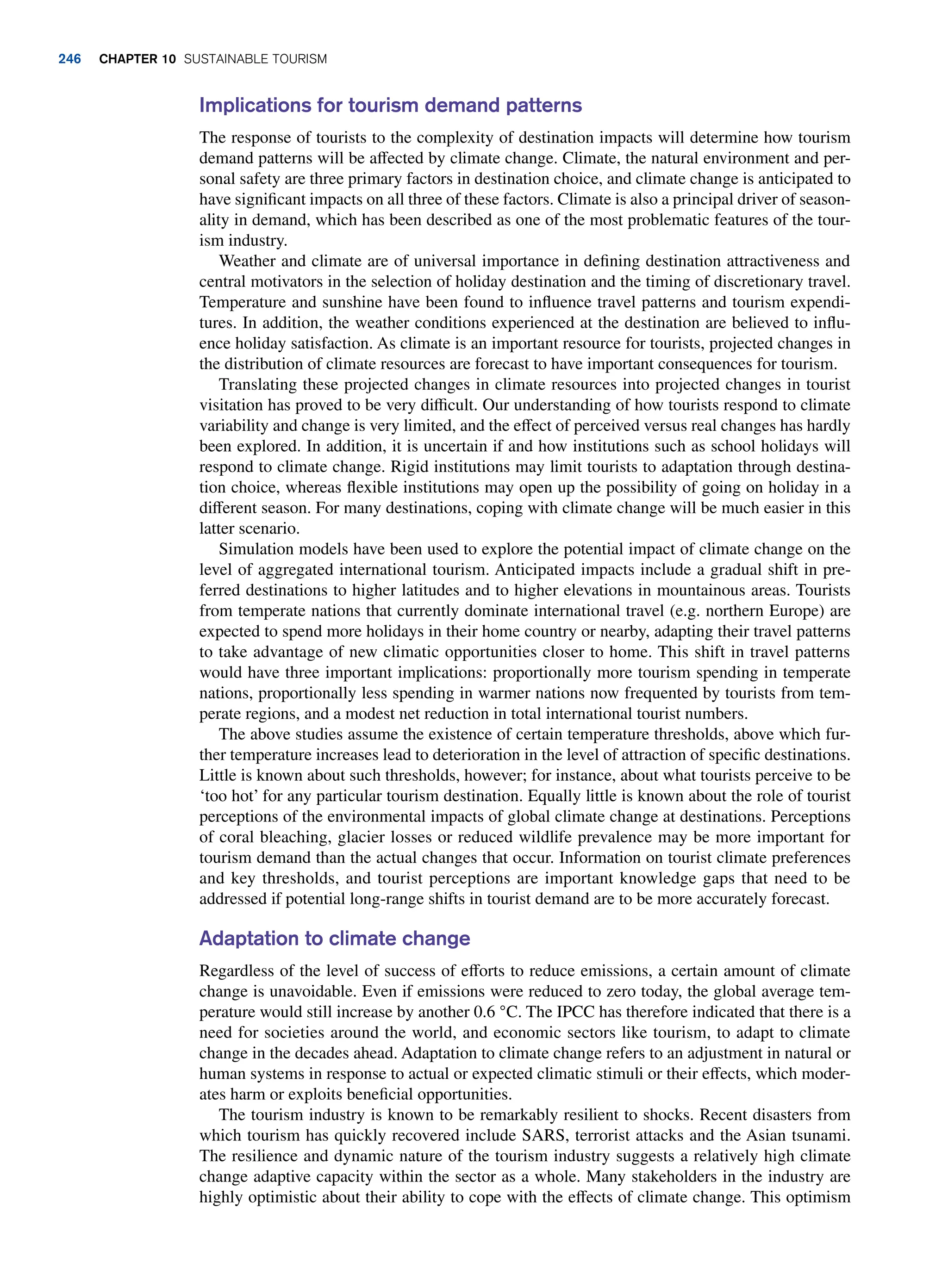 Implications for tourism demand patterns
The response of tourists to the complexity of destination impacts will determine how tourism
demand patterns will be affected by climate change. Climate, the natural environment and per-
sonal safety are three primary factors in destination choice, and climate change is anticipated to
have significant impacts on all three of these factors. Climate is also a principal driver of season-
ality in demand, which has been described as one of the most problematic features of the tour-
ism industry.
Weather and climate are of universal importance in defining destination attractiveness and
central motivators in the selection of holiday destination and the timing of discretionary travel.
Temperature and sunshine have been found to influence travel patterns and tourism expendi-
tures. In addition, the weather conditions experienced at the destination are believed to influ-
ence holiday satisfaction. As climate is an important resource for tourists, projected changes in
the distribution of climate resources are forecast to have important consequences for tourism.
Translating these projected changes in climate resources into projected changes in tourist
visitation has proved to be very difficult. Our understanding of how tourists respond to climate
variability and change is very limited, and the effect of perceived versus real changes has hardly
been explored. In addition, it is uncertain if and how institutions such as school holidays will
respond to climate change. Rigid institutions may limit tourists to adaptation through destina-
tion choice, whereas flexible institutions may open up the possibility of going on holiday in a
different season. For many destinations, coping with climate change will be much easier in this
latter scenario.
Simulation models have been used to explore the potential impact of climate change on the
level of aggregated international tourism. Anticipated impacts include a gradual shift in pre-
ferred destinations to higher latitudes and to higher elevations in mountainous areas. Tourists
from temperate nations that currently dominate international travel (e.g. northern Europe) are
expected to spend more holidays in their home country or nearby, adapting their travel patterns
to take advantage of new climatic opportunities closer to home. This shift in travel patterns
would have three important implications: proportionally more tourism spending in temperate
nations, proportionally less spending in warmer nations now frequented by tourists from tem-
perate regions, and a modest net reduction in total international tourist numbers.
The above studies assume the existence of certain temperature thresholds, above which fur-
ther temperature increases lead to deterioration in the level of attraction of specific destinations.
Little is known about such thresholds, however; for instance, about what tourists perceive to be
‘too hot’ for any particular tourism destination. Equally little is known about the role of tourist
perceptions of the environmental impacts of global climate change at destinations. Perceptions
of coral bleaching, glacier losses or reduced wildlife prevalence may be more important for
tourism demand than the actual changes that occur. Information on tourist climate preferences
and key thresholds, and tourist perceptions are important knowledge gaps that need to be
addressed if potential long-range shifts in tourist demand are to be more accurately forecast.
Adaptation to climate change
Regardless of the level of success of efforts to reduce emissions, a certain amount of climate
change is unavoidable. Even if emissions were reduced to zero today, the global average tem-
perature would still increase by another 0.6 °C. The IPCC has therefore indicated that there is a
need for societies around the world, and economic sectors like tourism, to adapt to climate
change in the decades ahead. Adaptation to climate change refers to an adjustment in natural or
human systems in response to actual or expected climatic stimuli or their effects, which moder-
ates harm or exploits beneficial opportunities.
The tourism industry is known to be remarkably resilient to shocks. Recent disasters from
which tourism has quickly recovered include SARS, terrorist attacks and the Asian tsunami.
The resilience and dynamic nature of the tourism industry suggests a relatively high climate
change adaptive capacity within the sector as a whole. Many stakeholders in the industry are
highly optimistic about their ability to cope with the effects of climate change. This optimism
246 chapter 10 Sustainable Tourism
 