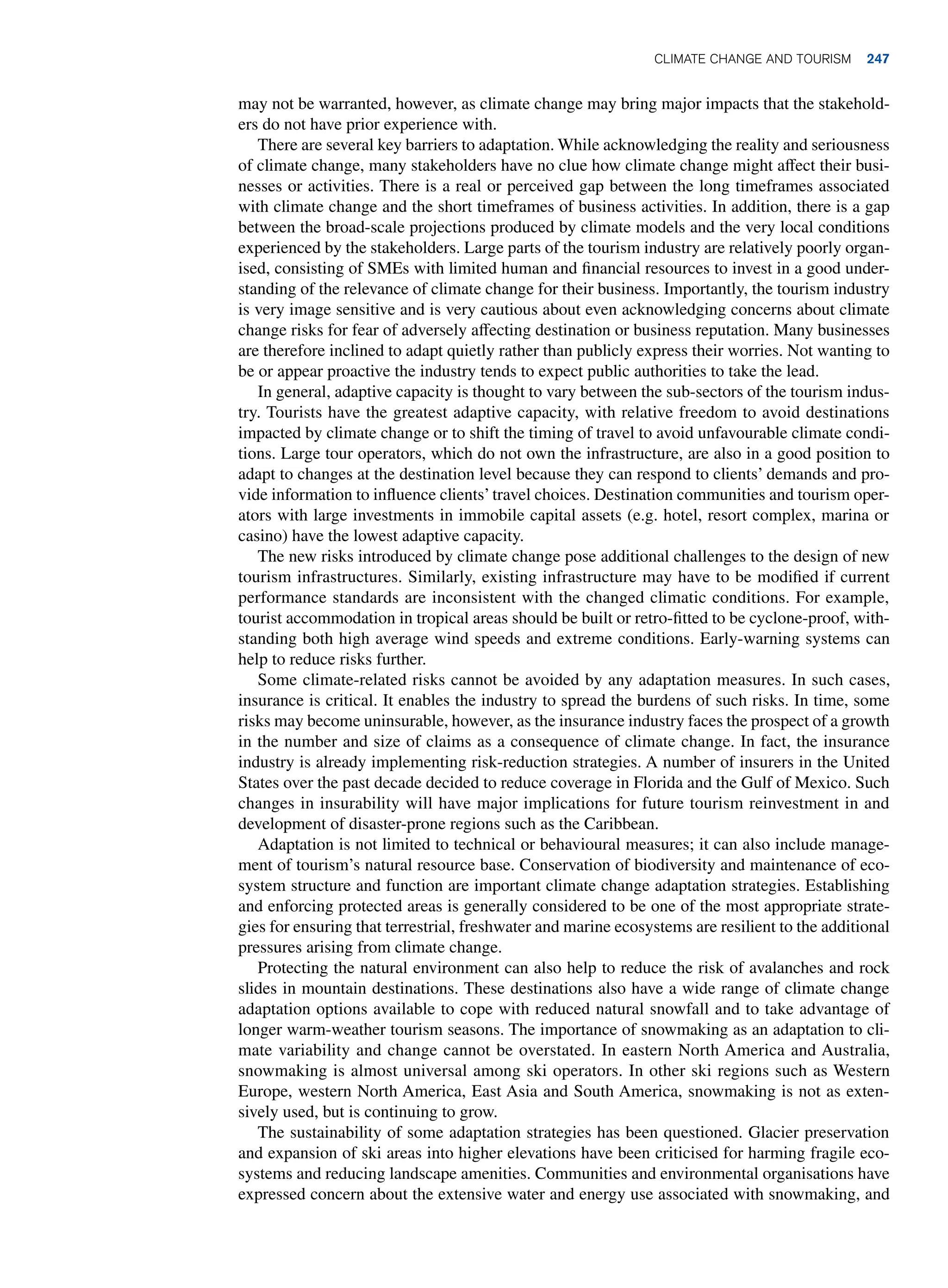 may not be warranted, however, as climate change may bring major impacts that the stakehold-
ers do not have prior experience with.
There are several key barriers to adaptation. While acknowledging the reality and seriousness
of climate change, many stakeholders have no clue how climate change might affect their busi-
nesses or activities. There is a real or perceived gap between the long timeframes associated
with climate change and the short timeframes of business activities. In addition, there is a gap
between the broad-scale projections produced by climate models and the very local conditions
experienced by the stakeholders. Large parts of the tourism industry are relatively poorly organ-
ised, consisting of SMEs with limited human and financial resources to invest in a good under-
standing of the relevance of climate change for their business. Importantly, the tourism industry
is very image sensitive and is very cautious about even acknowledging concerns about climate
change risks for fear of adversely affecting destination or business reputation. Many businesses
are therefore inclined to adapt quietly rather than publicly express their worries. Not wanting to
be or appear proactive the industry tends to expect public authorities to take the lead.
In general, adaptive capacity is thought to vary between the sub-sectors of the tourism indus-
try. Tourists have the greatest adaptive capacity, with relative freedom to avoid destinations
impacted by climate change or to shift the timing of travel to avoid unfavourable climate condi-
tions. Large tour operators, which do not own the infrastructure, are also in a good position to
adapt to changes at the destination level because they can respond to clients’ demands and pro-
vide information to influence clients’travel choices. Destination communities and tourism oper-
ators with large investments in immobile capital assets (e.g. hotel, resort complex, marina or
casino) have the lowest adaptive capacity.
The new risks introduced by climate change pose additional challenges to the design of new
tourism infrastructures. Similarly, existing infrastructure may have to be modified if current
performance standards are inconsistent with the changed climatic conditions. For example,
tourist accommodation in tropical areas should be built or retro-fitted to be cyclone-proof, with-
standing both high average wind speeds and extreme conditions. Early-warning systems can
help to reduce risks further.
Some climate-related risks cannot be avoided by any adaptation measures. In such cases,
insurance is critical. It enables the industry to spread the burdens of such risks. In time, some
risks may become uninsurable, however, as the insurance industry faces the prospect of a growth
in the number and size of claims as a consequence of climate change. In fact, the insurance
industry is already implementing risk-reduction strategies. A number of insurers in the United
States over the past decade decided to reduce coverage in Florida and the Gulf of Mexico. Such
changes in insurability will have major implications for future tourism reinvestment in and
development of disaster-prone regions such as the Caribbean.
Adaptation is not limited to technical or behavioural measures; it can also include manage-
ment of tourism’s natural resource base. Conservation of biodiversity and maintenance of eco-
system structure and function are important climate change adaptation strategies. Establishing
and enforcing protected areas is generally considered to be one of the most appropriate strate-
gies for ensuring that terrestrial, freshwater and marine ecosystems are resilient to the additional
pressures arising from climate change.
Protecting the natural environment can also help to reduce the risk of avalanches and rock
slides in mountain destinations. These destinations also have a wide range of climate change
adaptation options available to cope with reduced natural snowfall and to take advantage of
longer warm-weather tourism seasons. The importance of snowmaking as an adaptation to cli-
mate variability and change cannot be overstated. In eastern North America and Australia,
snowmaking is almost universal among ski operators. In other ski regions such as Western
Europe, western North America, East Asia and South America, snowmaking is not as exten-
sively used, but is continuing to grow.
The sustainability of some adaptation strategies has been questioned. Glacier preservation
and expansion of ski areas into higher elevations have been criticised for harming fragile eco-
systems and reducing landscape amenities. Communities and environmental organisations have
expressed concern about the extensive water and energy use associated with snowmaking, and
Climate Change and Tourism 247
 