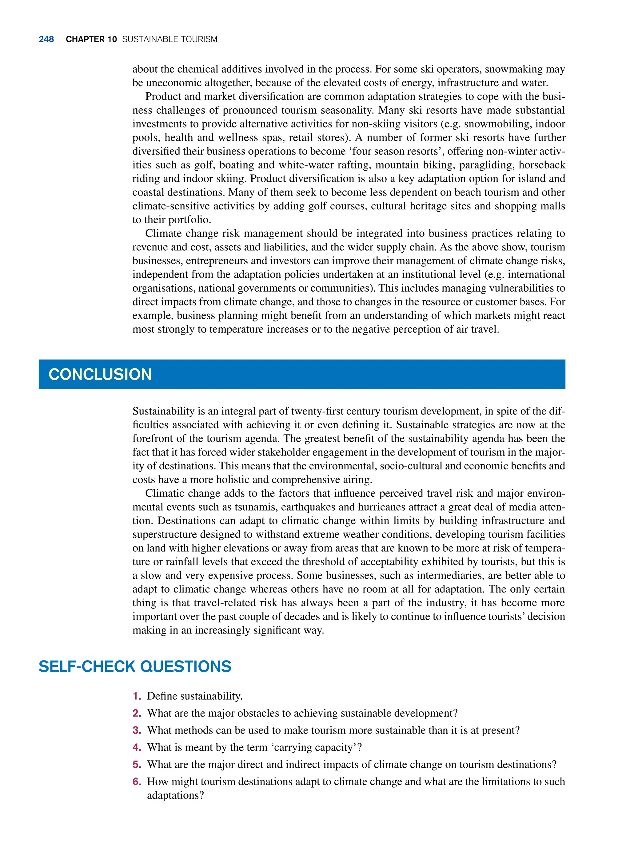 about the chemical additives involved in the process. For some ski operators, snowmaking may
be uneconomic altogether, because of the elevated costs of energy, infrastructure and water.
Product and market diversification are common adaptation strategies to cope with the busi-
ness challenges of pronounced tourism seasonality. Many ski resorts have made substantial
investments to provide alternative activities for non-skiing visitors (e.g. snowmobiling, indoor
pools, health and wellness spas, retail stores). A number of former ski resorts have further
diversified their business operations to become ‘four season resorts’, offering non-winter activ-
ities such as golf, boating and white-water rafting, mountain biking, paragliding, horseback
riding and indoor skiing. Product diversification is also a key adaptation option for island and
coastal destinations. Many of them seek to become less dependent on beach tourism and other
climate-sensitive activities by adding golf courses, cultural heritage sites and shopping malls
to their portfolio.
Climate change risk management should be integrated into business practices relating to
revenue and cost, assets and liabilities, and the wider supply chain. As the above show, tourism
businesses, entrepreneurs and investors can improve their management of climate change risks,
independent from the adaptation policies undertaken at an institutional level (e.g. international
organisations, national governments or communities). This includes managing vulnerabilities to
direct impacts from climate change, and those to changes in the resource or customer bases. For
example, business planning might benefit from an understanding of which markets might react
most strongly to temperature increases or to the negative perception of air travel.
Conclusion
Sustainability is an integral part of twenty-first century tourism development, in spite of the dif-
ficulties associated with achieving it or even defining it. Sustainable strategies are now at the
forefront of the tourism agenda. The greatest benefit of the sustainability agenda has been the
fact that it has forced wider stakeholder engagement in the development of tourism in the major-
ity of destinations. This means that the environmental, socio-cultural and economic benefits and
costs have a more holistic and comprehensive airing.
Climatic change adds to the factors that influence perceived travel risk and major environ-
mental events such as tsunamis, earthquakes and hurricanes attract a great deal of media atten-
tion. Destinations can adapt to climatic change within limits by building infrastructure and
superstructure designed to withstand extreme weather conditions, developing tourism facilities
on land with higher elevations or away from areas that are known to be more at risk of tempera-
ture or rainfall levels that exceed the threshold of acceptability exhibited by tourists, but this is
a slow and very expensive process. Some businesses, such as intermediaries, are better able to
adapt to climatic change whereas others have no room at all for adaptation. The only certain
thing is that travel-related risk has always been a part of the industry, it has become more
important over the past couple of decades and is likely to continue to influence tourists’decision
making in an increasingly significant way.
1. Define sustainability.
2. What are the major obstacles to achieving sustainable development?
3. What methods can be used to make tourism more sustainable than it is at present?
4. What is meant by the term ‘carrying capacity’?
5. What are the major direct and indirect impacts of climate change on tourism destinations?
6. How might tourism destinations adapt to climate change and what are the limitations to such
adaptations?
Self-Check Questions
248 chapter 10 Sustainable Tourism
 