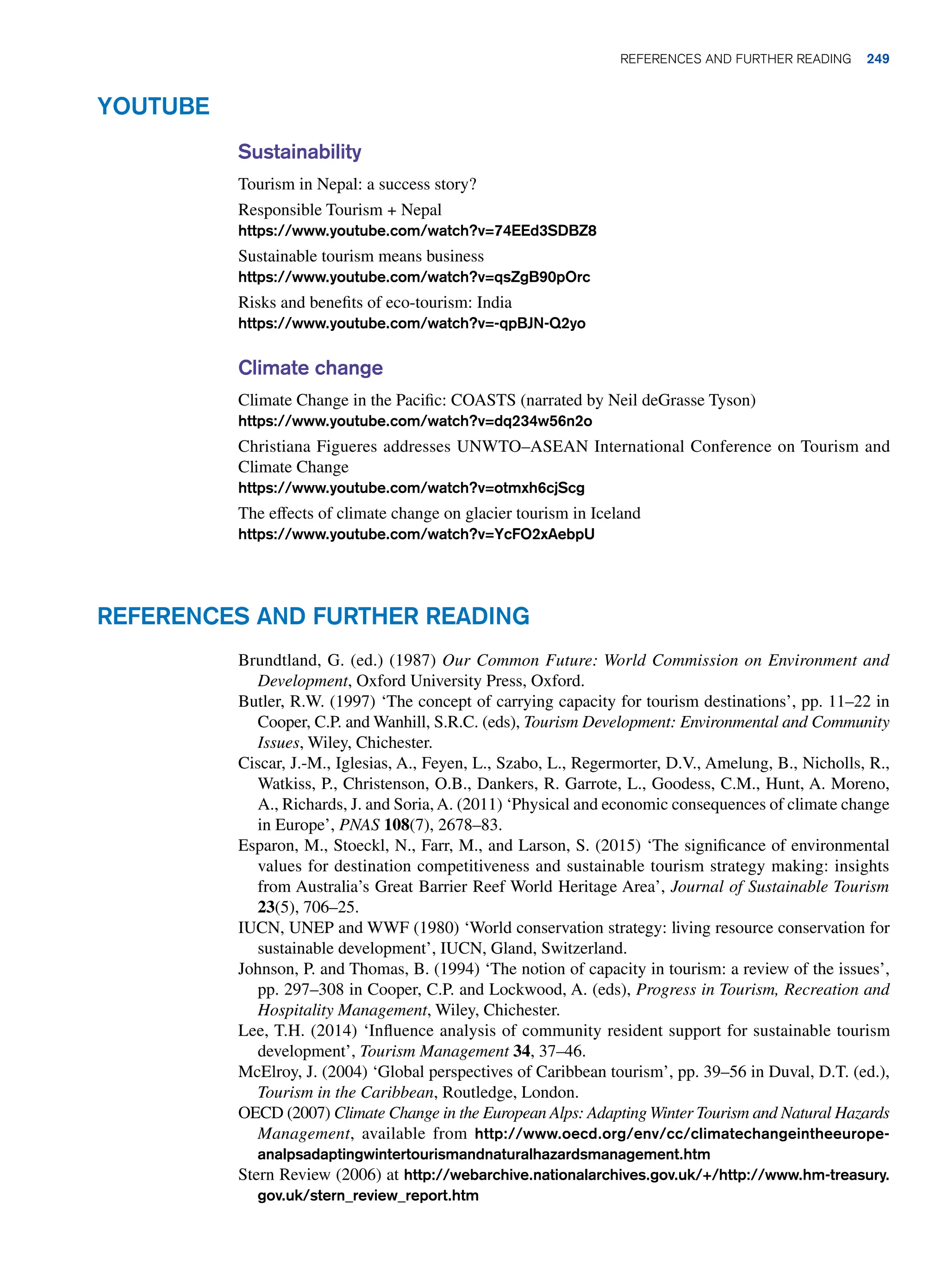 Youtube
Sustainability
Tourism in Nepal: a success story?
Responsible Tourism + Nepal
https://www.youtube.com/watch?v=74EEd3SDBZ8
Sustainable tourism means business
https://www.youtube.com/watch?v=qsZgB90pOrc
Risks and benefits of eco-tourism: India
https://www.youtube.com/watch?v=-qpBJN-Q2yo
Climate change
Climate Change in the Pacific: COASTS (narrated by Neil deGrasse Tyson)
https://www.youtube.com/watch?v=dq234w56n2o
Christiana Figueres addresses UNWTO–ASEAN International Conference on Tourism and
Climate Change
https://www.youtube.com/watch?v=otmxh6cjScg
The effects of climate change on glacier tourism in Iceland
https://www.youtube.com/watch?v=YcFO2xAebpU
References and Further Reading
Brundtland, G. (ed.) (1987) Our Common Future: World Commission on Environment and
Development, Oxford University Press, Oxford.
Butler, R.W. (1997) ‘The concept of carrying capacity for tourism destinations’, pp. 11–22 in
Cooper, C.P. and Wanhill, S.R.C. (eds), Tourism Development: Environmental and Community
Issues, Wiley, Chichester.
Ciscar, J.-M., Iglesias, A., Feyen, L., Szabo, L., Regermorter, D.V., Amelung, B., Nicholls, R.,
Watkiss, P., Christenson, O.B., Dankers, R. Garrote, L., Goodess, C.M., Hunt, A. Moreno,
A., Richards, J. and Soria,A. (2011) ‘Physical and economic consequences of climate change
in Europe’, PNAS 108(7), 2678–83.
Esparon, M., Stoeckl, N., Farr, M., and Larson, S. (2015) ‘The significance of environmental
values for destination competitiveness and sustainable tourism strategy making: insights
from Australia’s Great Barrier Reef World Heritage Area’, Journal of Sustainable Tourism
23(5), 706–25.
IUCN, UNEP and WWF (1980) ‘World conservation strategy: living resource conservation for
sustainable development’, IUCN, Gland, Switzerland.
Johnson, P. and Thomas, B. (1994) ‘The notion of capacity in tourism: a review of the issues’,
pp. 297–308 in Cooper, C.P. and Lockwood, A. (eds), Progress in Tourism, Recreation and
Hospitality Management, Wiley, Chichester.
Lee, T.H. (2014) ‘Influence analysis of community resident support for sustainable tourism
development’, Tourism Management 34, 37–46.
McElroy, J. (2004) ‘Global perspectives of Caribbean tourism’, pp. 39–56 in Duval, D.T. (ed.),
Tourism in the Caribbean, Routledge, London.
OECD (2007) Climate Change in the European Alps: Adapting Winter Tourism and Natural Hazards
Management, available from http://www.oecd.org/env/cc/climatechangeintheeurope-
analpsadaptingwintertourismandnaturalhazardsmanagement.htm
Stern Review (2006) at http://webarchive.nationalarchives.gov.uk/+/http://www.hm-treasury.
gov.uk/stern_review_report.htm
	References and Further Reading 249
 