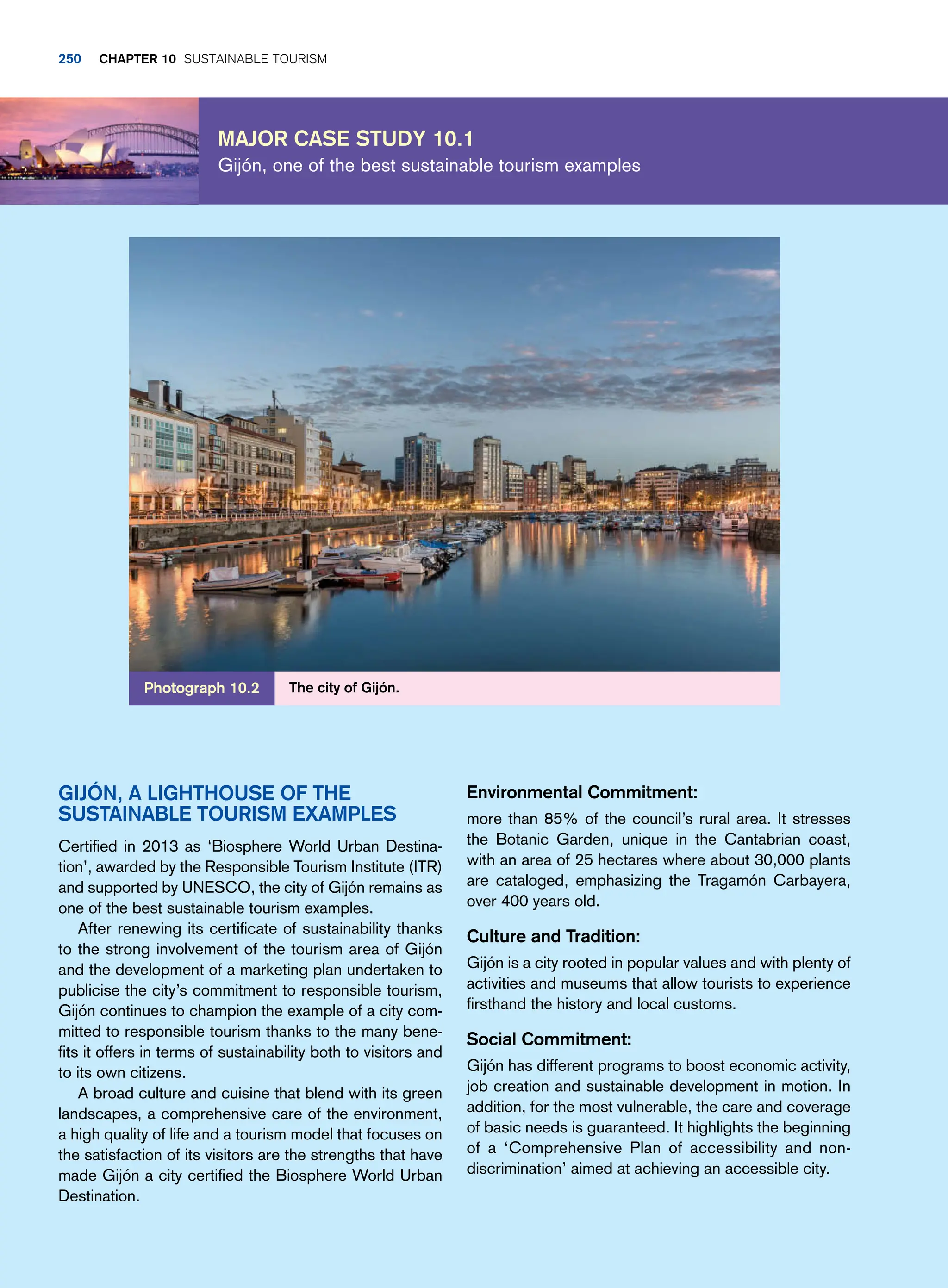 Major case study 10.1
Gijón, one of the best sustainable tourism examples
Environmental Commitment:
more than 85% of the council’s rural area. It stresses
the Botanic Garden, unique in the Cantabrian coast,
with an area of 25 hectares where about 30,000 plants
are cataloged, emphasizing the Tragamón Carbayera,
over 400 years old.
Culture and Tradition:
Gijón is a city rooted in popular values and with plenty of
activities and museums that allow tourists to experience
firsthand the history and local customs.
Social Commitment:
Gijón has different programs to boost economic activity,
job creation and sustainable development in motion. In
addition, for the most vulnerable, the care and coverage
of basic needs is guaranteed. It highlights the beginning
of a ‘Comprehensive Plan of accessibility and non-
discrimination’ aimed at achieving an accessible city.
Gijón, a lighthouse of the
sustainable tourism examples
Certified in 2013 as ‘Biosphere World Urban Destina-
tion’, awarded by the Responsible Tourism Institute (ITR)
and supported by UNESCO, the city of Gijón remains as
one of the best sustainable tourism examples.
After renewing its certificate of sustainability thanks
to the strong involvement of the tourism area of Gijón
and the development of a marketing plan undertaken to
publicise the city’s commitment to responsible tourism,
Gijón continues to champion the example of a city com-
mitted to responsible tourism thanks to the many bene-
fits it offers in terms of sustainability both to visitors and
to its own citizens.
A broad culture and cuisine that blend with its green
landscapes, a comprehensive care of the environment,
a high quality of life and a tourism model that focuses on
the satisfaction of its visitors are the strengths that have
made Gijón a city certified the Biosphere World Urban
Destination.
The city of Gijón.
Photograph 10.2
250 chapter 10 Sustainable Tourism
 