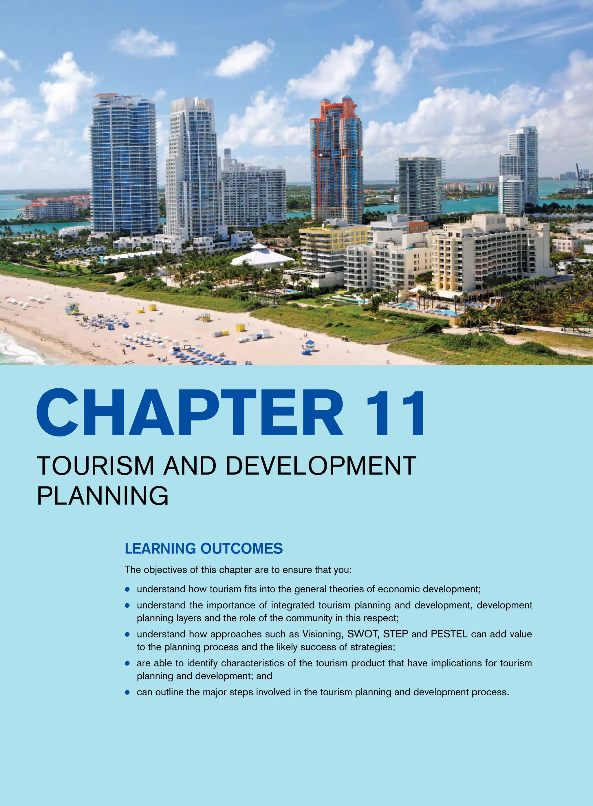 Chapter 11
Tourism and Development
Planning
Learning Outcomes
The objectives of this chapter are to ensure that you:
● understand how tourism fits into the general theories of economic development;
● understand the importance of integrated tourism planning and development, development
planning layers and the role of the community in this respect;
● understand how approaches such as Visioning, SWOT, STEP and PESTEL can add value
to the planning process and the likely success of strategies;
● are able to identify characteristics of the tourism product that have implications for tourism
planning and development; and
● can outline the major steps involved in the tourism planning and development process.
 