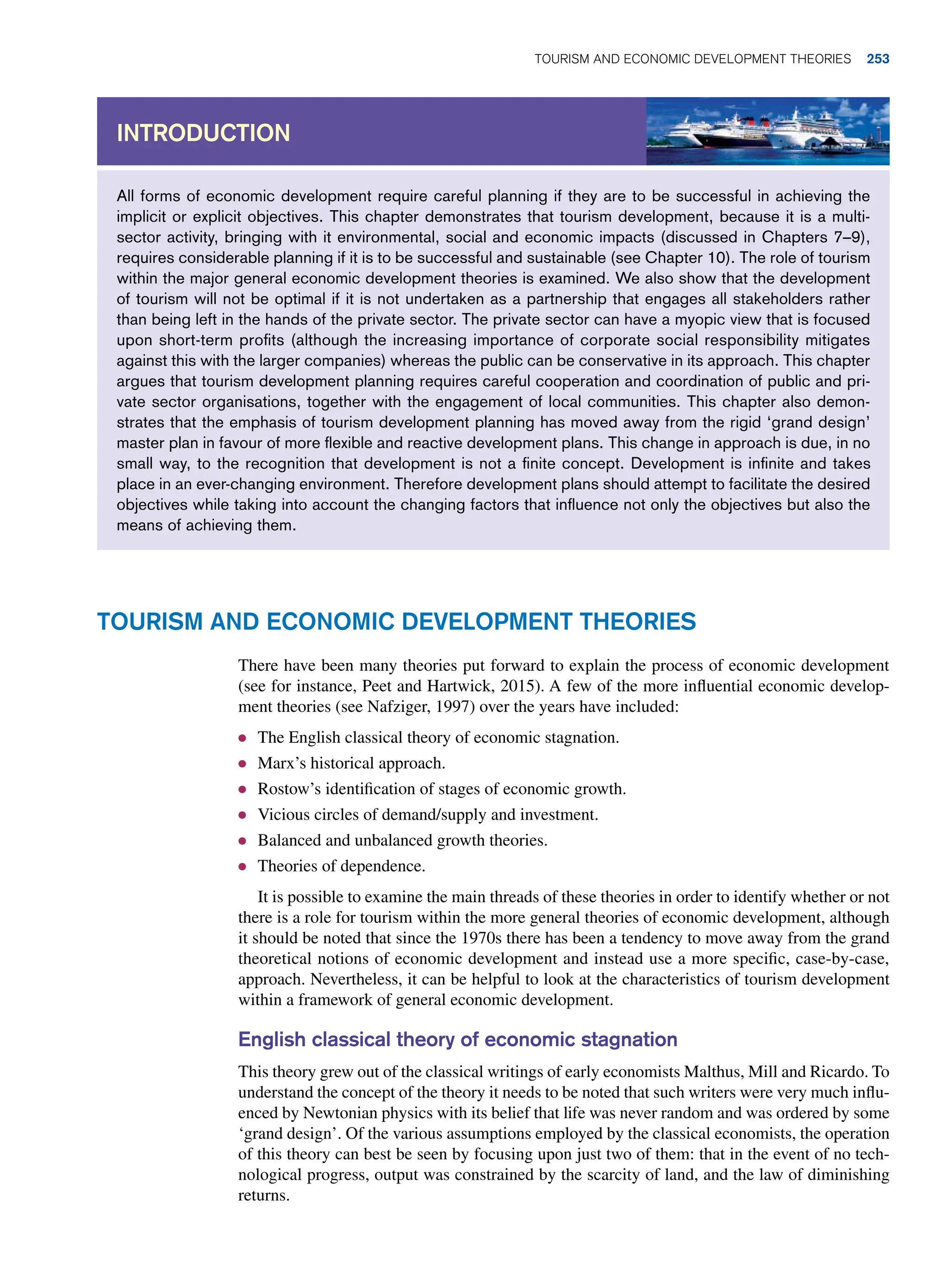 All forms of economic development require careful planning if they are to be successful in achieving the
implicit or explicit objectives. This chapter demonstrates that tourism development, because it is a multi-
sector activity, bringing with it environmental, social and economic impacts (discussed in Chapters 7–9),
requires considerable planning if it is to be successful and sustainable (see Chapter 10). The role of tourism
within the major general economic development theories is examined. We also show that the development
of tourism will not be optimal if it is not undertaken as a partnership that engages all stakeholders rather
than being left in the hands of the private sector. The private sector can have a myopic view that is focused
upon short-term profits (although the increasing importance of corporate social responsibility mitigates
against this with the larger companies) whereas the public can be conservative in its approach. This chapter
argues that tourism development planning requires careful cooperation and coordination of public and pri-
vate sector organisations, together with the engagement of local communities. This chapter also demon-
strates that the emphasis of tourism development planning has moved away from the rigid ‘grand design’
master plan in favour of more flexible and reactive development plans. This change in approach is due, in no
small way, to the recognition that development is not a finite concept. Development is infinite and takes
place in an ever-changing environment. Therefore development plans should attempt to facilitate the desired
objectives while taking into account the changing factors that influence not only the objectives but also the
means of achieving them.
Introduction
Tourism and Economic Development Theories
There have been many theories put forward to explain the process of economic development
(see for instance, Peet and Hartwick, 2015). A few of the more influential economic develop-
ment theories (see Nafziger, 1997) over the years have included:
● The English classical theory of economic stagnation.
● Marx’s historical approach.
● Rostow’s identification of stages of economic growth.
● Vicious circles of demand/supply and investment.
● Balanced and unbalanced growth theories.
● Theories of dependence.
It is possible to examine the main threads of these theories in order to identify whether or not
there is a role for tourism within the more general theories of economic development, although
it should be noted that since the 1970s there has been a tendency to move away from the grand
theoretical notions of economic development and instead use a more specific, case-by-case,
approach. Nevertheless, it can be helpful to look at the characteristics of tourism development
within a framework of general economic development.
English classical theory of economic stagnation
This theory grew out of the classical writings of early economists Malthus, Mill and Ricardo. To
understand the concept of the theory it needs to be noted that such writers were very much influ-
enced by Newtonian physics with its belief that life was never random and was ordered by some
‘grand design’. Of the various assumptions employed by the classical economists, the operation
of this theory can best be seen by focusing upon just two of them: that in the event of no tech-
nological progress, output was constrained by the scarcity of land, and the law of diminishing
returns.
Tourism and Economic Development Theories 253
 