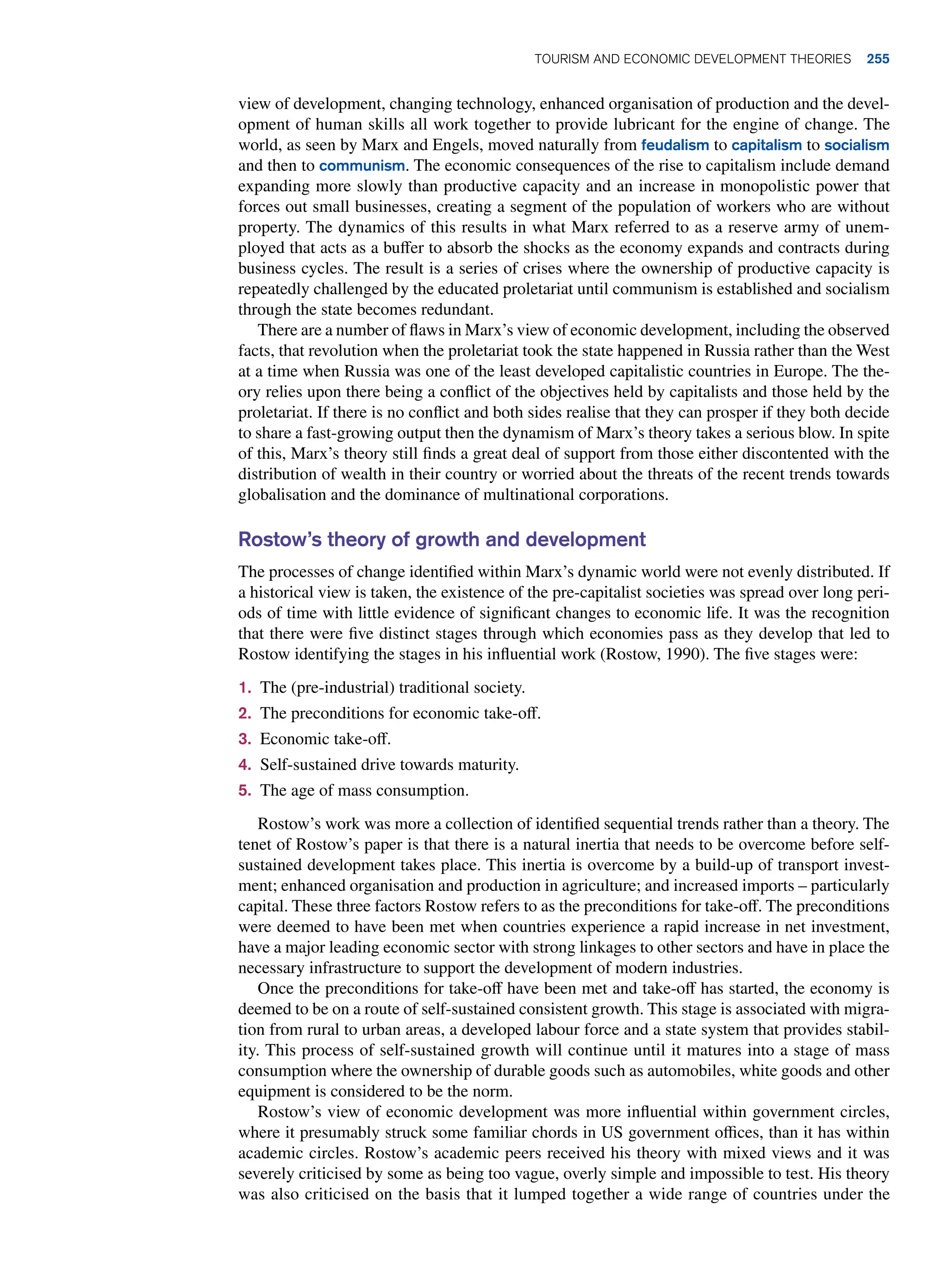 view of development, changing technology, enhanced organisation of production and the devel-
opment of human skills all work together to provide lubricant for the engine of change. The
world, as seen by Marx and Engels, moved naturally from feudalism to capitalism to socialism
and then to communism. The economic consequences of the rise to capitalism include demand
expanding more slowly than productive capacity and an increase in monopolistic power that
forces out small businesses, creating a segment of the population of workers who are without
property. The dynamics of this results in what Marx referred to as a reserve army of unem-
ployed that acts as a buffer to absorb the shocks as the economy expands and contracts during
business cycles. The result is a series of crises where the ownership of productive capacity is
repeatedly challenged by the educated proletariat until communism is established and socialism
through the state becomes redundant.
There are a number of flaws in Marx’s view of economic development, including the observed
facts, that revolution when the proletariat took the state happened in Russia rather than the West
at a time when Russia was one of the least developed capitalistic countries in Europe. The the-
ory relies upon there being a conflict of the objectives held by capitalists and those held by the
proletariat. If there is no conflict and both sides realise that they can prosper if they both decide
to share a fast-growing output then the dynamism of Marx’s theory takes a serious blow. In spite
of this, Marx’s theory still finds a great deal of support from those either discontented with the
distribution of wealth in their country or worried about the threats of the recent trends towards
globalisation and the dominance of multinational corporations.
Rostow’s theory of growth and development
The processes of change identified within Marx’s dynamic world were not evenly distributed. If
a historical view is taken, the existence of the pre-capitalist societies was spread over long peri-
ods of time with little evidence of significant changes to economic life. It was the recognition
that there were five distinct stages through which economies pass as they develop that led to
Rostow identifying the stages in his influential work (Rostow, 1990). The five stages were:
1. The (pre-industrial) traditional society.
2. The preconditions for economic take-off.
3. Economic take-off.
4. Self-sustained drive towards maturity.
5. The age of mass consumption.
Rostow’s work was more a collection of identified sequential trends rather than a theory. The
tenet of Rostow’s paper is that there is a natural inertia that needs to be overcome before self-
sustained development takes place. This inertia is overcome by a build-up of transport invest-
ment; enhanced organisation and production in agriculture; and increased imports – particularly
capital. These three factors Rostow refers to as the preconditions for take-off. The preconditions
were deemed to have been met when countries experience a rapid increase in net investment,
have a major leading economic sector with strong linkages to other sectors and have in place the
necessary infrastructure to support the development of modern industries.
Once the preconditions for take-off have been met and take-off has started, the economy is
deemed to be on a route of self-sustained consistent growth. This stage is associated with migra-
tion from rural to urban areas, a developed labour force and a state system that provides stabil-
ity. This process of self-sustained growth will continue until it matures into a stage of mass
consumption where the ownership of durable goods such as automobiles, white goods and other
equipment is considered to be the norm.
Rostow’s view of economic development was more influential within government circles,
where it presumably struck some familiar chords in US government offices, than it has within
academic circles. Rostow’s academic peers received his theory with mixed views and it was
severely criticised by some as being too vague, overly simple and impossible to test. His theory
was also criticised on the basis that it lumped together a wide range of countries under the
Tourism and Economic Development Theories 255
 
