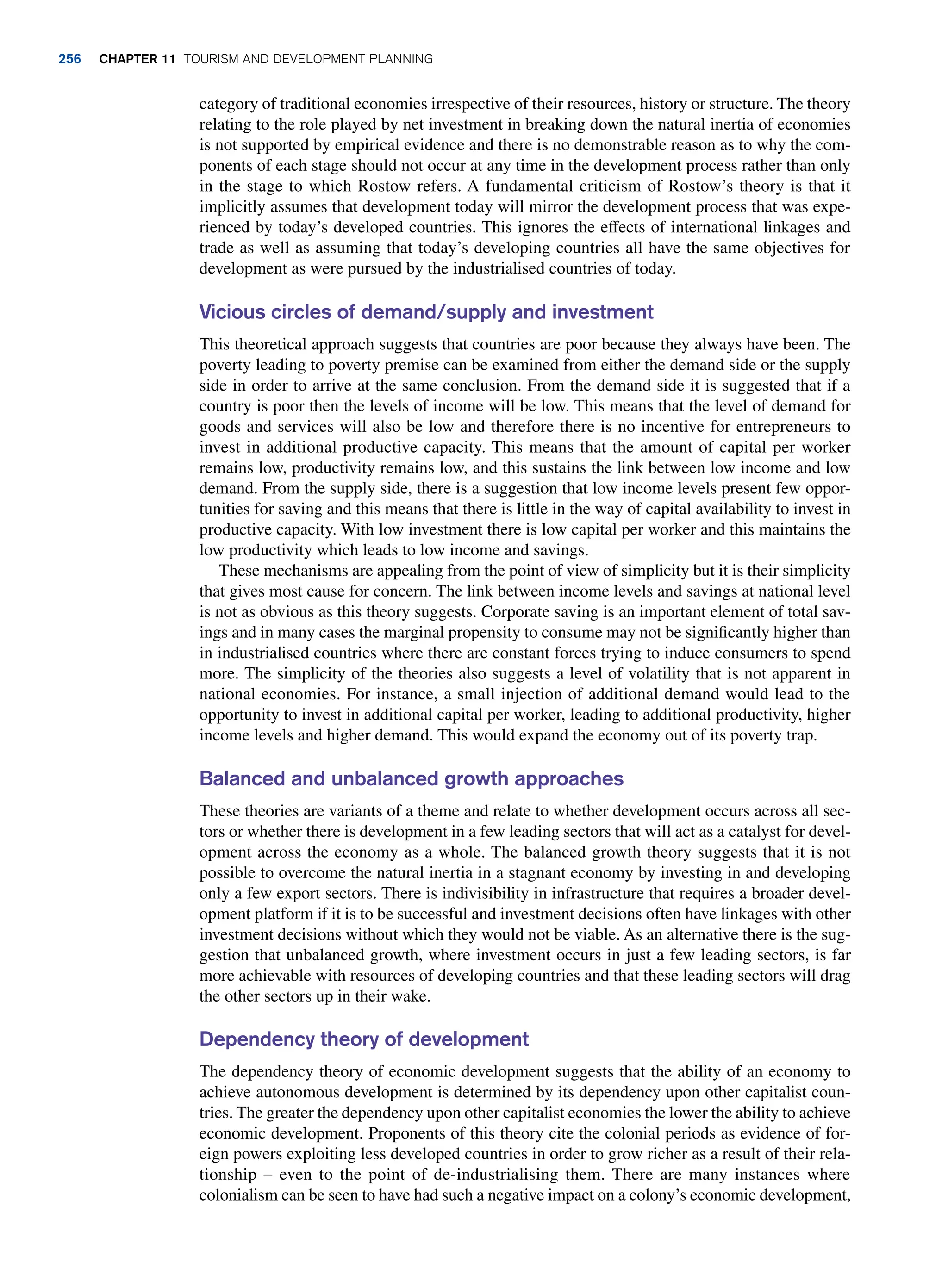 category of traditional economies irrespective of their resources, history or structure. The theory
relating to the role played by net investment in breaking down the natural inertia of economies
is not supported by empirical evidence and there is no demonstrable reason as to why the com-
ponents of each stage should not occur at any time in the development process rather than only
in the stage to which Rostow refers. A fundamental criticism of Rostow’s theory is that it
implicitly assumes that development today will mirror the development process that was expe-
rienced by today’s developed countries. This ignores the effects of international linkages and
trade as well as assuming that today’s developing countries all have the same objectives for
development as were pursued by the industrialised countries of today.
Vicious circles of demand/supply and investment
This theoretical approach suggests that countries are poor because they always have been. The
poverty leading to poverty premise can be examined from either the demand side or the supply
side in order to arrive at the same conclusion. From the demand side it is suggested that if a
country is poor then the levels of income will be low. This means that the level of demand for
goods and services will also be low and therefore there is no incentive for entrepreneurs to
invest in additional productive capacity. This means that the amount of capital per worker
remains low, productivity remains low, and this sustains the link between low income and low
demand. From the supply side, there is a suggestion that low income levels present few oppor-
tunities for saving and this means that there is little in the way of capital availability to invest in
productive capacity. With low investment there is low capital per worker and this maintains the
low productivity which leads to low income and savings.
These mechanisms are appealing from the point of view of simplicity but it is their simplicity
that gives most cause for concern. The link between income levels and savings at national level
is not as obvious as this theory suggests. Corporate saving is an important element of total sav-
ings and in many cases the marginal propensity to consume may not be significantly higher than
in industrialised countries where there are constant forces trying to induce consumers to spend
more. The simplicity of the theories also suggests a level of volatility that is not apparent in
national economies. For instance, a small injection of additional demand would lead to the
opportunity to invest in additional capital per worker, leading to additional productivity, higher
income levels and higher demand. This would expand the economy out of its poverty trap.
Balanced and unbalanced growth approaches
These theories are variants of a theme and relate to whether development occurs across all sec-
tors or whether there is development in a few leading sectors that will act as a catalyst for devel-
opment across the economy as a whole. The balanced growth theory suggests that it is not
possible to overcome the natural inertia in a stagnant economy by investing in and developing
only a few export sectors. There is indivisibility in infrastructure that requires a broader devel-
opment platform if it is to be successful and investment decisions often have linkages with other
investment decisions without which they would not be viable. As an alternative there is the sug-
gestion that unbalanced growth, where investment occurs in just a few leading sectors, is far
more achievable with resources of developing countries and that these leading sectors will drag
the other sectors up in their wake.
Dependency theory of development
The dependency theory of economic development suggests that the ability of an economy to
achieve autonomous development is determined by its dependency upon other capitalist coun-
tries. The greater the dependency upon other capitalist economies the lower the ability to achieve
economic development. Proponents of this theory cite the colonial periods as evidence of for-
eign powers exploiting less developed countries in order to grow richer as a result of their rela-
tionship – even to the point of de-industrialising them. There are many instances where
colonialism can be seen to have had such a negative impact on a colony’s economic development,
256 chapter 11 Tourism and Development Planning
 