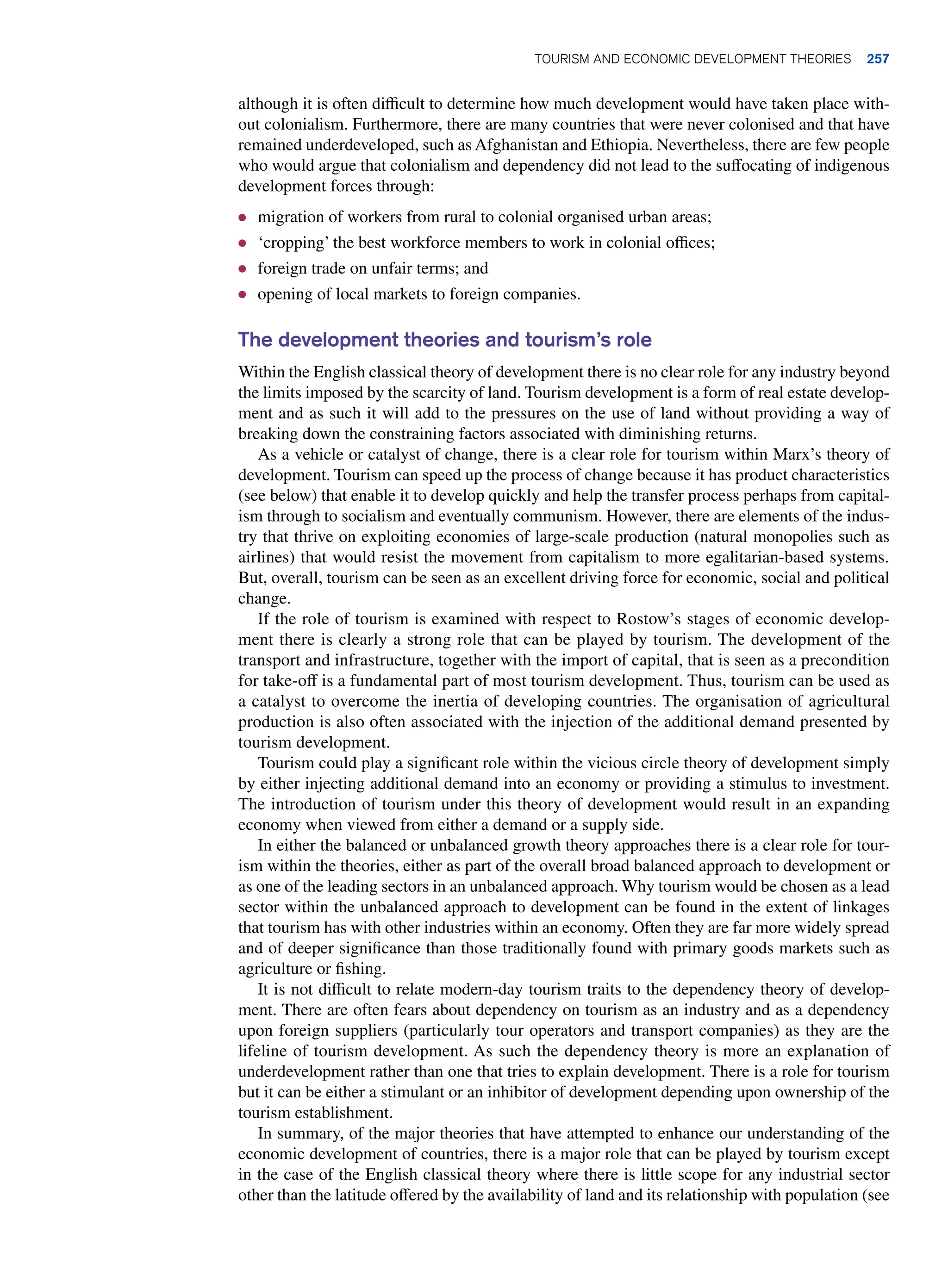 although it is often difficult to determine how much development would have taken place with-
out colonialism. Furthermore, there are many countries that were never colonised and that have
remained underdeveloped, such as Afghanistan and Ethiopia. Nevertheless, there are few people
who would argue that colonialism and dependency did not lead to the suffocating of indigenous
development forces through:
● migration of workers from rural to colonial organised urban areas;
● ‘cropping’ the best workforce members to work in colonial offices;
● foreign trade on unfair terms; and
● opening of local markets to foreign companies.
The development theories and tourism’s role
Within the English classical theory of development there is no clear role for any industry beyond
the limits imposed by the scarcity of land. Tourism development is a form of real estate develop-
ment and as such it will add to the pressures on the use of land without providing a way of
breaking down the constraining factors associated with diminishing returns.
As a vehicle or catalyst of change, there is a clear role for tourism within Marx’s theory of
development. Tourism can speed up the process of change because it has product characteristics
(see below) that enable it to develop quickly and help the transfer process perhaps from capital-
ism through to socialism and eventually communism. However, there are elements of the indus-
try that thrive on exploiting economies of large-scale production (natural monopolies such as
airlines) that would resist the movement from capitalism to more egalitarian-based systems.
But, overall, tourism can be seen as an excellent driving force for economic, social and political
change.
If the role of tourism is examined with respect to Rostow’s stages of economic develop-
ment there is clearly a strong role that can be played by tourism. The development of the
transport and infrastructure, together with the import of capital, that is seen as a precondition
for take-off is a fundamental part of most tourism development. Thus, tourism can be used as
a catalyst to overcome the inertia of developing countries. The organisation of agricultural
production is also often associated with the injection of the additional demand presented by
tourism development.
Tourism could play a significant role within the vicious circle theory of development simply
by either injecting additional demand into an economy or providing a stimulus to investment.
The introduction of tourism under this theory of development would result in an expanding
economy when viewed from either a demand or a supply side.
In either the balanced or unbalanced growth theory approaches there is a clear role for tour-
ism within the theories, either as part of the overall broad balanced approach to development or
as one of the leading sectors in an unbalanced approach. Why tourism would be chosen as a lead
sector within the unbalanced approach to development can be found in the extent of linkages
that tourism has with other industries within an economy. Often they are far more widely spread
and of deeper significance than those traditionally found with primary goods markets such as
agriculture or fishing.
It is not difficult to relate modern-day tourism traits to the dependency theory of develop-
ment. There are often fears about dependency on tourism as an industry and as a dependency
upon foreign suppliers (particularly tour operators and transport companies) as they are the
lifeline of tourism development. As such the dependency theory is more an explanation of
underdevelopment rather than one that tries to explain development. There is a role for tourism
but it can be either a stimulant or an inhibitor of development depending upon ownership of the
tourism establishment.
In summary, of the major theories that have attempted to enhance our understanding of the
economic development of countries, there is a major role that can be played by tourism except
in the case of the English classical theory where there is little scope for any industrial sector
other than the latitude offered by the availability of land and its relationship with population (see
Tourism and Economic Development Theories 257
 