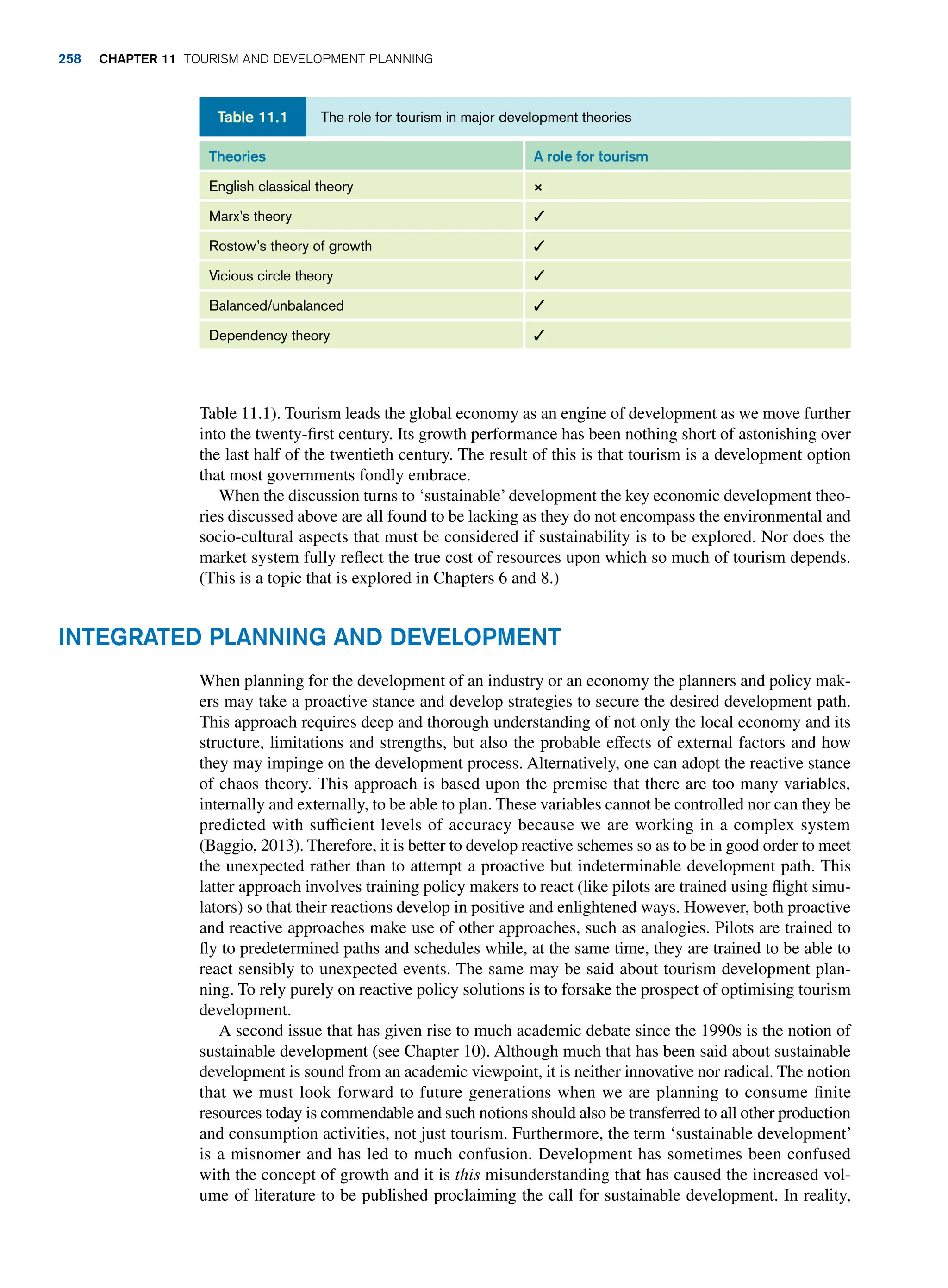 Table 11.1). Tourism leads the global economy as an engine of development as we move further
into the twenty-first century. Its growth performance has been nothing short of astonishing over
the last half of the twentieth century. The result of this is that tourism is a development option
that most governments fondly embrace.
When the discussion turns to ‘sustainable’development the key economic development theo-
ries discussed above are all found to be lacking as they do not encompass the environmental and
socio-cultural aspects that must be considered if sustainability is to be explored. Nor does the
market system fully reflect the true cost of resources upon which so much of tourism depends.
(This is a topic that is explored in Chapters 6 and 8.)
The role for tourism in major development theories
Table 11.1
Theories A role for tourism
English classical theory ×
Marx’s theory ✓
Rostow’s theory of growth ✓
Vicious circle theory ✓
Balanced/unbalanced ✓
Dependency theory ✓
Integrated Planning and Development
When planning for the development of an industry or an economy the planners and policy mak-
ers may take a proactive stance and develop strategies to secure the desired development path.
This approach requires deep and thorough understanding of not only the local economy and its
structure, limitations and strengths, but also the probable effects of external factors and how
they may impinge on the development process. Alternatively, one can adopt the reactive stance
of chaos theory. This approach is based upon the premise that there are too many variables,
internally and externally, to be able to plan. These variables cannot be controlled nor can they be
predicted with sufficient levels of accuracy because we are working in a complex system
(Baggio, 2013). Therefore, it is better to develop reactive schemes so as to be in good order to meet
the unexpected rather than to attempt a proactive but indeterminable development path. This
latter approach involves training policy makers to react (like pilots are trained using flight simu-
lators) so that their reactions develop in positive and enlightened ways. However, both proactive
and reactive approaches make use of other approaches, such as analogies. Pilots are trained to
fly to predetermined paths and schedules while, at the same time, they are trained to be able to
react sensibly to unexpected events. The same may be said about tourism development plan-
ning. To rely purely on reactive policy solutions is to forsake the prospect of optimising tourism
development.
A second issue that has given rise to much academic debate since the 1990s is the notion of
sustainable development (see Chapter 10). Although much that has been said about sustainable
development is sound from an academic viewpoint, it is neither innovative nor radical. The notion
that we must look forward to future generations when we are planning to consume finite
resources today is commendable and such notions should also be transferred to all other production
and consumption activities, not just tourism. Furthermore, the term ‘sustainable development’
is a misnomer and has led to much confusion. Development has sometimes been confused
with the concept of growth and it is this misunderstanding that has caused the increased vol-
ume of literature to be published proclaiming the call for sustainable development. In reality,
258 chapter 11 Tourism and Development Planning
 