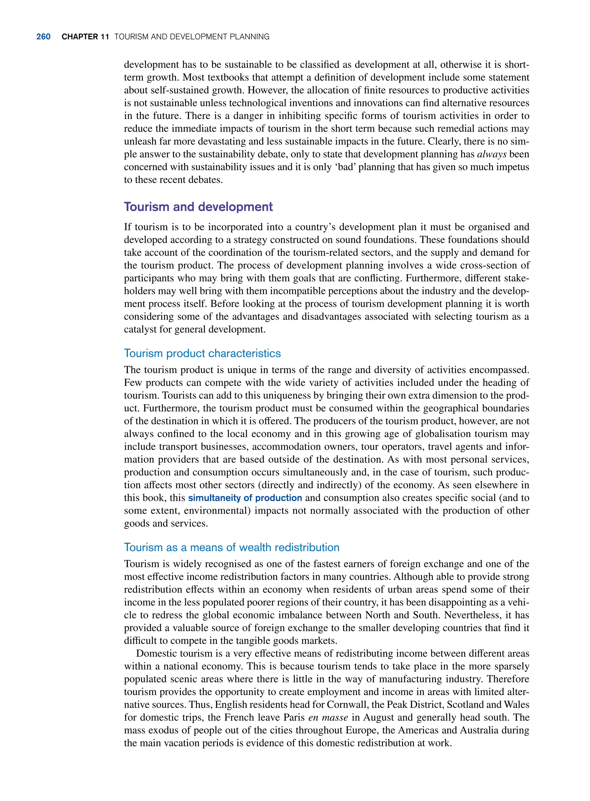 development has to be sustainable to be classified as development at all, otherwise it is short-
term growth. Most textbooks that attempt a definition of development include some statement
about self-sustained growth. However, the allocation of finite resources to productive activities
is not sustainable unless technological inventions and innovations can find alternative resources
in the future. There is a danger in inhibiting specific forms of tourism activities in order to
reduce the immediate impacts of tourism in the short term because such remedial actions may
unleash far more devastating and less sustainable impacts in the future. Clearly, there is no sim-
ple answer to the sustainability debate, only to state that development planning has always been
concerned with sustainability issues and it is only ‘bad’ planning that has given so much impetus
to these recent debates.
Tourism and development
If tourism is to be incorporated into a country’s development plan it must be organised and
developed according to a strategy constructed on sound foundations. These foundations should
take account of the coordination of the tourism-related sectors, and the supply and demand for
the tourism product. The process of development planning involves a wide cross-section of
participants who may bring with them goals that are conflicting. Furthermore, different stake-
holders may well bring with them incompatible perceptions about the industry and the develop-
ment process itself. Before looking at the process of tourism development planning it is worth
considering some of the advantages and disadvantages associated with selecting tourism as a
catalyst for general development.
Tourism product characteristics
The tourism product is unique in terms of the range and diversity of activities encompassed.
Few products can compete with the wide variety of activities included under the heading of
tourism. Tourists can add to this uniqueness by bringing their own extra dimension to the prod-
uct. Furthermore, the tourism product must be consumed within the geographical boundaries
of the destination in which it is offered. The producers of the tourism product, however, are not
always confined to the local economy and in this growing age of globalisation tourism may
include transport businesses, accommodation owners, tour operators, travel agents and infor-
mation providers that are based outside of the destination. As with most personal services,
production and consumption occurs simultaneously and, in the case of tourism, such produc-
tion affects most other sectors (directly and indirectly) of the economy. As seen elsewhere in
this book, this simultaneity of production and consumption also creates specific social (and to
some extent, environmental) impacts not normally associated with the production of other
goods and services.
Tourism as a means of wealth redistribution
Tourism is widely recognised as one of the fastest earners of foreign exchange and one of the
most effective income redistribution factors in many countries. Although able to provide strong
redistribution effects within an economy when residents of urban areas spend some of their
income in the less populated poorer regions of their country, it has been disappointing as a vehi-
cle to redress the global economic imbalance between North and South. Nevertheless, it has
provided a valuable source of foreign exchange to the smaller developing countries that find it
difficult to compete in the tangible goods markets.
Domestic tourism is a very effective means of redistributing income between different areas
within a national economy. This is because tourism tends to take place in the more sparsely
populated scenic areas where there is little in the way of manufacturing industry. Therefore
tourism provides the opportunity to create employment and income in areas with limited alter-
native sources. Thus, English residents head for Cornwall, the Peak District, Scotland and Wales
for domestic trips, the French leave Paris en masse in August and generally head south. The
mass exodus of people out of the cities throughout Europe, the Americas and Australia during
the main vacation periods is evidence of this domestic redistribution at work.
260 chapter 11 Tourism and Development Planning
 