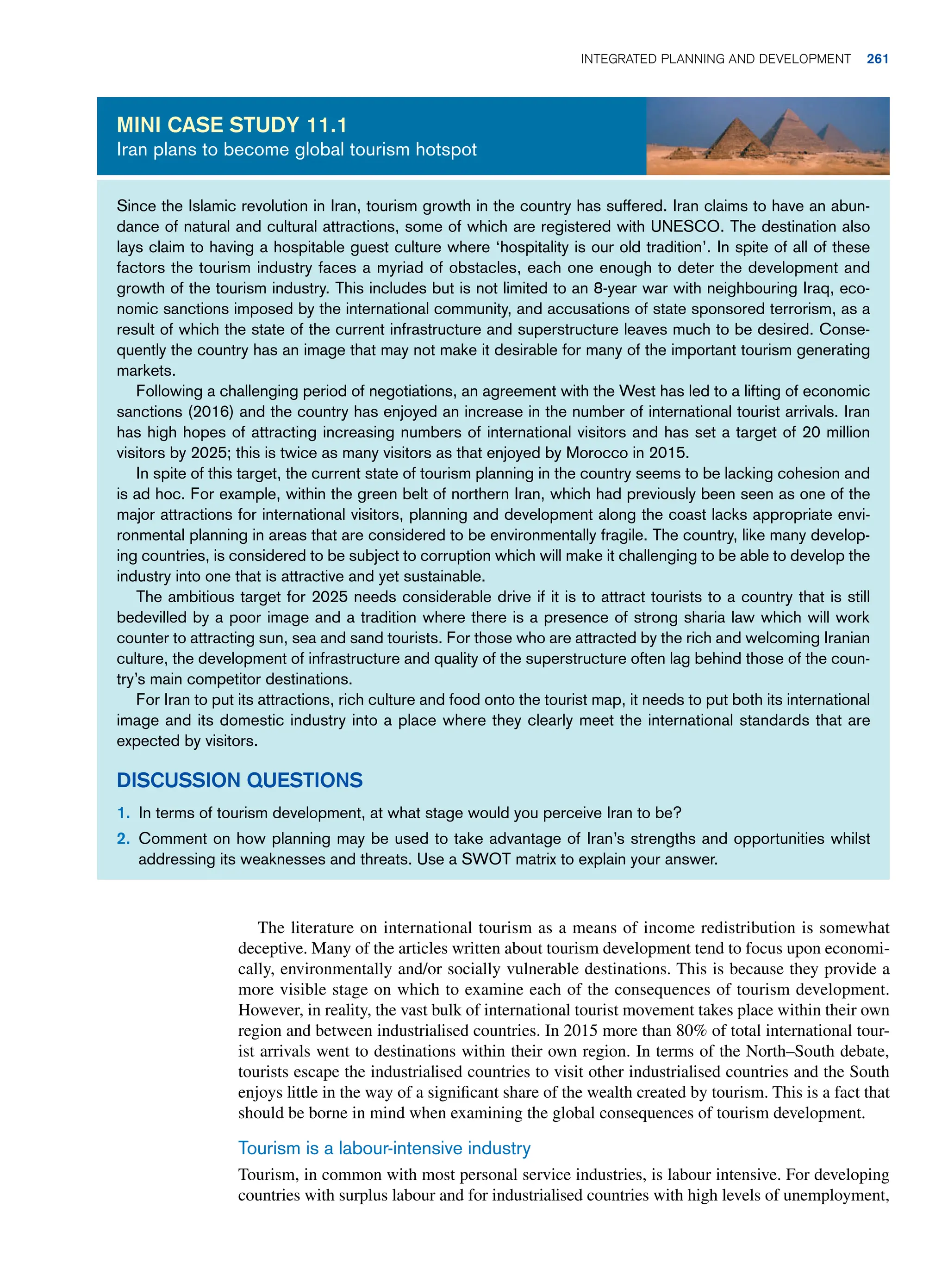 Since the Islamic revolution in Iran, tourism growth in the country has suffered. Iran claims to have an abun-
dance of natural and cultural attractions, some of which are registered with UNESCO. The destination also
lays claim to having a hospitable guest culture where ‘hospitality is our old tradition’. In spite of all of these
factors the tourism industry faces a myriad of obstacles, each one enough to deter the development and
growth of the tourism industry. This includes but is not limited to an 8-year war with neighbouring Iraq, eco-
nomic sanctions imposed by the international community, and accusations of state sponsored terrorism, as a
result of which the state of the current infrastructure and superstructure leaves much to be desired. Conse-
quently the country has an image that may not make it desirable for many of the important tourism generating
markets.
Following a challenging period of negotiations, an agreement with the West has led to a lifting of economic
sanctions (2016) and the country has enjoyed an increase in the number of international tourist arrivals. Iran
has high hopes of attracting increasing numbers of international visitors and has set a target of 20 million
visitors by 2025; this is twice as many visitors as that enjoyed by Morocco in 2015.
In spite of this target, the current state of tourism planning in the country seems to be lacking cohesion and
is ad hoc. For example, within the green belt of northern Iran, which had previously been seen as one of the
major attractions for international visitors, planning and development along the coast lacks appropriate envi-
ronmental planning in areas that are considered to be environmentally fragile. The country, like many develop-
ing countries, is considered to be subject to corruption which will make it challenging to be able to develop the
industry into one that is attractive and yet sustainable.
The ambitious target for 2025 needs considerable drive if it is to attract tourists to a country that is still
bedevilled by a poor image and a tradition where there is a presence of strong sharia law which will work
counter to attracting sun, sea and sand tourists. For those who are attracted by the rich and welcoming Iranian
culture, the development of infrastructure and quality of the superstructure often lag behind those of the coun-
try’s main competitor destinations.
For Iran to put its attractions, rich culture and food onto the tourist map, it needs to put both its international
image and its domestic industry into a place where they clearly meet the international standards that are
expected by visitors.
Discussion Questions
1. In terms of tourism development, at what stage would you perceive Iran to be?
2. Comment on how planning may be used to take advantage of Iran’s strengths and opportunities whilst
addressing its weaknesses and threats. Use a SWOT matrix to explain your answer.
Mini case study 11.1
Iran plans to become global tourism hotspot
The literature on international tourism as a means of income redistribution is somewhat
deceptive. Many of the articles written about tourism development tend to focus upon economi-
cally, environmentally and/or socially vulnerable destinations. This is because they provide a
more visible stage on which to examine each of the consequences of tourism development.
However, in reality, the vast bulk of international tourist movement takes place within their own
region and between industrialised countries. In 2015 more than 80% of total international tour-
ist arrivals went to destinations within their own region. In terms of the North–South debate,
tourists escape the industrialised countries to visit other industrialised countries and the South
enjoys little in the way of a significant share of the wealth created by tourism. This is a fact that
should be borne in mind when examining the global consequences of tourism development.
Tourism is a labour-intensive industry
Tourism, in common with most personal service industries, is labour intensive. For developing
countries with surplus labour and for industrialised countries with high levels of unemployment,
	Integrated Planning and Development 261
 